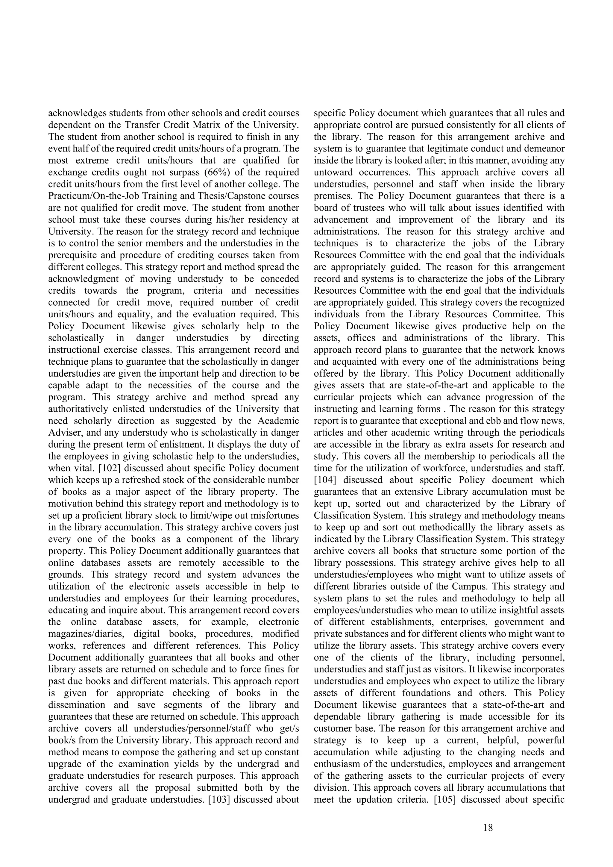 18
acknowledges students from other schools and credit courses
dependent on the Transfer Credit Matrix of the University.
The student from another school is required to finish in any
event half of the required credit units/hours of a program. The
most extreme credit units/hours that are qualified for
exchange credits ought not surpass (66%) of the required
credit units/hours from the first level of another college. The
Practicum/On-the-Job Training and Thesis/Capstone courses
are not qualified for credit move. The student from another
school must take these courses during his/her residency at
University. The reason for the strategy record and technique
is to control the senior members and the understudies in the
prerequisite and procedure of crediting courses taken from
different colleges. This strategy report and method spread the
acknowledgment of moving understudy to be conceded
credits towards the program, criteria and necessities
connected for credit move, required number of credit
units/hours and equality, and the evaluation required. This
Policy Document likewise gives scholarly help to the
scholastically in danger understudies by directing
instructional exercise classes. This arrangement record and
technique plans to guarantee that the scholastically in danger
understudies are given the important help and direction to be
capable adapt to the necessities of the course and the
program. This strategy archive and method spread any
authoritatively enlisted understudies of the University that
need scholarly direction as suggested by the Academic
Adviser, and any understudy who is scholastically in danger
during the present term of enlistment. It displays the duty of
the employees in giving scholastic help to the understudies,
when vital. [102] discussed about specific Policy document
which keeps up a refreshed stock of the considerable number
of books as a major aspect of the library property. The
motivation behind this strategy report and methodology is to
set up a proficient library stock to limit/wipe out misfortunes
in the library accumulation. This strategy archive covers just
every one of the books as a component of the library
property. This Policy Document additionally guarantees that
online databases assets are remotely accessible to the
grounds. This strategy record and system advances the
utilization of the electronic assets accessible in help to
understudies and employees for their learning procedures,
educating and inquire about. This arrangement record covers
the online database assets, for example, electronic
magazines/diaries, digital books, procedures, modified
works, references and different references. This Policy
Document additionally guarantees that all books and other
library assets are returned on schedule and to force fines for
past due books and different materials. This approach report
is given for appropriate checking of books in the
dissemination and save segments of the library and
guarantees that these are returned on schedule. This approach
archive covers all understudies/personnel/staff who get/s
book/s from the University library. This approach record and
method means to compose the gathering and set up constant
upgrade of the examination yields by the undergrad and
graduate understudies for research purposes. This approach
archive covers all the proposal submitted both by the
undergrad and graduate understudies. [103] discussed about
specific Policy document which guarantees that all rules and
appropriate control are pursued consistently for all clients of
the library. The reason for this arrangement archive and
system is to guarantee that legitimate conduct and demeanor
inside the library is looked after; in this manner, avoiding any
untoward occurrences. This approach archive covers all
understudies, personnel and staff when inside the library
premises. The Policy Document guarantees that there is a
board of trustees who will talk about issues identified with
advancement and improvement of the library and its
administrations. The reason for this strategy archive and
techniques is to characterize the jobs of the Library
Resources Committee with the end goal that the individuals
are appropriately guided. The reason for this arrangement
record and systems is to characterize the jobs of the Library
Resources Committee with the end goal that the individuals
are appropriately guided. This strategy covers the recognized
individuals from the Library Resources Committee. This
Policy Document likewise gives productive help on the
assets, offices and administrations of the library. This
approach record plans to guarantee that the network knows
and acquainted with every one of the administrations being
offered by the library. This Policy Document additionally
gives assets that are state-of-the-art and applicable to the
curricular projects which can advance progression of the
instructing and learning forms . The reason for this strategy
report is to guarantee that exceptional and ebb and flow news,
articles and other academic writing through the periodicals
are accessible in the library as extra assets for research and
study. This covers all the membership to periodicals all the
time for the utilization of workforce, understudies and staff.
[104] discussed about specific Policy document which
guarantees that an extensive Library accumulation must be
kept up, sorted out and characterized by the Library of
Classification System. This strategy and methodology means
to keep up and sort out methodicallly the library assets as
indicated by the Library Classification System. This strategy
archive covers all books that structure some portion of the
library possessions. This strategy archive gives help to all
understudies/employees who might want to utilize assets of
different libraries outside of the Campus. This strategy and
system plans to set the rules and methodology to help all
employees/understudies who mean to utilize insightful assets
of different establishments, enterprises, government and
private substances and for different clients who might want to
utilize the library assets. This strategy archive covers every
one of the clients of the library, including personnel,
understudies and staff just as visitors. It likewise incorporates
understudies and employees who expect to utilize the library
assets of different foundations and others. This Policy
Document likewise guarantees that a state-of-the-art and
dependable library gathering is made accessible for its
customer base. The reason for this arrangement archive and
strategy is to keep up a current, helpful, powerful
accumulation while adjusting to the changing needs and
enthusiasm of the understudies, employees and arrangement
of the gathering assets to the curricular projects of every
division. This approach covers all library accumulations that
meet the updation criteria. [105] discussed about specific
 