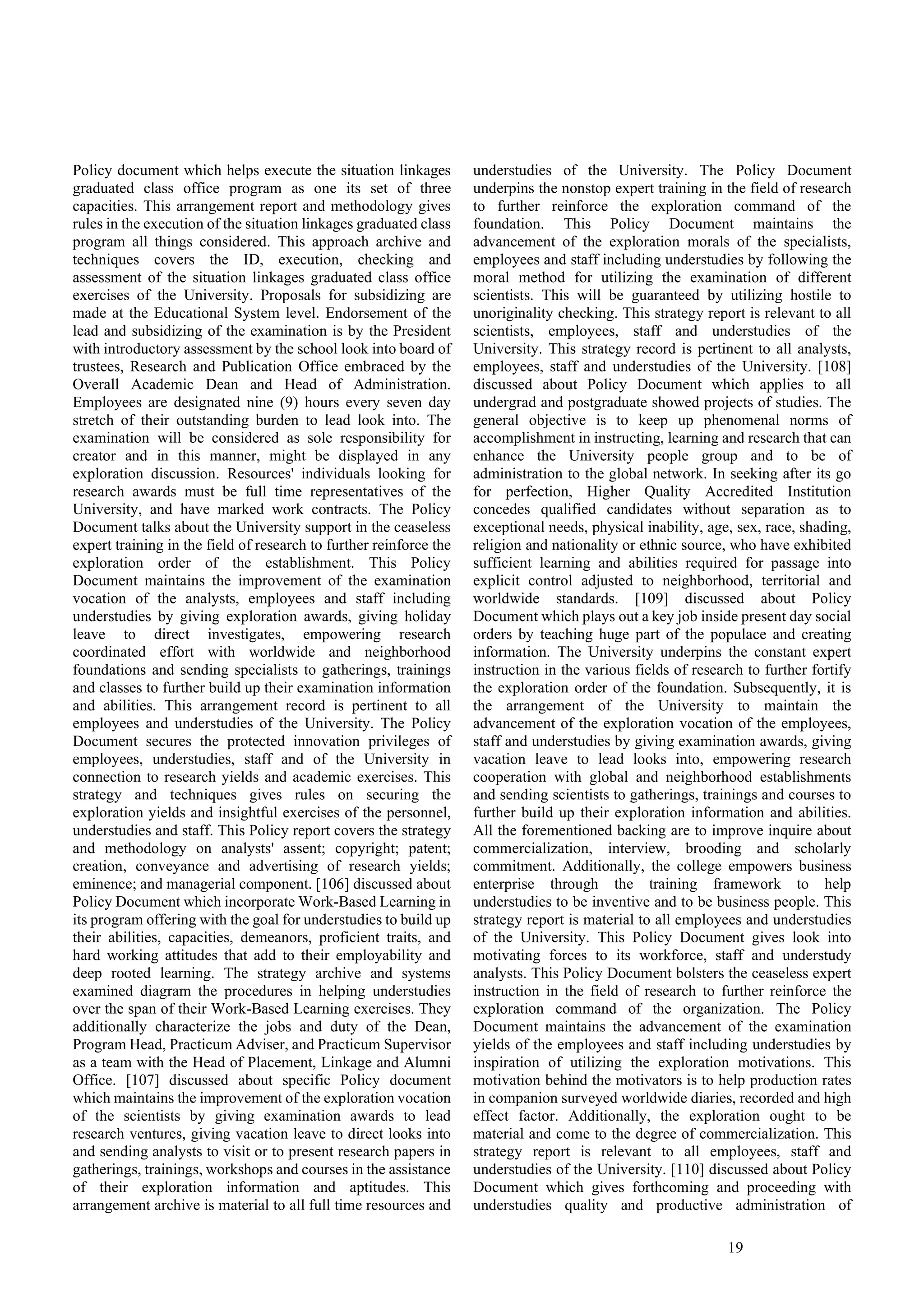 19
Policy document which helps execute the situation linkages
graduated class office program as one its set of three
capacities. This arrangement report and methodology gives
rules in the execution of the situation linkages graduated class
program all things considered. This approach archive and
techniques covers the ID, execution, checking and
assessment of the situation linkages graduated class office
exercises of the University. Proposals for subsidizing are
made at the Educational System level. Endorsement of the
lead and subsidizing of the examination is by the President
with introductory assessment by the school look into board of
trustees, Research and Publication Office embraced by the
Overall Academic Dean and Head of Administration.
Employees are designated nine (9) hours every seven day
stretch of their outstanding burden to lead look into. The
examination will be considered as sole responsibility for
creator and in this manner, might be displayed in any
exploration discussion. Resources' individuals looking for
research awards must be full time representatives of the
University, and have marked work contracts. The Policy
Document talks about the University support in the ceaseless
expert training in the field of research to further reinforce the
exploration order of the establishment. This Policy
Document maintains the improvement of the examination
vocation of the analysts, employees and staff including
understudies by giving exploration awards, giving holiday
leave to direct investigates, empowering research
coordinated effort with worldwide and neighborhood
foundations and sending specialists to gatherings, trainings
and classes to further build up their examination information
and abilities. This arrangement record is pertinent to all
employees and understudies of the University. The Policy
Document secures the protected innovation privileges of
employees, understudies, staff and of the University in
connection to research yields and academic exercises. This
strategy and techniques gives rules on securing the
exploration yields and insightful exercises of the personnel,
understudies and staff. This Policy report covers the strategy
and methodology on analysts' assent; copyright; patent;
creation, conveyance and advertising of research yields;
eminence; and managerial component. [106] discussed about
Policy Document which incorporate Work-Based Learning in
its program offering with the goal for understudies to build up
their abilities, capacities, demeanors, proficient traits, and
hard working attitudes that add to their employability and
deep rooted learning. The strategy archive and systems
examined diagram the procedures in helping understudies
over the span of their Work-Based Learning exercises. They
additionally characterize the jobs and duty of the Dean,
Program Head, Practicum Adviser, and Practicum Supervisor
as a team with the Head of Placement, Linkage and Alumni
Office. [107] discussed about specific Policy document
which maintains the improvement of the exploration vocation
of the scientists by giving examination awards to lead
research ventures, giving vacation leave to direct looks into
and sending analysts to visit or to present research papers in
gatherings, trainings, workshops and courses in the assistance
of their exploration information and aptitudes. This
arrangement archive is material to all full time resources and
understudies of the University. The Policy Document
underpins the nonstop expert training in the field of research
to further reinforce the exploration command of the
foundation. This Policy Document maintains the
advancement of the exploration morals of the specialists,
employees and staff including understudies by following the
moral method for utilizing the examination of different
scientists. This will be guaranteed by utilizing hostile to
unoriginality checking. This strategy report is relevant to all
scientists, employees, staff and understudies of the
University. This strategy record is pertinent to all analysts,
employees, staff and understudies of the University. [108]
discussed about Policy Document which applies to all
undergrad and postgraduate showed projects of studies. The
general objective is to keep up phenomenal norms of
accomplishment in instructing, learning and research that can
enhance the University people group and to be of
administration to the global network. In seeking after its go
for perfection, Higher Quality Accredited Institution
concedes qualified candidates without separation as to
exceptional needs, physical inability, age, sex, race, shading,
religion and nationality or ethnic source, who have exhibited
sufficient learning and abilities required for passage into
explicit control adjusted to neighborhood, territorial and
worldwide standards. [109] discussed about Policy
Document which plays out a key job inside present day social
orders by teaching huge part of the populace and creating
information. The University underpins the constant expert
instruction in the various fields of research to further fortify
the exploration order of the foundation. Subsequently, it is
the arrangement of the University to maintain the
advancement of the exploration vocation of the employees,
staff and understudies by giving examination awards, giving
vacation leave to lead looks into, empowering research
cooperation with global and neighborhood establishments
and sending scientists to gatherings, trainings and courses to
further build up their exploration information and abilities.
All the forementioned backing are to improve inquire about
commercialization, interview, brooding and scholarly
commitment. Additionally, the college empowers business
enterprise through the training framework to help
understudies to be inventive and to be business people. This
strategy report is material to all employees and understudies
of the University. This Policy Document gives look into
motivating forces to its workforce, staff and understudy
analysts. This Policy Document bolsters the ceaseless expert
instruction in the field of research to further reinforce the
exploration command of the organization. The Policy
Document maintains the advancement of the examination
yields of the employees and staff including understudies by
inspiration of utilizing the exploration motivations. This
motivation behind the motivators is to help production rates
in companion surveyed worldwide diaries, recorded and high
effect factor. Additionally, the exploration ought to be
material and come to the degree of commercialization. This
strategy report is relevant to all employees, staff and
understudies of the University. [110] discussed about Policy
Document which gives forthcoming and proceeding with
understudies quality and productive administration of
 