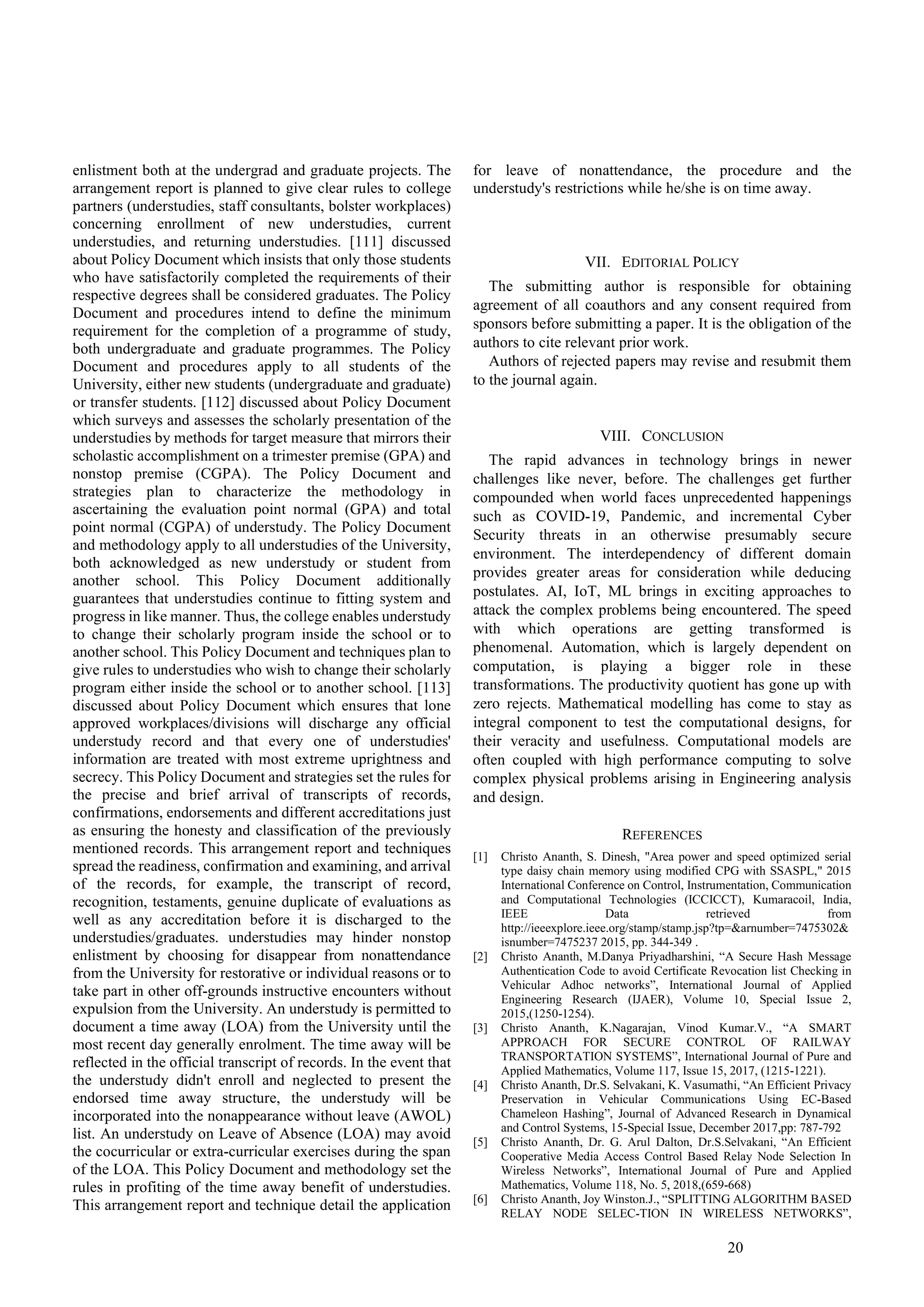 20
enlistment both at the undergrad and graduate projects. The
arrangement report is planned to give clear rules to college
partners (understudies, staff consultants, bolster workplaces)
concerning enrollment of new understudies, current
understudies, and returning understudies. [111] discussed
about Policy Document which insists that only those students
who have satisfactorily completed the requirements of their
respective degrees shall be considered graduates. The Policy
Document and procedures intend to define the minimum
requirement for the completion of a programme of study,
both undergraduate and graduate programmes. The Policy
Document and procedures apply to all students of the
University, either new students (undergraduate and graduate)
or transfer students. [112] discussed about Policy Document
which surveys and assesses the scholarly presentation of the
understudies by methods for target measure that mirrors their
scholastic accomplishment on a trimester premise (GPA) and
nonstop premise (CGPA). The Policy Document and
strategies plan to characterize the methodology in
ascertaining the evaluation point normal (GPA) and total
point normal (CGPA) of understudy. The Policy Document
and methodology apply to all understudies of the University,
both acknowledged as new understudy or student from
another school. This Policy Document additionally
guarantees that understudies continue to fitting system and
progress in like manner. Thus, the college enables understudy
to change their scholarly program inside the school or to
another school. This Policy Document and techniques plan to
give rules to understudies who wish to change their scholarly
program either inside the school or to another school. [113]
discussed about Policy Document which ensures that lone
approved workplaces/divisions will discharge any official
understudy record and that every one of understudies'
information are treated with most extreme uprightness and
secrecy. This Policy Document and strategies set the rules for
the precise and brief arrival of transcripts of records,
confirmations, endorsements and different accreditations just
as ensuring the honesty and classification of the previously
mentioned records. This arrangement report and techniques
spread the readiness, confirmation and examining, and arrival
of the records, for example, the transcript of record,
recognition, testaments, genuine duplicate of evaluations as
well as any accreditation before it is discharged to the
understudies/graduates. understudies may hinder nonstop
enlistment by choosing for disappear from nonattendance
from the University for restorative or individual reasons or to
take part in other off-grounds instructive encounters without
expulsion from the University. An understudy is permitted to
document a time away (LOA) from the University until the
most recent day generally enrolment. The time away will be
reflected in the official transcript of records. In the event that
the understudy didn't enroll and neglected to present the
endorsed time away structure, the understudy will be
incorporated into the nonappearance without leave (AWOL)
list. An understudy on Leave of Absence (LOA) may avoid
the cocurricular or extra-curricular exercises during the span
of the LOA. This Policy Document and methodology set the
rules in profiting of the time away benefit of understudies.
This arrangement report and technique detail the application
for leave of nonattendance, the procedure and the
understudy's restrictions while he/she is on time away.
VII. EDITORIAL POLICY
The submitting author is responsible for obtaining
agreement of all coauthors and any consent required from
sponsors before submitting a paper. It is the obligation of the
authors to cite relevant prior work.
Authors of rejected papers may revise and resubmit them
to the journal again.
VIII. CONCLUSION
The rapid advances in technology brings in newer
challenges like never, before. The challenges get further
compounded when world faces unprecedented happenings
such as COVID-19, Pandemic, and incremental Cyber
Security threats in an otherwise presumably secure
environment. The interdependency of different domain
provides greater areas for consideration while deducing
postulates. AI, IoT, ML brings in exciting approaches to
attack the complex problems being encountered. The speed
with which operations are getting transformed is
phenomenal. Automation, which is largely dependent on
computation, is playing a bigger role in these
transformations. The productivity quotient has gone up with
zero rejects. Mathematical modelling has come to stay as
integral component to test the computational designs, for
their veracity and usefulness. Computational models are
often coupled with high performance computing to solve
complex physical problems arising in Engineering analysis
and design.
REFERENCES
[1] Christo Ananth, S. Dinesh, "Area power and speed optimized serial
type daisy chain memory using modified CPG with SSASPL," 2015
International Conference on Control, Instrumentation, Communication
and Computational Technologies (ICCICCT), Kumaracoil, India,
IEEE Data retrieved from
http://ieeexplore.ieee.org/stamp/stamp.jsp?tp=&arnumber=7475302&
isnumber=7475237 2015, pp. 344-349 .
[2] Christo Ananth, M.Danya Priyadharshini, “A Secure Hash Message
Authentication Code to avoid Certificate Revocation list Checking in
Vehicular Adhoc networks”, International Journal of Applied
Engineering Research (IJAER), Volume 10, Special Issue 2,
2015,(1250-1254).
[3] Christo Ananth, K.Nagarajan, Vinod Kumar.V., “A SMART
APPROACH FOR SECURE CONTROL OF RAILWAY
TRANSPORTATION SYSTEMS”, International Journal of Pure and
Applied Mathematics, Volume 117, Issue 15, 2017, (1215-1221).
[4] Christo Ananth, Dr.S. Selvakani, K. Vasumathi, “An Efficient Privacy
Preservation in Vehicular Communications Using EC-Based
Chameleon Hashing”, Journal of Advanced Research in Dynamical
and Control Systems, 15-Special Issue, December 2017,pp: 787-792
[5] Christo Ananth, Dr. G. Arul Dalton, Dr.S.Selvakani, “An Efficient
Cooperative Media Access Control Based Relay Node Selection In
Wireless Networks”, International Journal of Pure and Applied
Mathematics, Volume 118, No. 5, 2018,(659-668)
[6] Christo Ananth, Joy Winston.J., “SPLITTING ALGORITHM BASED
RELAY NODE SELEC-TION IN WIRELESS NETWORKS”,
 