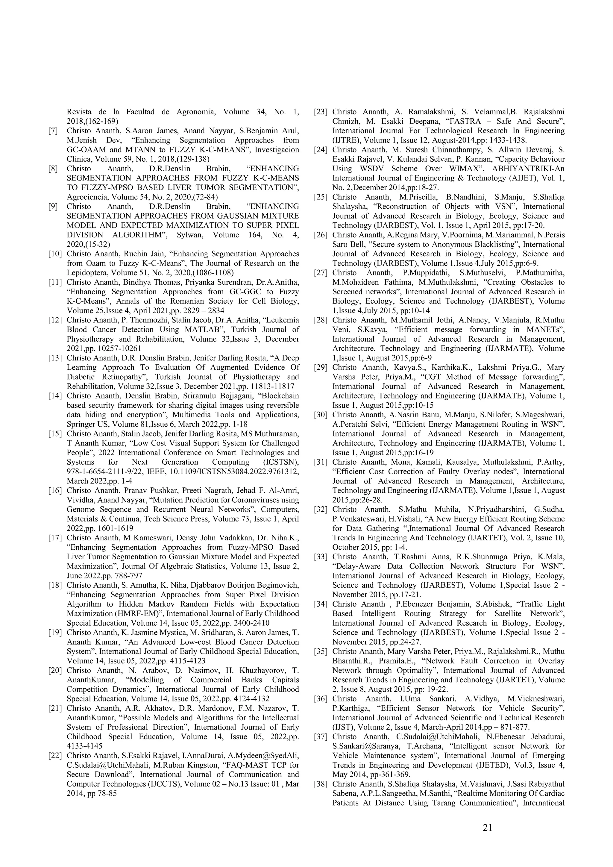 21
Revista de la Facultad de Agronomía, Volume 34, No. 1,
2018,(162-169)
[7] Christo Ananth, S.Aaron James, Anand Nayyar, S.Benjamin Arul,
M.Jenish Dev, “Enhancing Segmentation Approaches from
GC-OAAM and MTANN to FUZZY K-C-MEANS”, Investigacion
Clinica, Volume 59, No. 1, 2018,(129-138)
[8] Christo Ananth, D.R.Denslin Brabin, “ENHANCING
SEGMENTATION APPROACHES FROM FUZZY K-C-MEANS
TO FUZZY-MPSO BASED LIVER TUMOR SEGMENTATION”,
Agrociencia, Volume 54, No. 2, 2020,(72-84)
[9] Christo Ananth, D.R.Denslin Brabin, “ENHANCING
SEGMENTATION APPROACHES FROM GAUSSIAN MIXTURE
MODEL AND EXPECTED MAXIMIZATION TO SUPER PIXEL
DIVISION ALGORITHM”, Sylwan, Volume 164, No. 4,
2020,(15-32)
[10] Christo Ananth, Ruchin Jain, “Enhancing Segmentation Approaches
from Oaam to Fuzzy K-C-Means”, The Journal of Research on the
Lepidoptera, Volume 51, No. 2, 2020,(1086-1108)
[11] Christo Ananth, Bindhya Thomas, Priyanka Surendran, Dr.A.Anitha,
“Enhancing Segmentation Approaches from GC-GGC to Fuzzy
K-C-Means”, Annals of the Romanian Society for Cell Biology,
Volume 25,Issue 4, April 2021,pp. 2829 – 2834
[12] Christo Ananth, P. Thenmozhi, Stalin Jacob, Dr.A. Anitha, “Leukemia
Blood Cancer Detection Using MATLAB”, Turkish Journal of
Physiotherapy and Rehabilitation, Volume 32,Issue 3, December
2021,pp. 10257-10261
[13] Christo Ananth, D.R. Denslin Brabin, Jenifer Darling Rosita, “A Deep
Learning Approach To Evaluation Of Augmented Evidence Of
Diabetic Retinopathy”, Turkish Journal of Physiotherapy and
Rehabilitation, Volume 32,Issue 3, December 2021,pp. 11813-11817
[14] Christo Ananth, Denslin Brabin, Sriramulu Bojjagani, “Blockchain
based security framework for sharing digital images using reversible
data hiding and encryption”, Multimedia Tools and Applications,
Springer US, Volume 81,Issue 6, March 2022,pp. 1-18
[15] Christo Ananth, Stalin Jacob, Jenifer Darling Rosita, MS Muthuraman,
T Ananth Kumar, “Low Cost Visual Support System for Challenged
People”, 2022 International Conference on Smart Technologies and
Systems for Next Generation Computing (ICSTSN),
978-1-6654-2111-9/22, IEEE, 10.1109/ICSTSN53084.2022.9761312,
March 2022,pp. 1-4
[16] Christo Ananth, Pranav Pushkar, Preeti Nagrath, Jehad F. Al-Amri,
Vividha, Anand Nayyar, “Mutation Prediction for Coronaviruses using
Genome Sequence and Recurrent Neural Networks”, Computers,
Materials & Continua, Tech Science Press, Volume 73, Issue 1, April
2022,pp. 1601-1619
[17] Christo Ananth, M Kameswari, Densy John Vadakkan, Dr. Niha.K.,
“Enhancing Segmentation Approaches from Fuzzy-MPSO Based
Liver Tumor Segmentation to Gaussian Mixture Model and Expected
Maximization”, Journal Of Algebraic Statistics, Volume 13, Issue 2,
June 2022,pp. 788-797
[18] Christo Ananth, S. Amutha, K. Niha, Djabbarov Botirjon Begimovich,
“Enhancing Segmentation Approaches from Super Pixel Division
Algorithm to Hidden Markov Random Fields with Expectation
Maximization (HMRF-EM)”, International Journal of Early Childhood
Special Education, Volume 14, Issue 05, 2022,pp. 2400-2410
[19] Christo Ananth, K. Jasmine Mystica, M. Sridharan, S. Aaron James, T.
Ananth Kumar, “An Advanced Low-cost Blood Cancer Detection
System”, International Journal of Early Childhood Special Education,
Volume 14, Issue 05, 2022,pp. 4115-4123
[20] Christo Ananth, N. Arabov, D. Nasimov, H. Khuzhayorov, T.
AnanthKumar, “Modelling of Commercial Banks Capitals
Competition Dynamics”, International Journal of Early Childhood
Special Education, Volume 14, Issue 05, 2022,pp. 4124-4132
[21] Christo Ananth, A.R. Akhatov, D.R. Mardonov, F.M. Nazarov, T.
AnanthKumar, “Possible Models and Algorithms for the Intellectual
System of Professional Direction”, International Journal of Early
Childhood Special Education, Volume 14, Issue 05, 2022,pp.
4133-4145
[22] Christo Ananth, S.Esakki Rajavel, I.AnnaDurai, A.Mydeen@SyedAli,
C.Sudalai@UtchiMahali, M.Ruban Kingston, “FAQ-MAST TCP for
Secure Download”, International Journal of Communication and
Computer Technologies (IJCCTS), Volume 02 – No.13 Issue: 01 , Mar
2014, pp 78-85
[23] Christo Ananth, A. Ramalakshmi, S. Velammal,B. Rajalakshmi
Chmizh, M. Esakki Deepana, “FASTRA – Safe And Secure”,
International Journal For Technological Research In Engineering
(IJTRE), Volume 1, Issue 12, August-2014,pp: 1433-1438.
[24] Christo Ananth, M. Suresh Chinnathampy, S. Allwin Devaraj, S.
Esakki Rajavel, V. Kulandai Selvan, P. Kannan, “Capacity Behaviour
Using WSDV Scheme Over WIMAX”, ABHIYANTRIKI-An
International Journal of Engineering & Technology (AIJET), Vol. 1,
No. 2,December 2014,pp:18-27.
[25] Christo Ananth, M.Priscilla, B.Nandhini, S.Manju, S.Shafiqa
Shalaysha, “Reconstruction of Objects with VSN”, International
Journal of Advanced Research in Biology, Ecology, Science and
Technology (IJARBEST), Vol. 1, Issue 1, April 2015, pp:17-20.
[26] Christo Ananth, A.Regina Mary, V.Poornima, M.Mariammal, N.Persis
Saro Bell, “Secure system to Anonymous Blacklisting”, International
Journal of Advanced Research in Biology, Ecology, Science and
Technology (IJARBEST), Volume 1,Issue 4,July 2015,pp:6-9.
[27] Christo Ananth, P.Muppidathi, S.Muthuselvi, P.Mathumitha,
M.Mohaideen Fathima, M.Muthulakshmi, “Creating Obstacles to
Screened networks”, International Journal of Advanced Research in
Biology, Ecology, Science and Technology (IJARBEST), Volume
1,Issue 4,July 2015, pp:10-14
[28] Christo Ananth, M.Muthamil Jothi, A.Nancy, V.Manjula, R.Muthu
Veni, S.Kavya, “Efficient message forwarding in MANETs”,
International Journal of Advanced Research in Management,
Architecture, Technology and Engineering (IJARMATE), Volume
1,Issue 1, August 2015,pp:6-9
[29] Christo Ananth, Kavya.S., Karthika.K., Lakshmi Priya.G., Mary
Varsha Peter, Priya.M., “CGT Method of Message forwarding”,
International Journal of Advanced Research in Management,
Architecture, Technology and Engineering (IJARMATE), Volume 1,
Issue 1, August 2015,pp:10-15
[30] Christo Ananth, A.Nasrin Banu, M.Manju, S.Nilofer, S.Mageshwari,
A.Peratchi Selvi, “Efficient Energy Management Routing in WSN”,
International Journal of Advanced Research in Management,
Architecture, Technology and Engineering (IJARMATE), Volume 1,
Issue 1, August 2015,pp:16-19
[31] Christo Ananth, Mona, Kamali, Kausalya, Muthulakshmi, P.Arthy,
“Efficient Cost Correction of Faulty Overlay nodes”, International
Journal of Advanced Research in Management, Architecture,
Technology and Engineering (IJARMATE), Volume 1,Issue 1, August
2015,pp:26-28.
[32] Christo Ananth, S.Mathu Muhila, N.Priyadharshini, G.Sudha,
P.Venkateswari, H.Vishali, “A New Energy Efficient Routing Scheme
for Data Gathering “,International Journal Of Advanced Research
Trends In Engineering And Technology (IJARTET), Vol. 2, Issue 10,
October 2015, pp: 1-4.
[33] Christo Ananth, T.Rashmi Anns, R.K.Shunmuga Priya, K.Mala,
“Delay-Aware Data Collection Network Structure For WSN”,
International Journal of Advanced Research in Biology, Ecology,
Science and Technology (IJARBEST), Volume 1,Special Issue 2 -
November 2015, pp.17-21.
[34] Christo Ananth , P.Ebenezer Benjamin, S.Abishek, “Traffic Light
Based Intelligent Routing Strategy for Satellite Network”,
International Journal of Advanced Research in Biology, Ecology,
Science and Technology (IJARBEST), Volume 1,Special Issue 2 -
November 2015, pp.24-27.
[35] Christo Ananth, Mary Varsha Peter, Priya.M., Rajalakshmi.R., Muthu
Bharathi.R., Pramila.E., “Network Fault Correction in Overlay
Network through Optimality”, International Journal of Advanced
Research Trends in Engineering and Technology (IJARTET), Volume
2, Issue 8, August 2015, pp: 19-22.
[36] Christo Ananth, I.Uma Sankari, A.Vidhya, M.Vickneshwari,
P.Karthiga, “Efficient Sensor Network for Vehicle Security”,
International Journal of Advanced Scientific and Technical Research
(IJST), Volume 2, Issue 4, March-April 2014,pp – 871-877.
[37] Christo Ananth, C.Sudalai@UtchiMahali, N.Ebenesar Jebadurai,
S.Sankari@Saranya, T.Archana, “Intelligent sensor Network for
Vehicle Maintenance system”, International Journal of Emerging
Trends in Engineering and Development (IJETED), Vol.3, Issue 4,
May 2014, pp-361-369.
[38] Christo Ananth, S.Shafiqa Shalaysha, M.Vaishnavi, J.Sasi Rabiyathul
Sabena, A.P.L.Sangeetha, M.Santhi, “Realtime Monitoring Of Cardiac
Patients At Distance Using Tarang Communication”, International
 