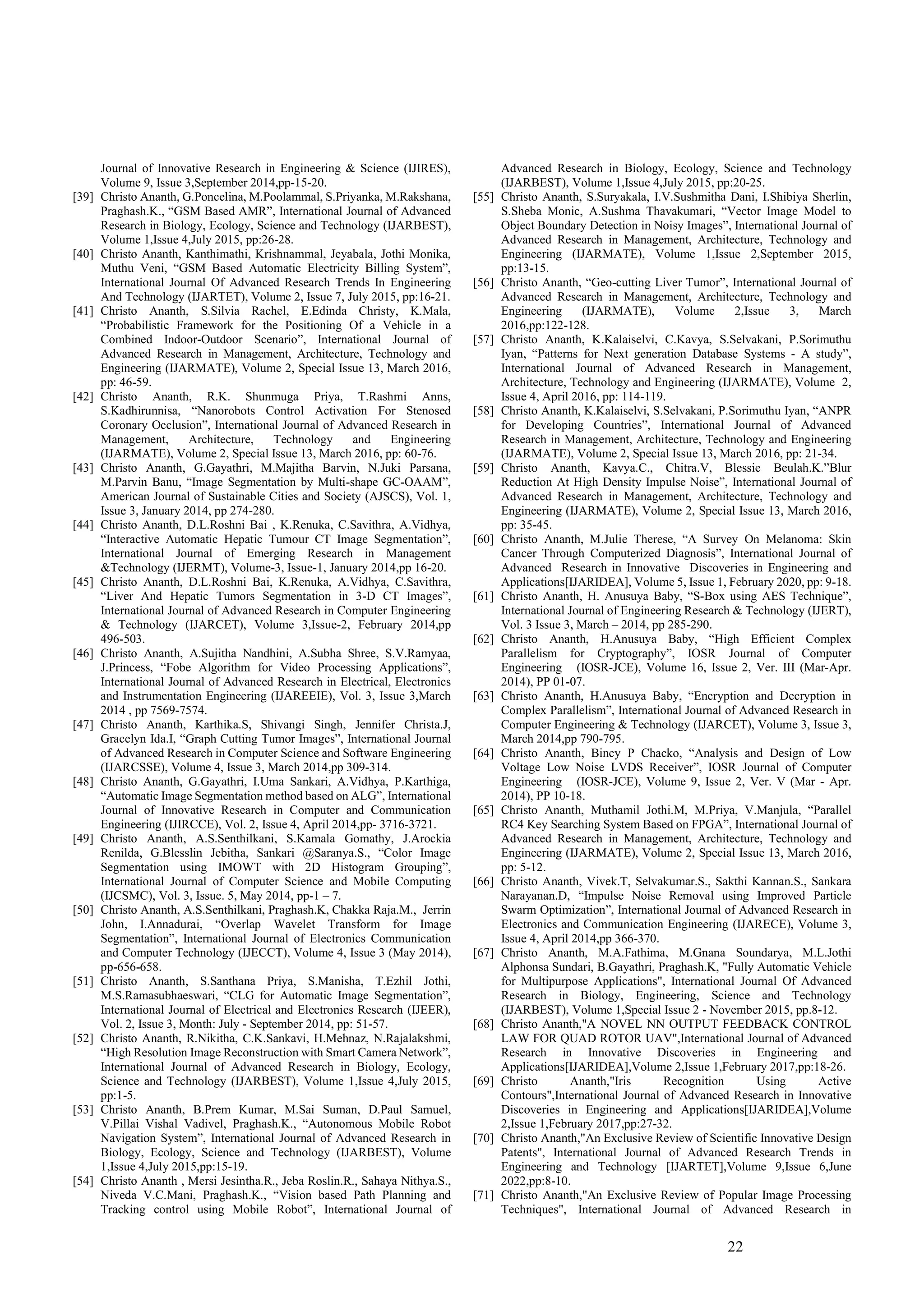 22
Journal of Innovative Research in Engineering & Science (IJIRES),
Volume 9, Issue 3,September 2014,pp-15-20.
[39] Christo Ananth, G.Poncelina, M.Poolammal, S.Priyanka, M.Rakshana,
Praghash.K., “GSM Based AMR”, International Journal of Advanced
Research in Biology, Ecology, Science and Technology (IJARBEST),
Volume 1,Issue 4,July 2015, pp:26-28.
[40] Christo Ananth, Kanthimathi, Krishnammal, Jeyabala, Jothi Monika,
Muthu Veni, “GSM Based Automatic Electricity Billing System”,
International Journal Of Advanced Research Trends In Engineering
And Technology (IJARTET), Volume 2, Issue 7, July 2015, pp:16-21.
[41] Christo Ananth, S.Silvia Rachel, E.Edinda Christy, K.Mala,
“Probabilistic Framework for the Positioning Of a Vehicle in a
Combined Indoor-Outdoor Scenario”, International Journal of
Advanced Research in Management, Architecture, Technology and
Engineering (IJARMATE), Volume 2, Special Issue 13, March 2016,
pp: 46-59.
[42] Christo Ananth, R.K. Shunmuga Priya, T.Rashmi Anns,
S.Kadhirunnisa, “Nanorobots Control Activation For Stenosed
Coronary Occlusion”, International Journal of Advanced Research in
Management, Architecture, Technology and Engineering
(IJARMATE), Volume 2, Special Issue 13, March 2016, pp: 60-76.
[43] Christo Ananth, G.Gayathri, M.Majitha Barvin, N.Juki Parsana,
M.Parvin Banu, “Image Segmentation by Multi-shape GC-OAAM”,
American Journal of Sustainable Cities and Society (AJSCS), Vol. 1,
Issue 3, January 2014, pp 274-280.
[44] Christo Ananth, D.L.Roshni Bai , K.Renuka, C.Savithra, A.Vidhya,
“Interactive Automatic Hepatic Tumour CT Image Segmentation”,
International Journal of Emerging Research in Management
&Technology (IJERMT), Volume-3, Issue-1, January 2014,pp 16-20.
[45] Christo Ananth, D.L.Roshni Bai, K.Renuka, A.Vidhya, C.Savithra,
“Liver And Hepatic Tumors Segmentation in 3-D CT Images”,
International Journal of Advanced Research in Computer Engineering
& Technology (IJARCET), Volume 3,Issue-2, February 2014,pp
496-503.
[46] Christo Ananth, A.Sujitha Nandhini, A.Subha Shree, S.V.Ramyaa,
J.Princess, “Fobe Algorithm for Video Processing Applications”,
International Journal of Advanced Research in Electrical, Electronics
and Instrumentation Engineering (IJAREEIE), Vol. 3, Issue 3,March
2014 , pp 7569-7574.
[47] Christo Ananth, Karthika.S, Shivangi Singh, Jennifer Christa.J,
Gracelyn Ida.I, “Graph Cutting Tumor Images”, International Journal
of Advanced Research in Computer Science and Software Engineering
(IJARCSSE), Volume 4, Issue 3, March 2014,pp 309-314.
[48] Christo Ananth, G.Gayathri, I.Uma Sankari, A.Vidhya, P.Karthiga,
“Automatic Image Segmentation method based on ALG”, International
Journal of Innovative Research in Computer and Communication
Engineering (IJIRCCE), Vol. 2, Issue 4, April 2014,pp- 3716-3721.
[49] Christo Ananth, A.S.Senthilkani, S.Kamala Gomathy, J.Arockia
Renilda, G.Blesslin Jebitha, Sankari @Saranya.S., “Color Image
Segmentation using IMOWT with 2D Histogram Grouping”,
International Journal of Computer Science and Mobile Computing
(IJCSMC), Vol. 3, Issue. 5, May 2014, pp-1 – 7.
[50] Christo Ananth, A.S.Senthilkani, Praghash.K, Chakka Raja.M., Jerrin
John, I.Annadurai, “Overlap Wavelet Transform for Image
Segmentation”, International Journal of Electronics Communication
and Computer Technology (IJECCT), Volume 4, Issue 3 (May 2014),
pp-656-658.
[51] Christo Ananth, S.Santhana Priya, S.Manisha, T.Ezhil Jothi,
M.S.Ramasubhaeswari, “CLG for Automatic Image Segmentation”,
International Journal of Electrical and Electronics Research (IJEER),
Vol. 2, Issue 3, Month: July - September 2014, pp: 51-57.
[52] Christo Ananth, R.Nikitha, C.K.Sankavi, H.Mehnaz, N.Rajalakshmi,
“High Resolution Image Reconstruction with Smart Camera Network”,
International Journal of Advanced Research in Biology, Ecology,
Science and Technology (IJARBEST), Volume 1,Issue 4,July 2015,
pp:1-5.
[53] Christo Ananth, B.Prem Kumar, M.Sai Suman, D.Paul Samuel,
V.Pillai Vishal Vadivel, Praghash.K., “Autonomous Mobile Robot
Navigation System”, International Journal of Advanced Research in
Biology, Ecology, Science and Technology (IJARBEST), Volume
1,Issue 4,July 2015,pp:15-19.
[54] Christo Ananth , Mersi Jesintha.R., Jeba Roslin.R., Sahaya Nithya.S.,
Niveda V.C.Mani, Praghash.K., “Vision based Path Planning and
Tracking control using Mobile Robot”, International Journal of
Advanced Research in Biology, Ecology, Science and Technology
(IJARBEST), Volume 1,Issue 4,July 2015, pp:20-25.
[55] Christo Ananth, S.Suryakala, I.V.Sushmitha Dani, I.Shibiya Sherlin,
S.Sheba Monic, A.Sushma Thavakumari, “Vector Image Model to
Object Boundary Detection in Noisy Images”, International Journal of
Advanced Research in Management, Architecture, Technology and
Engineering (IJARMATE), Volume 1,Issue 2,September 2015,
pp:13-15.
[56] Christo Ananth, “Geo-cutting Liver Tumor”, International Journal of
Advanced Research in Management, Architecture, Technology and
Engineering (IJARMATE), Volume 2,Issue 3, March
2016,pp:122-128.
[57] Christo Ananth, K.Kalaiselvi, C.Kavya, S.Selvakani, P.Sorimuthu
Iyan, “Patterns for Next generation Database Systems - A study”,
International Journal of Advanced Research in Management,
Architecture, Technology and Engineering (IJARMATE), Volume 2,
Issue 4, April 2016, pp: 114-119.
[58] Christo Ananth, K.Kalaiselvi, S.Selvakani, P.Sorimuthu Iyan, “ANPR
for Developing Countries”, International Journal of Advanced
Research in Management, Architecture, Technology and Engineering
(IJARMATE), Volume 2, Special Issue 13, March 2016, pp: 21-34.
[59] Christo Ananth, Kavya.C., Chitra.V, Blessie Beulah.K.”Blur
Reduction At High Density Impulse Noise”, International Journal of
Advanced Research in Management, Architecture, Technology and
Engineering (IJARMATE), Volume 2, Special Issue 13, March 2016,
pp: 35-45.
[60] Christo Ananth, M.Julie Therese, “A Survey On Melanoma: Skin
Cancer Through Computerized Diagnosis”, International Journal of
Advanced Research in Innovative Discoveries in Engineering and
Applications[IJARIDEA], Volume 5, Issue 1, February 2020, pp: 9-18.
[61] Christo Ananth, H. Anusuya Baby, “S-Box using AES Technique”,
International Journal of Engineering Research & Technology (IJERT),
Vol. 3 Issue 3, March – 2014, pp 285-290.
[62] Christo Ananth, H.Anusuya Baby, “High Efficient Complex
Parallelism for Cryptography”, IOSR Journal of Computer
Engineering (IOSR-JCE), Volume 16, Issue 2, Ver. III (Mar-Apr.
2014), PP 01-07.
[63] Christo Ananth, H.Anusuya Baby, “Encryption and Decryption in
Complex Parallelism”, International Journal of Advanced Research in
Computer Engineering & Technology (IJARCET), Volume 3, Issue 3,
March 2014,pp 790-795.
[64] Christo Ananth, Bincy P Chacko, “Analysis and Design of Low
Voltage Low Noise LVDS Receiver”, IOSR Journal of Computer
Engineering (IOSR-JCE), Volume 9, Issue 2, Ver. V (Mar - Apr.
2014), PP 10-18.
[65] Christo Ananth, Muthamil Jothi.M, M.Priya, V.Manjula, “Parallel
RC4 Key Searching System Based on FPGA”, International Journal of
Advanced Research in Management, Architecture, Technology and
Engineering (IJARMATE), Volume 2, Special Issue 13, March 2016,
pp: 5-12.
[66] Christo Ananth, Vivek.T, Selvakumar.S., Sakthi Kannan.S., Sankara
Narayanan.D, “Impulse Noise Removal using Improved Particle
Swarm Optimization”, International Journal of Advanced Research in
Electronics and Communication Engineering (IJARECE), Volume 3,
Issue 4, April 2014,pp 366-370.
[67] Christo Ananth, M.A.Fathima, M.Gnana Soundarya, M.L.Jothi
Alphonsa Sundari, B.Gayathri, Praghash.K, "Fully Automatic Vehicle
for Multipurpose Applications", International Journal Of Advanced
Research in Biology, Engineering, Science and Technology
(IJARBEST), Volume 1,Special Issue 2 - November 2015, pp.8-12.
[68] Christo Ananth,"A NOVEL NN OUTPUT FEEDBACK CONTROL
LAW FOR QUAD ROTOR UAV",International Journal of Advanced
Research in Innovative Discoveries in Engineering and
Applications[IJARIDEA],Volume 2,Issue 1,February 2017,pp:18-26.
[69] Christo Ananth,"Iris Recognition Using Active
Contours",International Journal of Advanced Research in Innovative
Discoveries in Engineering and Applications[IJARIDEA],Volume
2,Issue 1,February 2017,pp:27-32.
[70] Christo Ananth,"An Exclusive Review of Scientific Innovative Design
Patents", International Journal of Advanced Research Trends in
Engineering and Technology [IJARTET],Volume 9,Issue 6,June
2022,pp:8-10.
[71] Christo Ananth,"An Exclusive Review of Popular Image Processing
Techniques", International Journal of Advanced Research in
 