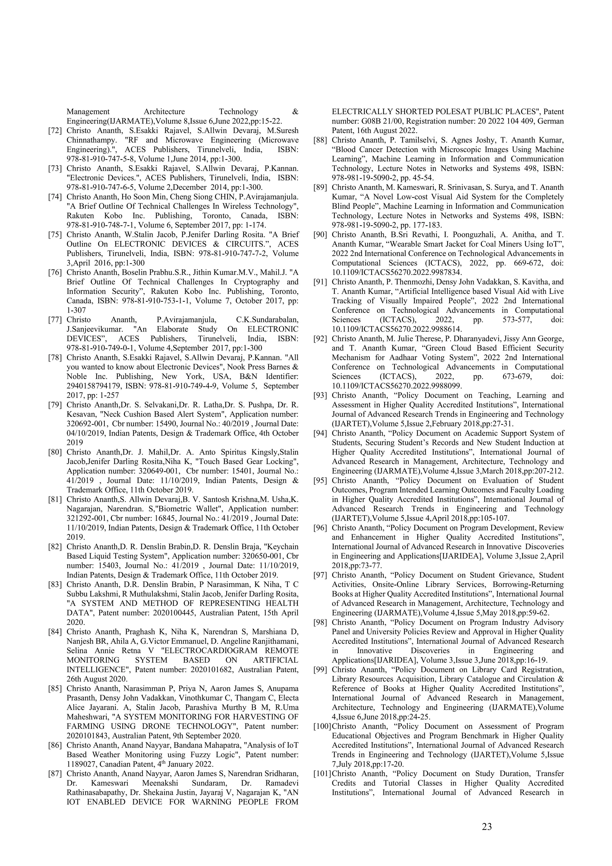 23
Management Architecture Technology &
Engineering(IJARMATE),Volume 8,Issue 6,June 2022,pp:15-22.
[72] Christo Ananth, S.Esakki Rajavel, S.Allwin Devaraj, M.Suresh
Chinnathampy. "RF and Microwave Engineering (Microwave
Engineering).", ACES Publishers, Tirunelveli, India, ISBN:
978-81-910-747-5-8, Volume 1,June 2014, pp:1-300.
[73] Christo Ananth, S.Esakki Rajavel, S.Allwin Devaraj, P.Kannan.
"Electronic Devices.", ACES Publishers, Tirunelveli, India, ISBN:
978-81-910-747-6-5, Volume 2,December 2014, pp:1-300.
[74] Christo Ananth, Ho Soon Min, Cheng Siong CHIN, P.Avirajamanjula.
"A Brief Outline Of Technical Challenges In Wireless Technology",
Rakuten Kobo Inc. Publishing, Toronto, Canada, ISBN:
978-81-910-748-7-1, Volume 6, September 2017, pp: 1-174.
[75] Christo Ananth, W.Stalin Jacob, P.Jenifer Darling Rosita. "A Brief
Outline On ELECTRONIC DEVICES & CIRCUITS.”, ACES
Publishers, Tirunelveli, India, ISBN: 978-81-910-747-7-2, Volume
3,April 2016, pp:1-300
[76] Christo Ananth, Boselin Prabhu.S.R., Jithin Kumar.M.V., Mahil.J. "A
Brief Outline Of Technical Challenges In Cryptography and
Information Security”, Rakuten Kobo Inc. Publishing, Toronto,
Canada, ISBN: 978-81-910-753-1-1, Volume 7, October 2017, pp:
1-307
[77] Christo Ananth, P.Avirajamanjula, C.K.Sundarabalan,
J.Sanjeevikumar. "An Elaborate Study On ELECTRONIC
DEVICES”, ACES Publishers, Tirunelveli, India, ISBN:
978-81-910-749-0-1, Volume 4,September 2017, pp:1-300
[78] Christo Ananth, S.Esakki Rajavel, S.Allwin Devaraj, P.Kannan. "All
you wanted to know about Electronic Devices", Nook Press Barnes &
Noble Inc. Publishing, New York, USA, B&N Identifier:
2940158794179, ISBN: 978-81-910-749-4-9, Volume 5, September
2017, pp: 1-257
[79] Christo Ananth,Dr. S. Selvakani,Dr. R. Latha,Dr. S. Pushpa, Dr. R.
Kesavan, "Neck Cushion Based Alert System", Application number:
320692-001, Cbr number: 15490, Journal No.: 40/2019 , Journal Date:
04/10/2019, Indian Patents, Design & Trademark Office, 4th October
2019
[80] Christo Ananth,Dr. J. Mahil,Dr. A. Anto Spiritus Kingsly,Stalin
Jacob,Jenifer Darling Rosita,Niha K, "Touch Based Gear Locking",
Application number: 320649-001, Cbr number: 15401, Journal No.:
41/2019 , Journal Date: 11/10/2019, Indian Patents, Design &
Trademark Office, 11th October 2019.
[81] Christo Ananth,S. Allwin Devaraj,B. V. Santosh Krishna,M. Usha,K.
Nagarajan, Narendran. S,"Biometric Wallet", Application number:
321292-001, Cbr number: 16845, Journal No.: 41/2019 , Journal Date:
11/10/2019, Indian Patents, Design & Trademark Office, 11th October
2019.
[82] Christo Ananth,D. R. Denslin Brabin,D. R. Denslin Braja, "Keychain
Based Liquid Testing System", Application number: 320650-001, Cbr
number: 15403, Journal No.: 41/2019 , Journal Date: 11/10/2019,
Indian Patents, Design & Trademark Office, 11th October 2019.
[83] Christo Ananth, D.R. Denslin Brabin, P Narasimman, K Niha, T C
Subbu Lakshmi, R Muthulakshmi, Stalin Jacob, Jenifer Darling Rosita,
"A SYSTEM AND METHOD OF REPRESENTING HEALTH
DATA", Patent number: 2020100445, Australian Patent, 15th April
2020.
[84] Christo Ananth, Praghash K, Niha K, Narendran S, Marshiana D,
Nanjesh BR, Ahila A, G.Victor Emmanuel, D. Angeline Ranjithamani,
Selina Annie Retna V "ELECTROCARDIOGRAM REMOTE
MONITORING SYSTEM BASED ON ARTIFICIAL
INTELLIGENCE", Patent number: 2020101682, Australian Patent,
26th August 2020.
[85] Christo Ananth, Narasimman P, Priya N, Aaron James S, Anupama
Prasanth, Densy John Vadakkan, Vinothkumar C, Thangam C, Electa
Alice Jayarani. A, Stalin Jacob, Parashiva Murthy B M, R.Uma
Maheshwari, "A SYSTEM MONITORING FOR HARVESTING OF
FARMING USING DRONE TECHNOLOGY", Patent number:
2020101843, Australian Patent, 9th September 2020.
[86] Christo Ananth, Anand Nayyar, Bandana Mahapatra, "Analysis of IoT
Based Weather Monitoring using Fuzzy Logic", Patent number:
1189027, Canadian Patent, 4th
January 2022.
[87] Christo Ananth, Anand Nayyar, Aaron James S, Narendran Sridharan,
Dr. Kameswari Meenakshi Sundaram, Dr. Ramadevi
Rathinasabapathy, Dr. Shekaina Justin, Jayaraj V, Nagarajan K, "AN
IOT ENABLED DEVICE FOR WARNING PEOPLE FROM
ELECTRICALLY SHORTED POLESAT PUBLIC PLACES", Patent
number: G08B 21/00, Registration number: 20 2022 104 409, German
Patent, 16th August 2022.
[88] Christo Ananth, P. Tamilselvi, S. Agnes Joshy, T. Ananth Kumar,
“Blood Cancer Detection with Microscopic Images Using Machine
Learning”, Machine Learning in Information and Communication
Technology, Lecture Notes in Networks and Systems 498, ISBN:
978-981-19-5090-2, pp. 45-54.
[89] Christo Ananth, M. Kameswari, R. Srinivasan, S. Surya, and T. Ananth
Kumar, “A Novel Low-cost Visual Aid System for the Completely
Blind People”, Machine Learning in Information and Communication
Technology, Lecture Notes in Networks and Systems 498, ISBN:
978-981-19-5090-2, pp. 177-183.
[90] Christo Ananth, B.Sri Revathi, I. Poonguzhali, A. Anitha, and T.
Ananth Kumar, “Wearable Smart Jacket for Coal Miners Using IoT”,
2022 2nd International Conference on Technological Advancements in
Computational Sciences (ICTACS), 2022, pp. 669-672, doi:
10.1109/ICTACS56270.2022.9987834.
[91] Christo Ananth, P. Thenmozhi, Densy John Vadakkan, S. Kavitha, and
T. Ananth Kumar, “Artificial Intelligence based Visual Aid with Live
Tracking of Visually Impaired People”, 2022 2nd International
Conference on Technological Advancements in Computational
Sciences (ICTACS), 2022, pp. 573-577, doi:
10.1109/ICTACS56270.2022.9988614.
[92] Christo Ananth, M. Julie Therese, P. Dharanyadevi, Jissy Ann George,
and T. Ananth Kumar, “Green Cloud Based Efficient Security
Mechanism for Aadhaar Voting System”, 2022 2nd International
Conference on Technological Advancements in Computational
Sciences (ICTACS), 2022, pp. 673-679, doi:
10.1109/ICTACS56270.2022.9988099.
[93] Christo Ananth, “Policy Document on Teaching, Learning and
Assessment in Higher Quality Accredited Institutions”, International
Journal of Advanced Research Trends in Engineering and Technology
(IJARTET),Volume 5,Issue 2,February 2018,pp:27-31.
[94] Christo Ananth, “Policy Document on Academic Support System of
Students, Securing Student’s Records and New Student Induction at
Higher Quality Accredited Institutions”, International Journal of
Advanced Research in Management, Architecture, Technology and
Engineering (IJARMATE),Volume 4,Issue 3,March 2018,pp:207-212.
[95] Christo Ananth, “Policy Document on Evaluation of Student
Outcomes, Program Intended Learning Outcomes and Faculty Loading
in Higher Quality Accredited Institutions”, International Journal of
Advanced Research Trends in Engineering and Technology
(IJARTET),Volume 5,Issue 4,April 2018,pp:105-107.
[96] Christo Ananth, “Policy Document on Program Development, Review
and Enhancement in Higher Quality Accredited Institutions”,
International Journal of Advanced Research in Innovative Discoveries
in Engineering and Applications[IJARIDEA], Volume 3,Issue 2,April
2018,pp:73-77.
[97] Christo Ananth, “Policy Document on Student Grievance, Student
Activities, Onsite-Online Library Services, Borrowing-Returning
Books at Higher Quality Accredited Institutions”, International Journal
of Advanced Research in Management, Architecture, Technology and
Engineering (IJARMATE),Volume 4,Issue 5,May 2018,pp:59-62.
[98] Christo Ananth, “Policy Document on Program Industry Advisory
Panel and University Policies Review and Approval in Higher Quality
Accredited Institutions”, International Journal of Advanced Research
in Innovative Discoveries in Engineering and
Applications[IJARIDEA], Volume 3,Issue 3,June 2018,pp:16-19.
[99] Christo Ananth, “Policy Document on Library Card Registration,
Library Resources Acquisition, Library Catalogue and Circulation &
Reference of Books at Higher Quality Accredited Institutions”,
International Journal of Advanced Research in Management,
Architecture, Technology and Engineering (IJARMATE),Volume
4,Issue 6,June 2018,pp:24-25.
[100]Christo Ananth, “Policy Document on Assessment of Program
Educational Objectives and Program Benchmark in Higher Quality
Accredited Institutions”, International Journal of Advanced Research
Trends in Engineering and Technology (IJARTET),Volume 5,Issue
7,July 2018,pp:17-20.
[101]Christo Ananth, “Policy Document on Study Duration, Transfer
Credits and Tutorial Classes in Higher Quality Accredited
Institutions”, International Journal of Advanced Research in
 