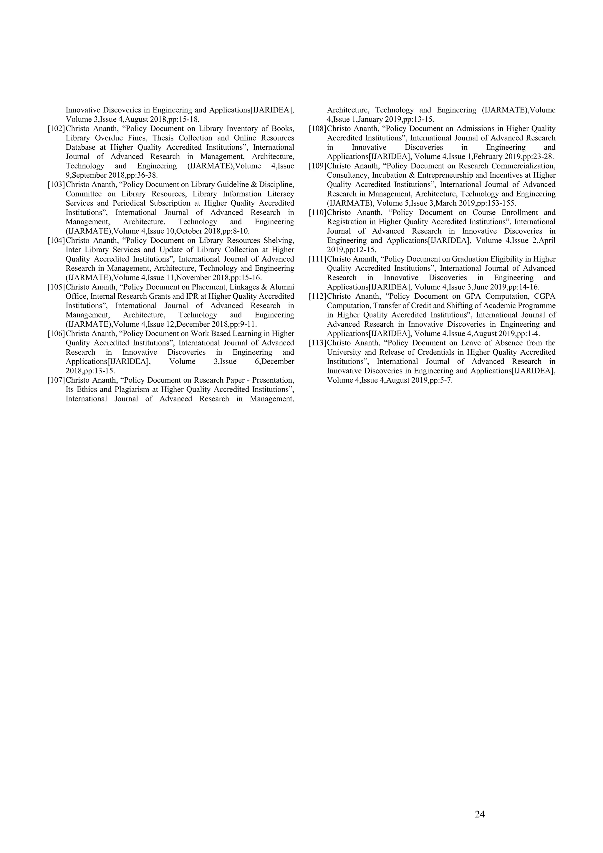 24
Innovative Discoveries in Engineering and Applications[IJARIDEA],
Volume 3,Issue 4,August 2018,pp:15-18.
[102]Christo Ananth, “Policy Document on Library Inventory of Books,
Library Overdue Fines, Thesis Collection and Online Resources
Database at Higher Quality Accredited Institutions”, International
Journal of Advanced Research in Management, Architecture,
Technology and Engineering (IJARMATE),Volume 4,Issue
9,September 2018,pp:36-38.
[103]Christo Ananth, “Policy Document on Library Guideline & Discipline,
Committee on Library Resources, Library Information Literacy
Services and Periodical Subscription at Higher Quality Accredited
Institutions”, International Journal of Advanced Research in
Management, Architecture, Technology and Engineering
(IJARMATE),Volume 4,Issue 10,October 2018,pp:8-10.
[104]Christo Ananth, “Policy Document on Library Resources Shelving,
Inter Library Services and Update of Library Collection at Higher
Quality Accredited Institutions”, International Journal of Advanced
Research in Management, Architecture, Technology and Engineering
(IJARMATE),Volume 4,Issue 11,November 2018,pp:15-16.
[105]Christo Ananth, “Policy Document on Placement, Linkages & Alumni
Office, Internal Research Grants and IPR at Higher Quality Accredited
Institutions”, International Journal of Advanced Research in
Management, Architecture, Technology and Engineering
(IJARMATE),Volume 4,Issue 12,December 2018,pp:9-11.
[106]Christo Ananth, “Policy Document on Work Based Learning in Higher
Quality Accredited Institutions”, International Journal of Advanced
Research in Innovative Discoveries in Engineering and
Applications[IJARIDEA], Volume 3,Issue 6,December
2018,pp:13-15.
[107]Christo Ananth, “Policy Document on Research Paper - Presentation,
Its Ethics and Plagiarism at Higher Quality Accredited Institutions”,
International Journal of Advanced Research in Management,
Architecture, Technology and Engineering (IJARMATE),Volume
4,Issue 1,January 2019,pp:13-15.
[108]Christo Ananth, “Policy Document on Admissions in Higher Quality
Accredited Institutions”, International Journal of Advanced Research
in Innovative Discoveries in Engineering and
Applications[IJARIDEA], Volume 4,Issue 1,February 2019,pp:23-28.
[109]Christo Ananth, “Policy Document on Research Commercialization,
Consultancy, Incubation & Entrepreneurship and Incentives at Higher
Quality Accredited Institutions”, International Journal of Advanced
Research in Management, Architecture, Technology and Engineering
(IJARMATE), Volume 5,Issue 3,March 2019,pp:153-155.
[110]Christo Ananth, “Policy Document on Course Enrollment and
Registration in Higher Quality Accredited Institutions”, International
Journal of Advanced Research in Innovative Discoveries in
Engineering and Applications[IJARIDEA], Volume 4,Issue 2,April
2019,pp:12-15.
[111]Christo Ananth, “Policy Document on Graduation Eligibility in Higher
Quality Accredited Institutions”, International Journal of Advanced
Research in Innovative Discoveries in Engineering and
Applications[IJARIDEA], Volume 4,Issue 3,June 2019,pp:14-16.
[112]Christo Ananth, “Policy Document on GPA Computation, CGPA
Computation, Transfer of Credit and Shifting of Academic Programme
in Higher Quality Accredited Institutions”, International Journal of
Advanced Research in Innovative Discoveries in Engineering and
Applications[IJARIDEA], Volume 4,Issue 4,August 2019,pp:1-4.
[113]Christo Ananth, “Policy Document on Leave of Absence from the
University and Release of Credentials in Higher Quality Accredited
Institutions”, International Journal of Advanced Research in
Innovative Discoveries in Engineering and Applications[IJARIDEA],
Volume 4,Issue 4,August 2019,pp:5-7.
 