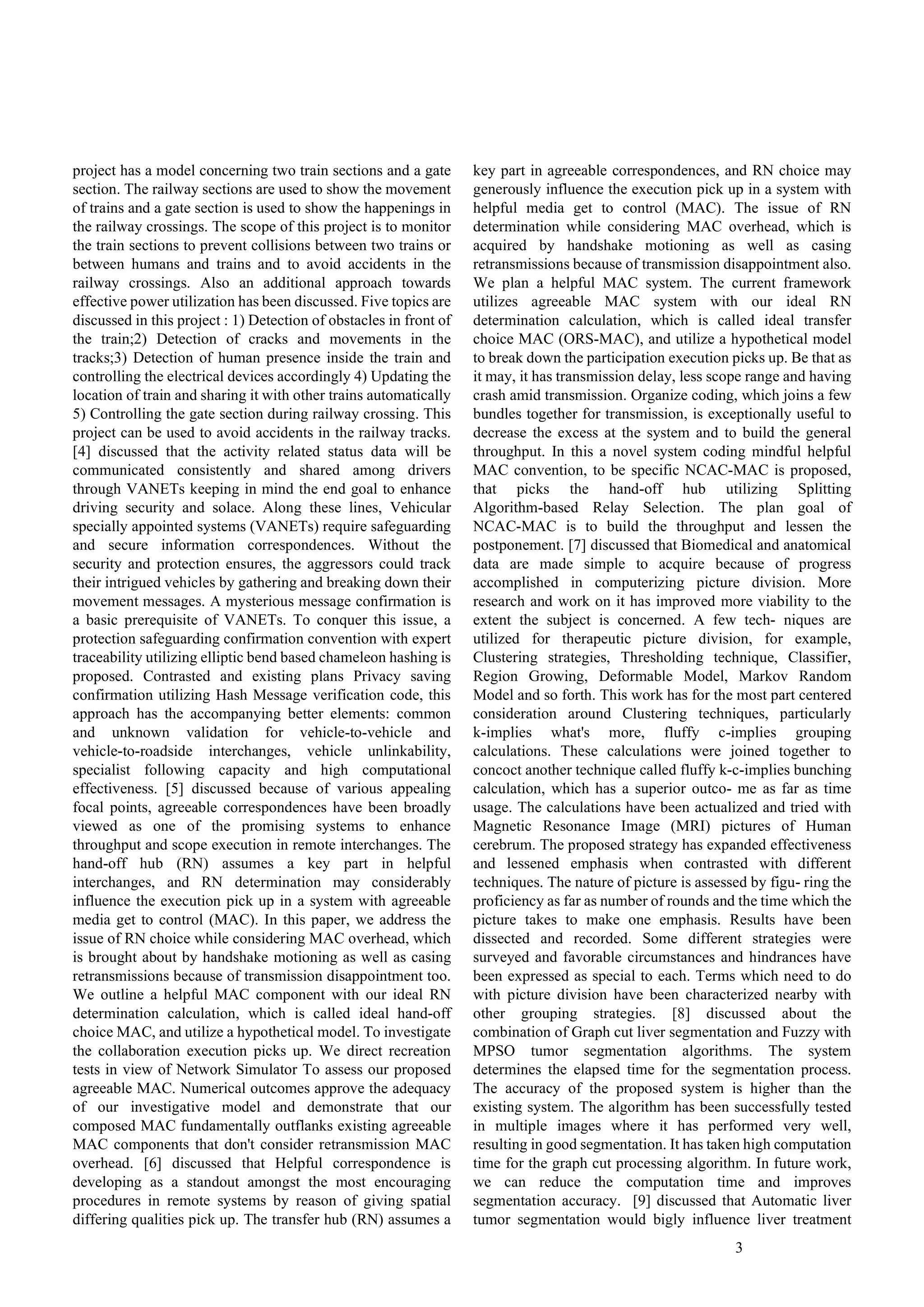 3
project has a model concerning two train sections and a gate
section. The railway sections are used to show the movement
of trains and a gate section is used to show the happenings in
the railway crossings. The scope of this project is to monitor
the train sections to prevent collisions between two trains or
between humans and trains and to avoid accidents in the
railway crossings. Also an additional approach towards
effective power utilization has been discussed. Five topics are
discussed in this project : 1) Detection of obstacles in front of
the train;2) Detection of cracks and movements in the
tracks;3) Detection of human presence inside the train and
controlling the electrical devices accordingly 4) Updating the
location of train and sharing it with other trains automatically
5) Controlling the gate section during railway crossing. This
project can be used to avoid accidents in the railway tracks.
[4] discussed that the activity related status data will be
communicated consistently and shared among drivers
through VANETs keeping in mind the end goal to enhance
driving security and solace. Along these lines, Vehicular
specially appointed systems (VANETs) require safeguarding
and secure information correspondences. Without the
security and protection ensures, the aggressors could track
their intrigued vehicles by gathering and breaking down their
movement messages. A mysterious message confirmation is
a basic prerequisite of VANETs. To conquer this issue, a
protection safeguarding confirmation convention with expert
traceability utilizing elliptic bend based chameleon hashing is
proposed. Contrasted and existing plans Privacy saving
confirmation utilizing Hash Message verification code, this
approach has the accompanying better elements: common
and unknown validation for vehicle-to-vehicle and
vehicle-to-roadside interchanges, vehicle unlinkability,
specialist following capacity and high computational
effectiveness. [5] discussed because of various appealing
focal points, agreeable correspondences have been broadly
viewed as one of the promising systems to enhance
throughput and scope execution in remote interchanges. The
hand-off hub (RN) assumes a key part in helpful
interchanges, and RN determination may considerably
influence the execution pick up in a system with agreeable
media get to control (MAC). In this paper, we address the
issue of RN choice while considering MAC overhead, which
is brought about by handshake motioning as well as casing
retransmissions because of transmission disappointment too.
We outline a helpful MAC component with our ideal RN
determination calculation, which is called ideal hand-off
choice MAC, and utilize a hypothetical model. To investigate
the collaboration execution picks up. We direct recreation
tests in view of Network Simulator To assess our proposed
agreeable MAC. Numerical outcomes approve the adequacy
of our investigative model and demonstrate that our
composed MAC fundamentally outflanks existing agreeable
MAC components that don't consider retransmission MAC
overhead. [6] discussed that Helpful correspondence is
developing as a standout amongst the most encouraging
procedures in remote systems by reason of giving spatial
differing qualities pick up. The transfer hub (RN) assumes a
key part in agreeable correspondences, and RN choice may
generously influence the execution pick up in a system with
helpful media get to control (MAC). The issue of RN
determination while considering MAC overhead, which is
acquired by handshake motioning as well as casing
retransmissions because of transmission disappointment also.
We plan a helpful MAC system. The current framework
utilizes agreeable MAC system with our ideal RN
determination calculation, which is called ideal transfer
choice MAC (ORS-MAC), and utilize a hypothetical model
to break down the participation execution picks up. Be that as
it may, it has transmission delay, less scope range and having
crash amid transmission. Organize coding, which joins a few
bundles together for transmission, is exceptionally useful to
decrease the excess at the system and to build the general
throughput. In this a novel system coding mindful helpful
MAC convention, to be specific NCAC-MAC is proposed,
that picks the hand-off hub utilizing Splitting
Algorithm-based Relay Selection. The plan goal of
NCAC-MAC is to build the throughput and lessen the
postponement. [7] discussed that Biomedical and anatomical
data are made simple to acquire because of progress
accomplished in computerizing picture division. More
research and work on it has improved more viability to the
extent the subject is concerned. A few tech- niques are
utilized for therapeutic picture division, for example,
Clustering strategies, Thresholding technique, Classifier,
Region Growing, Deformable Model, Markov Random
Model and so forth. This work has for the most part centered
consideration around Clustering techniques, particularly
k-implies what's more, fluffy c-implies grouping
calculations. These calculations were joined together to
concoct another technique called fluffy k-c-implies bunching
calculation, which has a superior outco- me as far as time
usage. The calculations have been actualized and tried with
Magnetic Resonance Image (MRI) pictures of Human
cerebrum. The proposed strategy has expanded effectiveness
and lessened emphasis when contrasted with different
techniques. The nature of picture is assessed by figu- ring the
proficiency as far as number of rounds and the time which the
picture takes to make one emphasis. Results have been
dissected and recorded. Some different strategies were
surveyed and favorable circumstances and hindrances have
been expressed as special to each. Terms which need to do
with picture division have been characterized nearby with
other grouping strategies. [8] discussed about the
combination of Graph cut liver segmentation and Fuzzy with
MPSO tumor segmentation algorithms. The system
determines the elapsed time for the segmentation process.
The accuracy of the proposed system is higher than the
existing system. The algorithm has been successfully tested
in multiple images where it has performed very well,
resulting in good segmentation. It has taken high computation
time for the graph cut processing algorithm. In future work,
we can reduce the computation time and improves
segmentation accuracy. [9] discussed that Automatic liver
tumor segmentation would bigly influence liver treatment
 