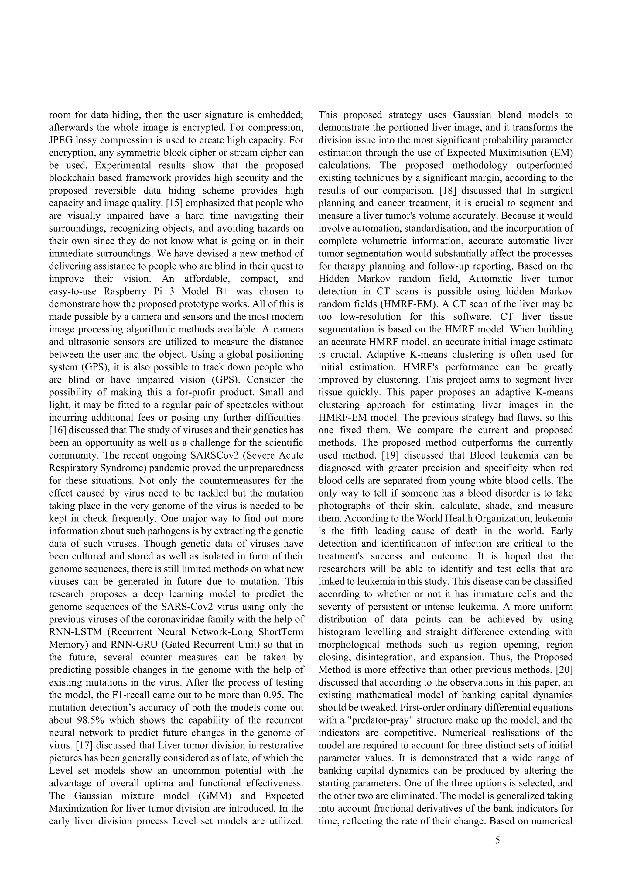 5
room for data hiding, then the user signature is embedded;
afterwards the whole image is encrypted. For compression,
JPEG lossy compression is used to create high capacity. For
encryption, any symmetric block cipher or stream cipher can
be used. Experimental results show that the proposed
blockchain based framework provides high security and the
proposed reversible data hiding scheme provides high
capacity and image quality. [15] emphasized that people who
are visually impaired have a hard time navigating their
surroundings, recognizing objects, and avoiding hazards on
their own since they do not know what is going on in their
immediate surroundings. We have devised a new method of
delivering assistance to people who are blind in their quest to
improve their vision. An affordable, compact, and
easy-to-use Raspberry Pi 3 Model B+ was chosen to
demonstrate how the proposed prototype works. All of this is
made possible by a camera and sensors and the most modern
image processing algorithmic methods available. A camera
and ultrasonic sensors are utilized to measure the distance
between the user and the object. Using a global positioning
system (GPS), it is also possible to track down people who
are blind or have impaired vision (GPS). Consider the
possibility of making this a for-profit product. Small and
light, it may be fitted to a regular pair of spectacles without
incurring additional fees or posing any further difficulties.
[16] discussed that The study of viruses and their genetics has
been an opportunity as well as a challenge for the scientific
community. The recent ongoing SARSCov2 (Severe Acute
Respiratory Syndrome) pandemic proved the unpreparedness
for these situations. Not only the countermeasures for the
effect caused by virus need to be tackled but the mutation
taking place in the very genome of the virus is needed to be
kept in check frequently. One major way to find out more
information about such pathogens is by extracting the genetic
data of such viruses. Though genetic data of viruses have
been cultured and stored as well as isolated in form of their
genome sequences, there is still limited methods on what new
viruses can be generated in future due to mutation. This
research proposes a deep learning model to predict the
genome sequences of the SARS-Cov2 virus using only the
previous viruses of the coronaviridae family with the help of
RNN-LSTM (Recurrent Neural Network-Long ShortTerm
Memory) and RNN-GRU (Gated Recurrent Unit) so that in
the future, several counter measures can be taken by
predicting possible changes in the genome with the help of
existing mutations in the virus. After the process of testing
the model, the F1-recall came out to be more than 0.95. The
mutation detection’s accuracy of both the models come out
about 98.5% which shows the capability of the recurrent
neural network to predict future changes in the genome of
virus. [17] discussed that Liver tumor division in restorative
pictures has been generally considered as of late, of which the
Level set models show an uncommon potential with the
advantage of overall optima and functional effectiveness.
The Gaussian mixture model (GMM) and Expected
Maximization for liver tumor division are introduced. In the
early liver division process Level set models are utilized.
This proposed strategy uses Gaussian blend models to
demonstrate the portioned liver image, and it transforms the
division issue into the most significant probability parameter
estimation through the use of Expected Maximisation (EM)
calculations. The proposed methodology outperformed
existing techniques by a significant margin, according to the
results of our comparison. [18] discussed that In surgical
planning and cancer treatment, it is crucial to segment and
measure a liver tumor's volume accurately. Because it would
involve automation, standardisation, and the incorporation of
complete volumetric information, accurate automatic liver
tumor segmentation would substantially affect the processes
for therapy planning and follow-up reporting. Based on the
Hidden Markov random field, Automatic liver tumor
detection in CT scans is possible using hidden Markov
random fields (HMRF-EM). A CT scan of the liver may be
too low-resolution for this software. CT liver tissue
segmentation is based on the HMRF model. When building
an accurate HMRF model, an accurate initial image estimate
is crucial. Adaptive K-means clustering is often used for
initial estimation. HMRF's performance can be greatly
improved by clustering. This project aims to segment liver
tissue quickly. This paper proposes an adaptive K-means
clustering approach for estimating liver images in the
HMRF-EM model. The previous strategy had flaws, so this
one fixed them. We compare the current and proposed
methods. The proposed method outperforms the currently
used method. [19] discussed that Blood leukemia can be
diagnosed with greater precision and specificity when red
blood cells are separated from young white blood cells. The
only way to tell if someone has a blood disorder is to take
photographs of their skin, calculate, shade, and measure
them. According to the World Health Organization, leukemia
is the fifth leading cause of death in the world. Early
detection and identification of infection are critical to the
treatment's success and outcome. It is hoped that the
researchers will be able to identify and test cells that are
linked to leukemia in this study. This disease can be classified
according to whether or not it has immature cells and the
severity of persistent or intense leukemia. A more uniform
distribution of data points can be achieved by using
histogram levelling and straight difference extending with
morphological methods such as region opening, region
closing, disintegration, and expansion. Thus, the Proposed
Method is more effective than other previous methods. [20]
discussed that according to the observations in this paper, an
existing mathematical model of banking capital dynamics
should be tweaked. First-order ordinary differential equations
with a "predator-pray" structure make up the model, and the
indicators are competitive. Numerical realisations of the
model are required to account for three distinct sets of initial
parameter values. It is demonstrated that a wide range of
banking capital dynamics can be produced by altering the
starting parameters. One of the three options is selected, and
the other two are eliminated. The model is generalized taking
into account fractional derivatives of the bank indicators for
time, reflecting the rate of their change. Based on numerical
 
