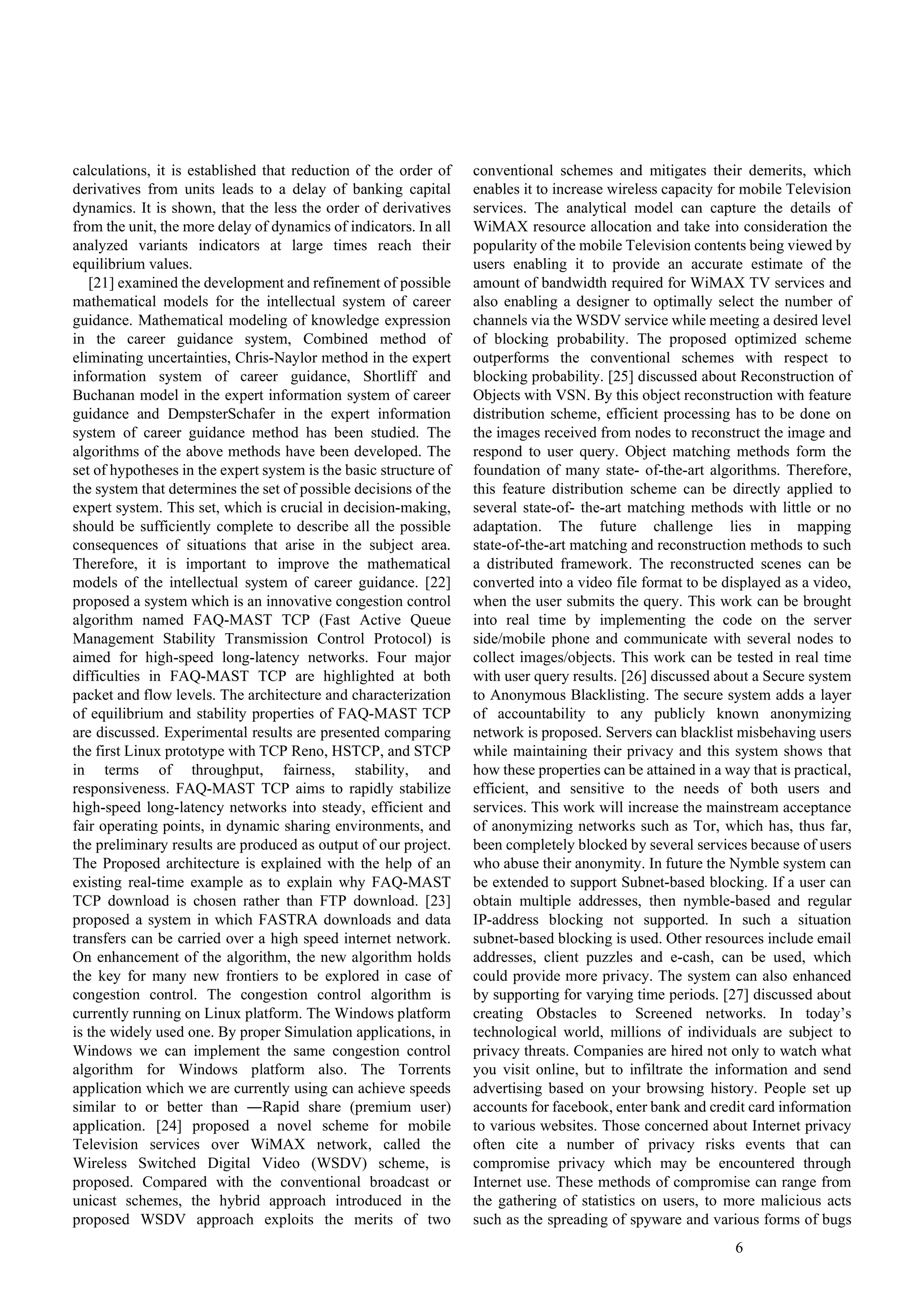 6
calculations, it is established that reduction of the order of
derivatives from units leads to a delay of banking capital
dynamics. It is shown, that the less the order of derivatives
from the unit, the more delay of dynamics of indicators. In all
analyzed variants indicators at large times reach their
equilibrium values.
[21] examined the development and refinement of possible
mathematical models for the intellectual system of career
guidance. Mathematical modeling of knowledge expression
in the career guidance system, Combined method of
eliminating uncertainties, Chris-Naylor method in the expert
information system of career guidance, Shortliff and
Buchanan model in the expert information system of career
guidance and DempsterSchafer in the expert information
system of career guidance method has been studied. The
algorithms of the above methods have been developed. The
set of hypotheses in the expert system is the basic structure of
the system that determines the set of possible decisions of the
expert system. This set, which is crucial in decision-making,
should be sufficiently complete to describe all the possible
consequences of situations that arise in the subject area.
Therefore, it is important to improve the mathematical
models of the intellectual system of career guidance. [22]
proposed a system which is an innovative congestion control
algorithm named FAQ-MAST TCP (Fast Active Queue
Management Stability Transmission Control Protocol) is
aimed for high-speed long-latency networks. Four major
difficulties in FAQ-MAST TCP are highlighted at both
packet and flow levels. The architecture and characterization
of equilibrium and stability properties of FAQ-MAST TCP
are discussed. Experimental results are presented comparing
the first Linux prototype with TCP Reno, HSTCP, and STCP
in terms of throughput, fairness, stability, and
responsiveness. FAQ-MAST TCP aims to rapidly stabilize
high-speed long-latency networks into steady, efficient and
fair operating points, in dynamic sharing environments, and
the preliminary results are produced as output of our project.
The Proposed architecture is explained with the help of an
existing real-time example as to explain why FAQ-MAST
TCP download is chosen rather than FTP download. [23]
proposed a system in which FASTRA downloads and data
transfers can be carried over a high speed internet network.
On enhancement of the algorithm, the new algorithm holds
the key for many new frontiers to be explored in case of
congestion control. The congestion control algorithm is
currently running on Linux platform. The Windows platform
is the widely used one. By proper Simulation applications, in
Windows we can implement the same congestion control
algorithm for Windows platform also. The Torrents
application which we are currently using can achieve speeds
similar to or better than ―Rapid share (premium user)
application. [24] proposed a novel scheme for mobile
Television services over WiMAX network, called the
Wireless Switched Digital Video (WSDV) scheme, is
proposed. Compared with the conventional broadcast or
unicast schemes, the hybrid approach introduced in the
proposed WSDV approach exploits the merits of two
conventional schemes and mitigates their demerits, which
enables it to increase wireless capacity for mobile Television
services. The analytical model can capture the details of
WiMAX resource allocation and take into consideration the
popularity of the mobile Television contents being viewed by
users enabling it to provide an accurate estimate of the
amount of bandwidth required for WiMAX TV services and
also enabling a designer to optimally select the number of
channels via the WSDV service while meeting a desired level
of blocking probability. The proposed optimized scheme
outperforms the conventional schemes with respect to
blocking probability. [25] discussed about Reconstruction of
Objects with VSN. By this object reconstruction with feature
distribution scheme, efficient processing has to be done on
the images received from nodes to reconstruct the image and
respond to user query. Object matching methods form the
foundation of many state- of-the-art algorithms. Therefore,
this feature distribution scheme can be directly applied to
several state-of- the-art matching methods with little or no
adaptation. The future challenge lies in mapping
state-of-the-art matching and reconstruction methods to such
a distributed framework. The reconstructed scenes can be
converted into a video file format to be displayed as a video,
when the user submits the query. This work can be brought
into real time by implementing the code on the server
side/mobile phone and communicate with several nodes to
collect images/objects. This work can be tested in real time
with user query results. [26] discussed about a Secure system
to Anonymous Blacklisting. The secure system adds a layer
of accountability to any publicly known anonymizing
network is proposed. Servers can blacklist misbehaving users
while maintaining their privacy and this system shows that
how these properties can be attained in a way that is practical,
efficient, and sensitive to the needs of both users and
services. This work will increase the mainstream acceptance
of anonymizing networks such as Tor, which has, thus far,
been completely blocked by several services because of users
who abuse their anonymity. In future the Nymble system can
be extended to support Subnet-based blocking. If a user can
obtain multiple addresses, then nymble-based and regular
IP-address blocking not supported. In such a situation
subnet-based blocking is used. Other resources include email
addresses, client puzzles and e-cash, can be used, which
could provide more privacy. The system can also enhanced
by supporting for varying time periods. [27] discussed about
creating Obstacles to Screened networks. In today’s
technological world, millions of individuals are subject to
privacy threats. Companies are hired not only to watch what
you visit online, but to infiltrate the information and send
advertising based on your browsing history. People set up
accounts for facebook, enter bank and credit card information
to various websites. Those concerned about Internet privacy
often cite a number of privacy risks events that can
compromise privacy which may be encountered through
Internet use. These methods of compromise can range from
the gathering of statistics on users, to more malicious acts
such as the spreading of spyware and various forms of bugs
 
