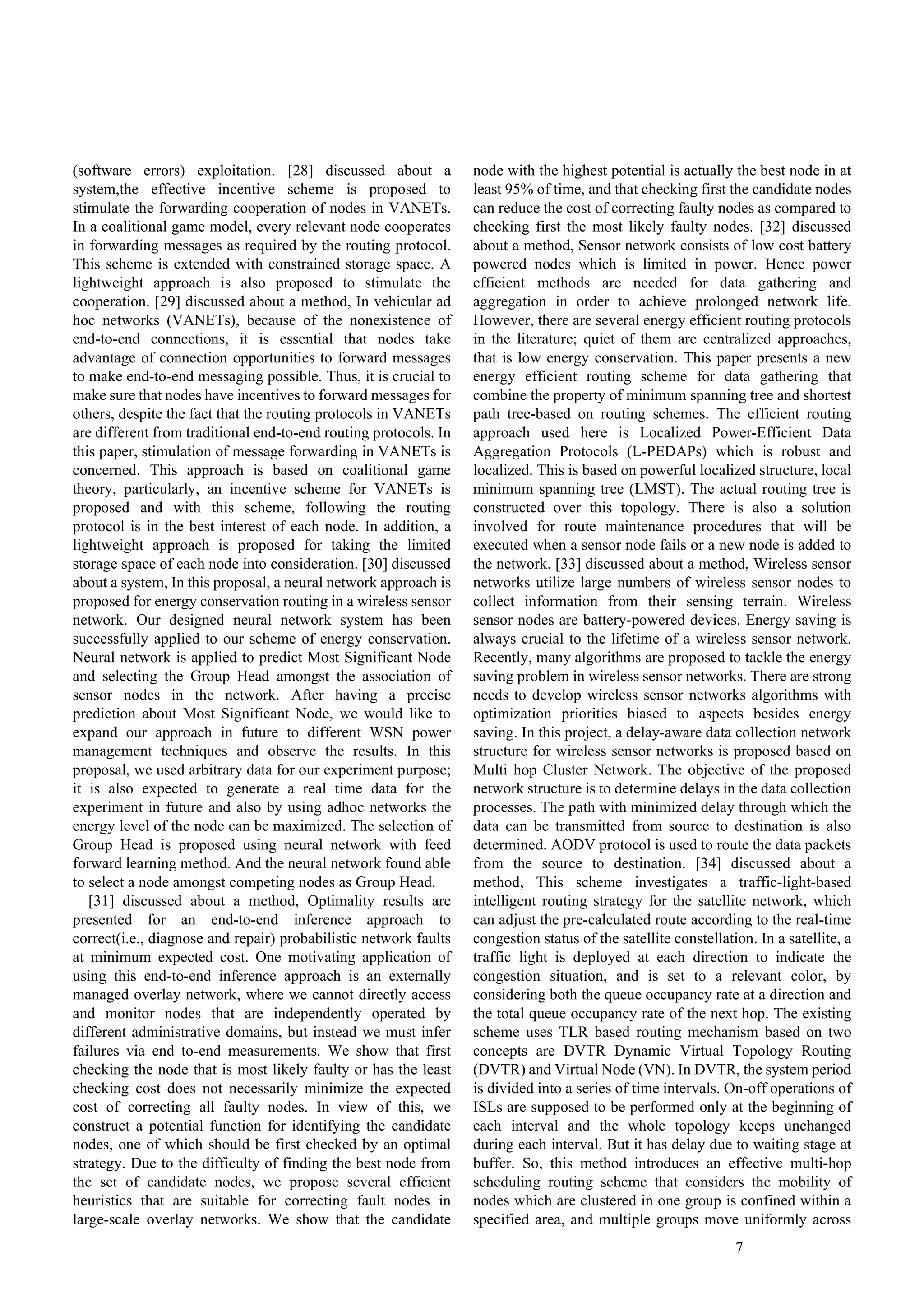 7
(software errors) exploitation. [28] discussed about a
system,the effective incentive scheme is proposed to
stimulate the forwarding cooperation of nodes in VANETs.
In a coalitional game model, every relevant node cooperates
in forwarding messages as required by the routing protocol.
This scheme is extended with constrained storage space. A
lightweight approach is also proposed to stimulate the
cooperation. [29] discussed about a method, In vehicular ad
hoc networks (VANETs), because of the nonexistence of
end-to-end connections, it is essential that nodes take
advantage of connection opportunities to forward messages
to make end-to-end messaging possible. Thus, it is crucial to
make sure that nodes have incentives to forward messages for
others, despite the fact that the routing protocols in VANETs
are different from traditional end-to-end routing protocols. In
this paper, stimulation of message forwarding in VANETs is
concerned. This approach is based on coalitional game
theory, particularly, an incentive scheme for VANETs is
proposed and with this scheme, following the routing
protocol is in the best interest of each node. In addition, a
lightweight approach is proposed for taking the limited
storage space of each node into consideration. [30] discussed
about a system, In this proposal, a neural network approach is
proposed for energy conservation routing in a wireless sensor
network. Our designed neural network system has been
successfully applied to our scheme of energy conservation.
Neural network is applied to predict Most Significant Node
and selecting the Group Head amongst the association of
sensor nodes in the network. After having a precise
prediction about Most Significant Node, we would like to
expand our approach in future to different WSN power
management techniques and observe the results. In this
proposal, we used arbitrary data for our experiment purpose;
it is also expected to generate a real time data for the
experiment in future and also by using adhoc networks the
energy level of the node can be maximized. The selection of
Group Head is proposed using neural network with feed
forward learning method. And the neural network found able
to select a node amongst competing nodes as Group Head.
[31] discussed about a method, Optimality results are
presented for an end-to-end inference approach to
correct(i.e., diagnose and repair) probabilistic network faults
at minimum expected cost. One motivating application of
using this end-to-end inference approach is an externally
managed overlay network, where we cannot directly access
and monitor nodes that are independently operated by
different administrative domains, but instead we must infer
failures via end to-end measurements. We show that first
checking the node that is most likely faulty or has the least
checking cost does not necessarily minimize the expected
cost of correcting all faulty nodes. In view of this, we
construct a potential function for identifying the candidate
nodes, one of which should be first checked by an optimal
strategy. Due to the difficulty of finding the best node from
the set of candidate nodes, we propose several efficient
heuristics that are suitable for correcting fault nodes in
large-scale overlay networks. We show that the candidate
node with the highest potential is actually the best node in at
least 95% of time, and that checking first the candidate nodes
can reduce the cost of correcting faulty nodes as compared to
checking first the most likely faulty nodes. [32] discussed
about a method, Sensor network consists of low cost battery
powered nodes which is limited in power. Hence power
efficient methods are needed for data gathering and
aggregation in order to achieve prolonged network life.
However, there are several energy efficient routing protocols
in the literature; quiet of them are centralized approaches,
that is low energy conservation. This paper presents a new
energy efficient routing scheme for data gathering that
combine the property of minimum spanning tree and shortest
path tree-based on routing schemes. The efficient routing
approach used here is Localized Power-Efficient Data
Aggregation Protocols (L-PEDAPs) which is robust and
localized. This is based on powerful localized structure, local
minimum spanning tree (LMST). The actual routing tree is
constructed over this topology. There is also a solution
involved for route maintenance procedures that will be
executed when a sensor node fails or a new node is added to
the network. [33] discussed about a method, Wireless sensor
networks utilize large numbers of wireless sensor nodes to
collect information from their sensing terrain. Wireless
sensor nodes are battery-powered devices. Energy saving is
always crucial to the lifetime of a wireless sensor network.
Recently, many algorithms are proposed to tackle the energy
saving problem in wireless sensor networks. There are strong
needs to develop wireless sensor networks algorithms with
optimization priorities biased to aspects besides energy
saving. In this project, a delay-aware data collection network
structure for wireless sensor networks is proposed based on
Multi hop Cluster Network. The objective of the proposed
network structure is to determine delays in the data collection
processes. The path with minimized delay through which the
data can be transmitted from source to destination is also
determined. AODV protocol is used to route the data packets
from the source to destination. [34] discussed about a
method, This scheme investigates a traffic-light-based
intelligent routing strategy for the satellite network, which
can adjust the pre-calculated route according to the real-time
congestion status of the satellite constellation. In a satellite, a
traffic light is deployed at each direction to indicate the
congestion situation, and is set to a relevant color, by
considering both the queue occupancy rate at a direction and
the total queue occupancy rate of the next hop. The existing
scheme uses TLR based routing mechanism based on two
concepts are DVTR Dynamic Virtual Topology Routing
(DVTR) and Virtual Node (VN). In DVTR, the system period
is divided into a series of time intervals. On-off operations of
ISLs are supposed to be performed only at the beginning of
each interval and the whole topology keeps unchanged
during each interval. But it has delay due to waiting stage at
buffer. So, this method introduces an effective multi-hop
scheduling routing scheme that considers the mobility of
nodes which are clustered in one group is confined within a
specified area, and multiple groups move uniformly across
 