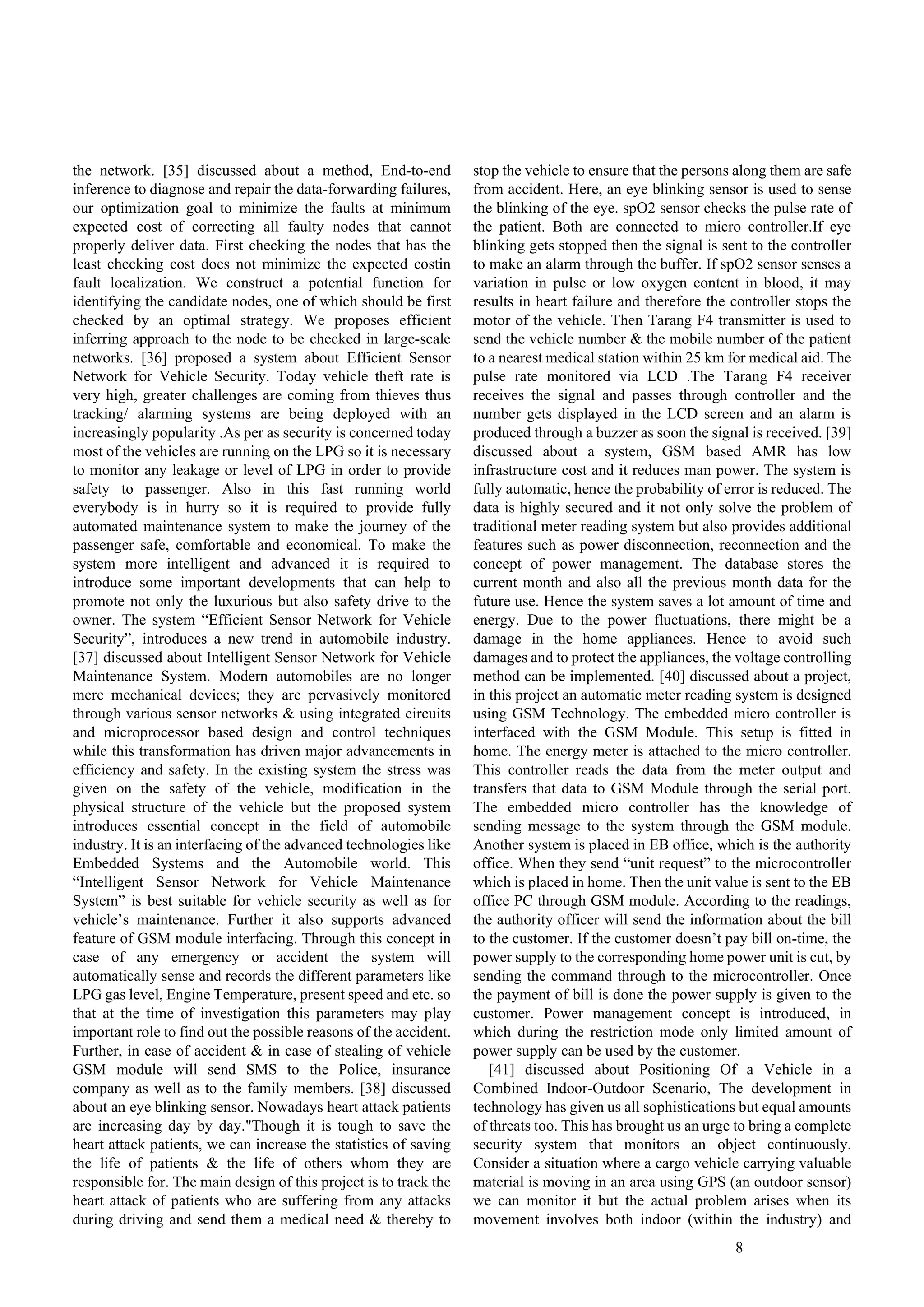 8
the network. [35] discussed about a method, End-to-end
inference to diagnose and repair the data-forwarding failures,
our optimization goal to minimize the faults at minimum
expected cost of correcting all faulty nodes that cannot
properly deliver data. First checking the nodes that has the
least checking cost does not minimize the expected costin
fault localization. We construct a potential function for
identifying the candidate nodes, one of which should be first
checked by an optimal strategy. We proposes efficient
inferring approach to the node to be checked in large-scale
networks. [36] proposed a system about Efficient Sensor
Network for Vehicle Security. Today vehicle theft rate is
very high, greater challenges are coming from thieves thus
tracking/ alarming systems are being deployed with an
increasingly popularity .As per as security is concerned today
most of the vehicles are running on the LPG so it is necessary
to monitor any leakage or level of LPG in order to provide
safety to passenger. Also in this fast running world
everybody is in hurry so it is required to provide fully
automated maintenance system to make the journey of the
passenger safe, comfortable and economical. To make the
system more intelligent and advanced it is required to
introduce some important developments that can help to
promote not only the luxurious but also safety drive to the
owner. The system “Efficient Sensor Network for Vehicle
Security”, introduces a new trend in automobile industry.
[37] discussed about Intelligent Sensor Network for Vehicle
Maintenance System. Modern automobiles are no longer
mere mechanical devices; they are pervasively monitored
through various sensor networks & using integrated circuits
and microprocessor based design and control techniques
while this transformation has driven major advancements in
efficiency and safety. In the existing system the stress was
given on the safety of the vehicle, modification in the
physical structure of the vehicle but the proposed system
introduces essential concept in the field of automobile
industry. It is an interfacing of the advanced technologies like
Embedded Systems and the Automobile world. This
“Intelligent Sensor Network for Vehicle Maintenance
System” is best suitable for vehicle security as well as for
vehicle’s maintenance. Further it also supports advanced
feature of GSM module interfacing. Through this concept in
case of any emergency or accident the system will
automatically sense and records the different parameters like
LPG gas level, Engine Temperature, present speed and etc. so
that at the time of investigation this parameters may play
important role to find out the possible reasons of the accident.
Further, in case of accident & in case of stealing of vehicle
GSM module will send SMS to the Police, insurance
company as well as to the family members. [38] discussed
about an eye blinking sensor. Nowadays heart attack patients
are increasing day by day."Though it is tough to save the
heart attack patients, we can increase the statistics of saving
the life of patients & the life of others whom they are
responsible for. The main design of this project is to track the
heart attack of patients who are suffering from any attacks
during driving and send them a medical need & thereby to
stop the vehicle to ensure that the persons along them are safe
from accident. Here, an eye blinking sensor is used to sense
the blinking of the eye. spO2 sensor checks the pulse rate of
the patient. Both are connected to micro controller.If eye
blinking gets stopped then the signal is sent to the controller
to make an alarm through the buffer. If spO2 sensor senses a
variation in pulse or low oxygen content in blood, it may
results in heart failure and therefore the controller stops the
motor of the vehicle. Then Tarang F4 transmitter is used to
send the vehicle number & the mobile number of the patient
to a nearest medical station within 25 km for medical aid. The
pulse rate monitored via LCD .The Tarang F4 receiver
receives the signal and passes through controller and the
number gets displayed in the LCD screen and an alarm is
produced through a buzzer as soon the signal is received. [39]
discussed about a system, GSM based AMR has low
infrastructure cost and it reduces man power. The system is
fully automatic, hence the probability of error is reduced. The
data is highly secured and it not only solve the problem of
traditional meter reading system but also provides additional
features such as power disconnection, reconnection and the
concept of power management. The database stores the
current month and also all the previous month data for the
future use. Hence the system saves a lot amount of time and
energy. Due to the power fluctuations, there might be a
damage in the home appliances. Hence to avoid such
damages and to protect the appliances, the voltage controlling
method can be implemented. [40] discussed about a project,
in this project an automatic meter reading system is designed
using GSM Technology. The embedded micro controller is
interfaced with the GSM Module. This setup is fitted in
home. The energy meter is attached to the micro controller.
This controller reads the data from the meter output and
transfers that data to GSM Module through the serial port.
The embedded micro controller has the knowledge of
sending message to the system through the GSM module.
Another system is placed in EB office, which is the authority
office. When they send “unit request” to the microcontroller
which is placed in home. Then the unit value is sent to the EB
office PC through GSM module. According to the readings,
the authority officer will send the information about the bill
to the customer. If the customer doesn’t pay bill on-time, the
power supply to the corresponding home power unit is cut, by
sending the command through to the microcontroller. Once
the payment of bill is done the power supply is given to the
customer. Power management concept is introduced, in
which during the restriction mode only limited amount of
power supply can be used by the customer.
[41] discussed about Positioning Of a Vehicle in a
Combined Indoor-Outdoor Scenario, The development in
technology has given us all sophistications but equal amounts
of threats too. This has brought us an urge to bring a complete
security system that monitors an object continuously.
Consider a situation where a cargo vehicle carrying valuable
material is moving in an area using GPS (an outdoor sensor)
we can monitor it but the actual problem arises when its
movement involves both indoor (within the industry) and
 