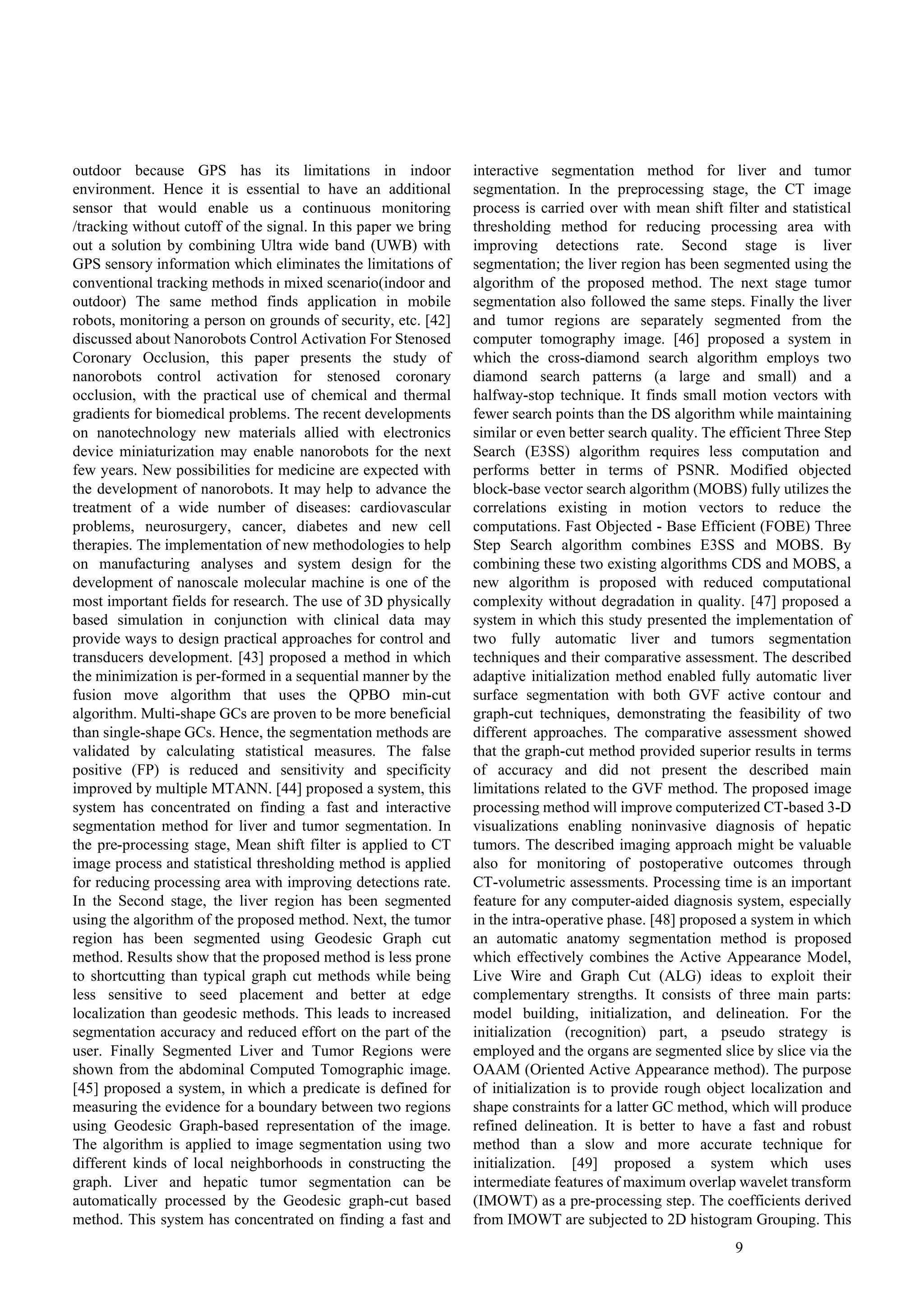 9
outdoor because GPS has its limitations in indoor
environment. Hence it is essential to have an additional
sensor that would enable us a continuous monitoring
/tracking without cutoff of the signal. In this paper we bring
out a solution by combining Ultra wide band (UWB) with
GPS sensory information which eliminates the limitations of
conventional tracking methods in mixed scenario(indoor and
outdoor) The same method finds application in mobile
robots, monitoring a person on grounds of security, etc. [42]
discussed about Nanorobots Control Activation For Stenosed
Coronary Occlusion, this paper presents the study of
nanorobots control activation for stenosed coronary
occlusion, with the practical use of chemical and thermal
gradients for biomedical problems. The recent developments
on nanotechnology new materials allied with electronics
device miniaturization may enable nanorobots for the next
few years. New possibilities for medicine are expected with
the development of nanorobots. It may help to advance the
treatment of a wide number of diseases: cardiovascular
problems, neurosurgery, cancer, diabetes and new cell
therapies. The implementation of new methodologies to help
on manufacturing analyses and system design for the
development of nanoscale molecular machine is one of the
most important fields for research. The use of 3D physically
based simulation in conjunction with clinical data may
provide ways to design practical approaches for control and
transducers development. [43] proposed a method in which
the minimization is per-formed in a sequential manner by the
fusion move algorithm that uses the QPBO min-cut
algorithm. Multi-shape GCs are proven to be more beneficial
than single-shape GCs. Hence, the segmentation methods are
validated by calculating statistical measures. The false
positive (FP) is reduced and sensitivity and specificity
improved by multiple MTANN. [44] proposed a system, this
system has concentrated on finding a fast and interactive
segmentation method for liver and tumor segmentation. In
the pre-processing stage, Mean shift filter is applied to CT
image process and statistical thresholding method is applied
for reducing processing area with improving detections rate.
In the Second stage, the liver region has been segmented
using the algorithm of the proposed method. Next, the tumor
region has been segmented using Geodesic Graph cut
method. Results show that the proposed method is less prone
to shortcutting than typical graph cut methods while being
less sensitive to seed placement and better at edge
localization than geodesic methods. This leads to increased
segmentation accuracy and reduced effort on the part of the
user. Finally Segmented Liver and Tumor Regions were
shown from the abdominal Computed Tomographic image.
[45] proposed a system, in which a predicate is defined for
measuring the evidence for a boundary between two regions
using Geodesic Graph-based representation of the image.
The algorithm is applied to image segmentation using two
different kinds of local neighborhoods in constructing the
graph. Liver and hepatic tumor segmentation can be
automatically processed by the Geodesic graph-cut based
method. This system has concentrated on finding a fast and
interactive segmentation method for liver and tumor
segmentation. In the preprocessing stage, the CT image
process is carried over with mean shift filter and statistical
thresholding method for reducing processing area with
improving detections rate. Second stage is liver
segmentation; the liver region has been segmented using the
algorithm of the proposed method. The next stage tumor
segmentation also followed the same steps. Finally the liver
and tumor regions are separately segmented from the
computer tomography image. [46] proposed a system in
which the cross-diamond search algorithm employs two
diamond search patterns (a large and small) and a
halfway-stop technique. It finds small motion vectors with
fewer search points than the DS algorithm while maintaining
similar or even better search quality. The efficient Three Step
Search (E3SS) algorithm requires less computation and
performs better in terms of PSNR. Modified objected
block-base vector search algorithm (MOBS) fully utilizes the
correlations existing in motion vectors to reduce the
computations. Fast Objected - Base Efficient (FOBE) Three
Step Search algorithm combines E3SS and MOBS. By
combining these two existing algorithms CDS and MOBS, a
new algorithm is proposed with reduced computational
complexity without degradation in quality. [47] proposed a
system in which this study presented the implementation of
two fully automatic liver and tumors segmentation
techniques and their comparative assessment. The described
adaptive initialization method enabled fully automatic liver
surface segmentation with both GVF active contour and
graph-cut techniques, demonstrating the feasibility of two
different approaches. The comparative assessment showed
that the graph-cut method provided superior results in terms
of accuracy and did not present the described main
limitations related to the GVF method. The proposed image
processing method will improve computerized CT-based 3-D
visualizations enabling noninvasive diagnosis of hepatic
tumors. The described imaging approach might be valuable
also for monitoring of postoperative outcomes through
CT-volumetric assessments. Processing time is an important
feature for any computer-aided diagnosis system, especially
in the intra-operative phase. [48] proposed a system in which
an automatic anatomy segmentation method is proposed
which effectively combines the Active Appearance Model,
Live Wire and Graph Cut (ALG) ideas to exploit their
complementary strengths. It consists of three main parts:
model building, initialization, and delineation. For the
initialization (recognition) part, a pseudo strategy is
employed and the organs are segmented slice by slice via the
OAAM (Oriented Active Appearance method). The purpose
of initialization is to provide rough object localization and
shape constraints for a latter GC method, which will produce
refined delineation. It is better to have a fast and robust
method than a slow and more accurate technique for
initialization. [49] proposed a system which uses
intermediate features of maximum overlap wavelet transform
(IMOWT) as a pre-processing step. The coefficients derived
from IMOWT are subjected to 2D histogram Grouping. This
 