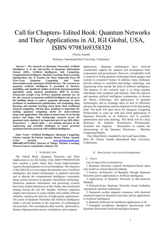 1
 Call for Chapters- Edited Book: Quantum Networks
and Their Applications in AI, IGI Global, USA,
ISBN 9798369358320
Christo Ananth1
Professor, Samarkand State University, Uzbekistan 1
Abstract— The research on Quantum Networked Artificial
Intelligence is at the intersection of Quantum Information
Science (QIS), Artificial Intelligence, Soft Computing,
Computational Intelligence, Machine Learning, Deep Learning,
Optimization, Etc. It Touches On Many Important Parts Of
Near-Term Quantum Computing And Noisy
Intermediate-Scale Quantum (NISQ) Devices. The research on
quantum artificial intelligence is grounded in theories,
modelling, and significant studies on hybrid classical-quantum
algorithms using classical simulations, IBM Q services,
PennyLane, Google Cirq, D-Wave quantum annealer etc. So
far, the research on quantum artificial intelligence has given us
the building blocks to achieve quantum advantage to solve
problems in combinatorial optimization, soft computing, deep
learning, and machine learning much faster than traditional
classical computing. Solving these problems is important for
making quantum computing useful for noise-resistant
large-scale applications. This makes it much easier to see the big
picture and helps with cutting-edge research across the
quantum stack, making it an important part of any QIS effort.
Researchers — almost daily — are making advances in the
engineering and scientific challenges to create practical
quantum networks powered with artificial intelligence..
Index Terms—Artificial Intelligence, Quantum Computing,
Christo Ananth, Dr.Christo Ananth, Doctor Christo Ananth,
Cyber Security, www.christoananth.com,
0000-0001-6979-584X, Internet of Things, Machine Learning,
Process Control, Automation, Industry 4.0.
I. INTRODUCTION
The Edited Book: Quantum Networks and Their
Applications in AI, IGI Global, USA, ISBN 9798369358320
have reached a point where their broad implementation
requires the participation of several disciplines. The objective
of this QNAAI is to investigate the potential uses of artificial
intelligence and related technologies in quantum networks
and to educate the computational intelligence community
about current advances in quantum information technology.
Numerous quantum information and processing systems
have been created and proven in labs, fields, and commercial
settings during the last few decades. Software engineers
employ best practices to create reliable and scalable software
solutions, ensuring the delivery of high-quality applications.
The union of Quantum Networks and Artificial Intelligence
marks a pivotal moment in the trajectory of technological
advancement. This encompasses data security, optimization,
finance, high-precision sensors, simulations, and computer
applications. Quantum technologies have received
considerable support for research and development from
corporations and governments. However, considerable work
is required to bring quantum technology-based gadgets and
systems to consumers' homes. In addition, many challenges
provide chances to contribute knowledge, technology, and
engineering from outside the field of artificial intelligence.
The purpose of this research topic is to bring together
individuals from academia and industry, from the classical
and quantum artificial intelligence communities, to discuss
the theory, technology, and applications of quantum
technologies, and to exchange ideas on how to efficiently
advance the engineering and development of this fascinating
field. The book will open doors for Quantum Computing
Professionals to come up with real world applications of
Quantum Networks as an Effective tool to portfolio
optimization and route planning. This Book will be a Key
Reference for Students, Practitioners, Professionals,
Scientists and Engineer – Researchers to combat the
shortcomings of the Quantum Electronics - Machine
Computing Models.
This Edited Book is handled by the Lead Guest Editor
Prof. Dr. Christo Ananth (Samarkand State University,
Uzbekistan).
II. PROCEDURE FOR CHAPTER SUBMISSION
A. Topics
List of topics (but not limited to):
1. Quantum Networks inspired Intelligence-based spine
care model on clinical decision-making
2. Genetic Architecture of Backpain through Quantum
Networks and its applications in Artificial Intelligence.
3. Applications of Quantum Networks to Bio-chemical
Methods
4. Delayed-choice Quantum Networks based Gedanken
experiments and their realizations
5. Nanoscale nuclear magnetic resonance with chemical
resolution based on Quantum Networks and its applications
in Artificial Intelligence
6. Quantum Networks for healthcare applications in AI
7. Entangled two-photon absorption spectroscopy with
Quantum Networked Artificial Intelligent Systems
 