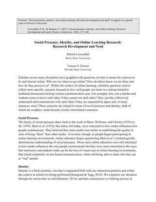 Preprint: “Social presence, identity, and online learning: Research development and need” to appear in a special
issue of Distance Education.
Lowenthal, P. R., & Dennen, V. (2017). Social presence, identity, and online learning: Research
development and need. Distance Education, 38(2), 137-140.
Social Presence, Identity, and Online Learning Research:
Research Development and Need
Patrick Lowenthal
Boise State University
Vanessa P. Dennen
Florida State University
Scholars across many disciplines have grappled with questions of what it means for a person to
be and interact online. Who are we when we go online? How do others know we are there and
how do they perceive us? Within the context of online learning, scholarly questions tend to
reflect more specific concerns focused on how well people can learn in a setting limited to
mediated interactions lacking various communication cues. For example, how can a teacher and
students come to know each other if they cannot see each other? How can they effectively
understand and communicate with each other if they are separated by space and, in many
instances, time? These concerns are related to issues of social presence and identity, both of
which are complex, multi-faceted, closely interrelated constructs.
Social Presence
The theory of social presence dates back to the work of Short, Williams, and Christie (1976) in
the 1970s. Short et al. (1976), like many still today, were interested in how media influences how
people communicate. They believed that some media were better at establishing the quality or
state of being “there” than other media. Over time, though, as people began participating in
online learning environments, online educators began questioning Short et al.’s technologically
deterministic understanding of social presence. Those early online educators were still interested
in how media influences the way people communicate but they were more interested in the ways
that instructors and students make up for the loss of visual cues in online learning environments,
that relied completely on text based communication, while still being able to share who they are
as “real” people.
Identity
Identity is a fluid construct, one that is negotiated both with our interaction partners and within
the context in which it is being performed (Seargeant & Tagg, 2014). We construct our identities
through the stories that we tell (Deumert, 2014), and that construction is a lifelong process in
 