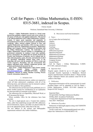 1
 Call for Papers - Utilitas Mathematica, E-ISSN:
0315-3681, indexed in Scopus.
Christo Ananth
Professor, Samarkand State University, Uzbekistan
Abstract— Utilitas Mathematica Journal is a broad scope
journal that publishes original research and review articles on
all aspects of both pure and applied mathematics. This journal
is the official publication of the Utilitas Mathematica Academy,
Canada. It enjoys good reputation and popularity at
international level in terms of research papers and distribution
worldwide. Offers selected original research in Pure and
Applied Mathematics and Statistics. UMJ coverage extends to
Operations Research, Mathematical Economics, Mathematics
Biology and Computer Science. Published in association with
the Utilitas Mathematica Academy. The leadership of the
Utilitas Mathematica Journal commits to strengthening our
professional community by making it more just, equitable,
diverse, and inclusive. We affirm that our mission, Promote the
Practice and Profession of Statistics, can be realized only by
fully embracing justice, equity, diversity, and inclusivity in all of
our operations. Individuals embody many traits, so the
leadership will work with the members of UMJ to create and
sustain responsive, flourishing, and safe environments that
support individual needs, stimulate intellectual growth, and
promote professional advancement for all.
Index Terms— Utilitas Mathematica, UMJ, Christo Ananth,
Dr.Christo Ananth, Doctor Christo Ananth,
www.christoananth.com, 0000-0001-6979-584X, Artificial
Intelligence, Internet of Things, Machine Learning, Process
Control, Automation, Industry 4.0.
I. INTRODUCTION
As part of the submission process, authors are required to
check off their submission's compliance with all of the
following items, and submissions may be returned to authors
that do not adhere to these guidelines.
The submission has not been previously published, nor is it
before another journal for consideration (or an explanation
has been provided in Comments to the Editor).
The submission file is in OpenOffice, Microsoft Word, or
RTF document file format.
Where available, URLs for the references have been
provided.
The text is single-spaced; uses a 12-point font; employs
italics, rather than underlining (except with URL addresses);
and all illustrations, figures, and tables are placed within the
text at the appropriate points, rather than at the end.
The text adheres to the stylistic and bibliographic
requirements outlined in the Author Guidelines..
II. PROCEDURE FOR PAPER SUBMISSION
A. Topics
List of topics (but not limited to):
Algebra
Analysis
Geometry
Topology
Number Theory
Differential Equations
Operations Research
Mathematical Economics
Mathematical Biology
Mathematical Physics
Computer Science.
Journal Details
Call for Papers - Utilitas Mathematica, E-ISSN:
0315-3681, indexed in Scopus.
B. Important Note
Regular papers should be up to 6-8 pages in length.
Copyright Transfer Agreement is Mandatory. Desired
Figures and Illustrations should be atleast 3. Please include
Proper Affiliation Details and academic email ID for all
authors of the Paper
C. Publication
Registration Information will be communicated via email.
Accepted Papers will be submitted to Call for Papers -
Utilitas Mathematica, E-ISSN: 0315-3681 (Indexed in
Scopus & UGC Group 2)
Important Dates
30-April-2024: Full Paper Submission Deadline
30-May-2024: Acceptance Notification
15-June-2024: Registration & Final Copy Submission
June 2024 : Publication
D. Submission Procedure
Submission of full-length paper(s) along with TURNITIN
Report (less than 10%)
via this e-mail only: dr.christoananth@gmail.com with a
subject line: Submission to UMJ-SCOPUS– R1.
 
