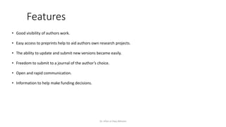 Features
• Good visibility of authors work.
• Easy access to preprints help to aid authors own research projects.
• The ability to update and submit new versions became easily.
• Freedom to submit to a journal of the author’s choice.
• Open and rapid communication.
• Information to help make funding decisions.
Dr. Irfan ul Haq Akhoon
 