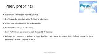 PeerJ preprints
• Authors can submit PeerJ PrePrints for FREE
• PrePrints can be published within 24 hours of submission
• Authors can solicit feedback and make revisions
• PrePrints show a range of alt-metrics
• PeerJ PrePrints are open for all to read through CC-BY licensing
• Although not compulsory, authors of PeerJ PrePrints can choose to submit their PrePrint manuscript into
either PeerJ or PeerJ Computer Science
Dr. Irfan ul Haq Akhoon
 