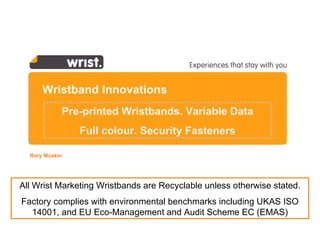 Wristband Innovations Rory Musker  All Wrist Marketing Wristbands are Recyclable unless otherwise stated. Factory complies with  environmental benchmarks including UKAS ISO 14001, and  EU Eco-Management and Audit Scheme  EC (EMAS) Pre-printed Wristbands. Variable Data Full colour. Security Fasteners 