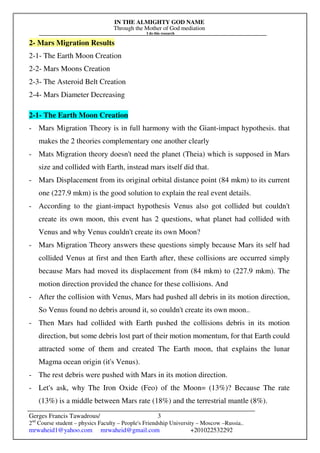 IN THE ALMIGHTY GOD NAME
Through the Mother of God mediation
I do this research
Gerges Francis Tawadrous/
2nd
Course student – physics Faculty – People's Friendship University – Moscow –Russia..
mrwaheid1@yahoo.com mrwaheid@gmail.com +201022532292
3
2- Mars Migration Results
2-1- The Earth Moon Creation
2-2- Mars Moons Creation
2-3- The Asteroid Belt Creation
2-4- Mars Diameter Decreasing
2-1- The Earth Moon Creation
- Mars Migration Theory is in full harmony with the Giant-impact hypothesis. that
makes the 2 theories complementary one another clearly
- Mats Migration theory doesn't need the planet (Theia) which is supposed in Mars
size and collided with Earth, instead mars itself did that.
- Mars Displacement from its original orbital distance point (84 mkm) to its current
one (227.9 mkm) is the good solution to explain the real event details.
- According to the giant-impact hypothesis Venus also got collided but couldn't
create its own moon, this event has 2 questions, what planet had collided with
Venus and why Venus couldn't create its own Moon?
- Mars Migration Theory answers these questions simply because Mars its self had
collided Venus at first and then Earth after, these collisions are occurred simply
because Mars had moved its displacement from (84 mkm) to (227.9 mkm). The
motion direction provided the chance for these collisions. And
- After the collision with Venus, Mars had pushed all debris in its motion direction,
So Venus found no debris around it, so couldn't create its own moon..
- Then Mars had collided with Earth pushed the collisions debris in its motion
direction, but some debris lost part of their motion momentum, for that Earth could
attracted some of them and created The Earth moon, that explains the lunar
Magma ocean origin (it's Venus).
- The rest debris were pushed with Mars in its motion direction.
- Let's ask, why The Iron Oxide (Feo) of the Moon= (13%)? Because The rate
(13%) is a middle between Mars rate (18%) and the terrestrial mantle (8%).
 