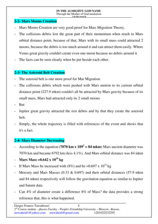 IN THE ALMIGHTY GOD NAME
Through the Mother of God mediation
I do this research
Gerges Francis Tawadrous/
2nd
Course student – physics Faculty – People's Friendship University – Moscow –Russia..
mrwaheid1@yahoo.com mrwaheid@gmail.com +201022532292
4
2-2- Mars Moons Creation
- Mars Moons Creation are very good proof for Mars Migration Theory.
- The collisions debris lost the great part of their momentum when reach to Mars
orbital distance point, because of that, Mars with its small mass could attracted 2
moons, because the debris is too much around it and can attract them easily. Where
Venus great gravity couldn't create even one moon because no debris around it
- The facts can be seen clearly when be put beside each other.
2-3- The Asteroid Belt Creation
- The asteroid belt is one more proof for Mar Migration
- The collisions debris which were pushed with Mars motion to its current orbital
distance point (227.9 mkm) couldn't all be attracted by Mars gravity because of its
small mass, Mars had attracted only its 2 small moons
- But
- Jupiter great gravity attracted the rest debris and by that they create the asteroid
belt.
- Simply, the whole trajectory is filled with references of the event and shows that
it's a fact.
2-4- Mars Diameter Decreasing
- According to the equation (7070 km x 1092
= 84 mkm) Mars ancient diameter was
7070 km and became 6792 km (less 4.1%). And Mars orbital distance was 84 mkm
- Mars Mass =0.642 x 1024
kg
- If Mars Mass be increased with (8%) and be =0.697 x 1024
kg
- Mercury and Mars Masses (0.33 & 0.697) and their orbital distances (57.9 mkm
and 84 mkm) respectively will follow the gravitation equation as similar to Jupiter
and Saturn data
- Can 4% of diameter create a difference 8% of Mass? the data provides a strong
reference that, this is what happened.
 