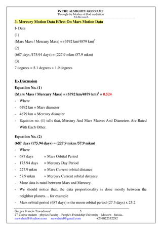 IN THE ALMIGHTY GOD NAME
Through the Mother of God mediation
I do this research
Gerges Francis Tawadrous/
2nd
Course student – physics Faculty – People's Friendship University – Moscow –Russia..
mrwaheid1@yahoo.com mrwaheid@gmail.com +201022532292
5
3- Mercury Motion Data Effect On Mars Motion Data
I- Data
(1)
(Mars Mass / Mercury Mass) = (6792 km/4879 km)2
(2)
(687 days /175.94 days) = (227.9 mkm /57.9 mkm)
(3)
7 degrees = 5.1 degrees + 1.9 degrees
II- Discussion
Equation No. (1)
(Mars Mass / Mercury Mass) = (6792 km/4879 km)2
= 0.524
- Where
- 6792 km = Mars diameter
- 4879 km = Mercury diameter
- Equation no. (1) tells that, Mercury And Mars Masses And Diameters Are Rated
With Each Other.
Equation No. (2)
(687 days /175.94 days) = (227.9 mkm /57.9 mkm)
- Where
- 687 days = Mars Orbital Period
- 175.94 days = Mercury Day Period
- 227.9 mkm = Mars Current orbital distance
- 57.9 mkm = Mercury Current orbital distance
- More data is rated between Mars and Mercury
- We should notice that, the data proportionality is done mostly between the
neighbor planets… for example
- Mars orbital period (687 days) = the moon orbital period (27.3 days) x 25.2
 