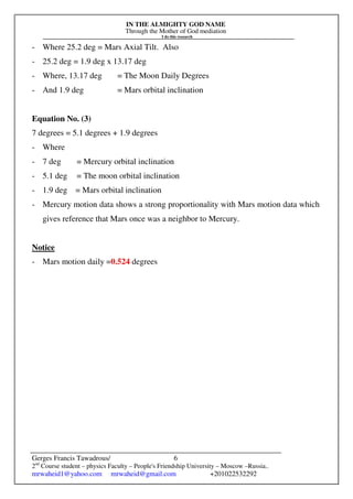 IN THE ALMIGHTY GOD NAME
Through the Mother of God mediation
I do this research
Gerges Francis Tawadrous/
2nd
Course student – physics Faculty – People's Friendship University – Moscow –Russia..
mrwaheid1@yahoo.com mrwaheid@gmail.com +201022532292
6
- Where 25.2 deg = Mars Axial Tilt. Also
- 25.2 deg = 1.9 deg x 13.17 deg
- Where, 13.17 deg = The Moon Daily Degrees
- And 1.9 deg = Mars orbital inclination
Equation No. (3)
7 degrees = 5.1 degrees + 1.9 degrees
- Where
- 7 deg = Mercury orbital inclination
- 5.1 deg = The moon orbital inclination
- 1.9 deg = Mars orbital inclination
- Mercury motion data shows a strong proportionality with Mars motion data which
gives reference that Mars once was a neighbor to Mercury.
Notice
- Mars motion daily =0.524 degrees
 