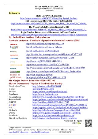 IN THE ALMIGHTY GOD NAME
Through the Mother of God mediation
I do this research
Gerges Francis Tawadrous/
2nd
Course student – physics Faculty – People's Friendship University – Moscow –Russia..
mrwaheid1@yahoo.com mrwaheid@gmail.com +201022532292
7
References
Pluto Day Period Analysis
https://www.academia.edu/49045075/Pluto_Day_Period_Analysis
Did Lorentz Ask (How The matter is Created)?
https://www.academia.edu/48987206/Did_Lorentz_Ask_How_The_matter_is_Created_
The Moon Orbital Motion Geometry (II)
https://www.academia.edu/45181646/The_Moon_Orbital_Motion_Geometry_II_
Light Motion Features Are Discovered in Planet Motion
https://www.slideshare.net/Gergesfrancis/light-motion-features-are-discovered-in-planet-motion
Dr. Budochkina, Svetlana Aleksandrovna
Associate professor - Candidate of physico-mathematical sciences (2005)
http://www.mathnet.ru/eng/person22119
List of publications on Google Scholar
List of publications on ZentralBlatt
https://mathscinet.ams.org/mathscinet/MRAuthorID/757317
http://elibrary.ru/author_items.asp?spin=6087-3245
http://orcid.org/0000-0003-3447-0425
http://www.researcherid.com/rid/G-7453-2014
http://www.scopus.com/authid/detail.url?authorId=6507007003
https://www.researchgate.net/profile/Svetlana_Budochkina
Full list of
publications:
http://web-local.rudn.ru/web-
local/prep/rj/index.php?id=2944&p=15209
Mr. Gerges Francis Tawdrous +201022532292
Physics Department- Physics & Mathematics Faculty
Curriculum Vitae http://vixra.org/abs/1902.0044
E-mail mrwaheid@gmail.com
Twitter https://twitter.com/GergesTawdrous1
Facebook https://www.facebook.com
Researchgate https://www.researchgate.net/profile/Gerges-Tawdrous
Researcherid https://publons.com/researcher/3510834/gerges-tawadrous/
ORCID https://orcid.org/0000-0002-1041-7147
Google https://scholar.google.com/citations?user=2Y4ZdTUAAAAJ&hl=en
box https://app.box.com/s/47fwd0gshir636xt0i3wpso8lvvl8vnv
Linkedln https://eg.linkedin.com/in/gerges-francis-86a351a1
Quora https://www.quora.com/profile/Gerges-F-Tawdrous
Academia https://rudn.academia.edu/GergesTawadrous
List of publications http://vixra.org/author/gerges_francis_tawdrous
Please scan the figure
(ORCID)
 