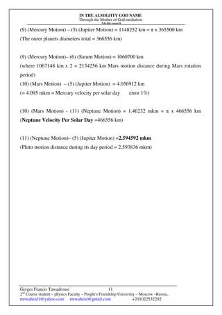 IN THE ALMIGHTY GOD NAME
Through the Mother of God mediation
I do this research
Gerges Francis Tawadrous/
2nd
Course student – physics Faculty – People's Friendship University – Moscow –Russia..
mrwaheid1@yahoo.com mrwaheid@gmail.com +201022532292
11
(9) (Mercury Motion) – (5) (Jupiter Motion) = 1148252 km = π x 365500 km
(The outer planets diameters total = 366556 km)
(9) (Mercury Motion)– (6) (Saturn Motion) = 1060700 km
(where 1067148 km x 2 = 2134256 km Mars motion distance during Mars rotation
period)
(10) (Mars Motion) – (5) (Jupiter Motion) = 4.056912 km
(= 4.095 mkm = Mercury velocity per solar day error 1%)
(10) (Mars Motion) - (11) (Neptune Motion) = 1.46232 mkm = π x 466556 km
(Neptune Velocity Per Solar Day =466556 km)
(11) (Neptune Motion)– (5) (Jupiter Motion) =2.594592 mkm
(Pluto motion distance during its day period = 2.593836 mkm)
 