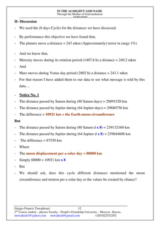 IN THE ALMIGHTY GOD NAME
Through the Mother of God mediation
I do this research
Gerges Francis Tawadrous/
2nd
Course student – physics Faculty – People's Friendship University – Moscow –Russia..
mrwaheid1@yahoo.com mrwaheid@gmail.com +201022532292
12
II- Discussion
- We used the (8 days Cycle) for the distances we have discussed.
- By performance this objective we have found that,
- The planets move a distance = 243 mkm (Approximately) (error in range 1%)
- And we know that,
- Mercury moves during its rotation period (1407.6 h) a distance = 240.2 mkm
- And
- Mars moves during Venus day period (2802 h) a distance = 243.1 mkm
- For that reason I have added them to our data to see what message is told by this
data…
- Notice No. 1
- The distance passed by Saturn during (80 Saturn days) = 29891520 km
- The distance passed by Jupiter during (64 Jupiter days) = 29880756 km
- The difference = 10921 km = the Earth moon circumference
But
- The distance passed by Saturn during (80 Saturn d x 8) = 239132160 km
- The distance passed by Jupiter during (64 Jupiter d x 8) = 239044608 km
- The difference = 87550 km
- Where
- The moon displacement per a solar day = 88000 km
- Simply 88000 = 10921 km x 8
- But
- We should ask, does this cycle different distances mentioned the moon
circumference and motion per a solar day or the values be created by chance?
 