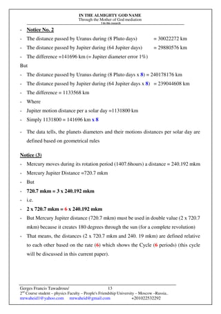 IN THE ALMIGHTY GOD NAME
Through the Mother of God mediation
I do this research
Gerges Francis Tawadrous/
2nd
Course student – physics Faculty – People's Friendship University – Moscow –Russia..
mrwaheid1@yahoo.com mrwaheid@gmail.com +201022532292
13
- Notice No. 2
- The distance passed by Uranus during (8 Pluto days) = 30022272 km
- The distance passed by Jupiter during (64 Jupiter days) = 29880576 km
- The difference =141696 km (= Jupiter diameter error 1%)
But
- The distance passed by Uranus during (8 Pluto days x 8) = 240178176 km
- The distance passed by Jupiter during (64 Jupiter days x 8) = 239044608 km
- The difference = 1133568 km
- Where
- Jupiter motion distance per a solar day =1131800 km
- Simply 1131800 = 141696 km x 8
- The data tells, the planets diameters and their motions distances per solar day are
defined based on geometrical rules
Notice (3)
- Mercury moves during its rotation period (1407.6hours) a distance = 240.192 mkm
- Mercury Jupiter Distance =720.7 mkm
- But
- 720.7 mkm = 3 x 240.192 mkm
- i.e.
- 2 x 720.7 mkm = 6 x 240.192 mkm
- But Mercury Jupiter distance (720.7 mkm) must be used in double value (2 x 720.7
mkm) because it creates 180 degrees through the sun (for a complete revolution)
- That means, the distances (2 x 720.7 mkm and 240. 19 mkm) are defined relative
to each other based on the rate (6) which shows the Cycle (6 periods) (this cycle
will be discussed in this current paper).
 