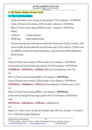 IN THE ALMIGHTY GOD NAME
Through the Mother of God mediation
I do this research
Gerges Francis Tawadrous/
2nd
Course student – physics Faculty – People's Friendship University – Moscow –Russia..
mrwaheid1@yahoo.com mrwaheid@gmail.com +201022532292
15
2- The Planets Motions (6 days Cycle)
2-1 The Cycle Description
- Uranus (6.8 km/s) moves during its day period (17.2 h) a distance = 421056 km
- Venus (35 km/s) moves during 12104 seconds a distance = 423640 km
- Pluto (4.7 km/s) moves during 90560 seconds a distance = 425632 km
- Where
- 12104 km = Venus Diameter
- 90560 days = Pluto orbital Period
- The previous data gives the base on which the (6 time units Cycle) is created – and
based on that, the provided data uses (6 Uranus days 10.3h) and (6 x 12104 s) and
(6 x 90560 s) to pass the mentioned distances and creates the defined differences
- Based on that,
(1)
Venus (35 km/s) moves during 12104 seconds (x 6) a distance = 2541840 km
Uranus moves during 6 Uranus days period (103.2 h) a distance = 2526336 km
2541840 km – 2526336 km = 15504 km (Mercury Circumference error 1%)
(2)
Pluto (4.7 km/s) moves during 90560 s x 6 a distance = 2553792 km
Venus (35 km/s) moves during 12104 seconds (x 6) a distance = 2541840 km
2553792 km – 2541840 km = 11952 km (Venus Diameter 12104 km error 1.2%)
(3)
Pluto (4.7 km/s) moves during 90560 s x 6 a distance = 2553792 km
Uranus moves during 6 Uranus days period (103.2 h) a distance = 2526336 km
And
2553792 km – 2526336 km = 27456 km (= 86400 km /π)
(4)
Jupiter (13.1 km/s) moves during (6) of Jupiter days (59.4 h) a distance = 2.8 mkm =
2π2
x 142984 km (Jupiter Diameter)
 