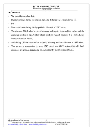 IN THE ALMIGHTY GOD NAME
Through the Mother of God mediation
I do this research
Gerges Francis Tawadrous/
2nd
Course student – physics Faculty – People's Friendship University – Moscow –Russia..
mrwaheid1@yahoo.com mrwaheid@gmail.com +201022532292
18
A Comment
- We should remember that,
- Mercury moves during its rotation period a distance = 243 mkm (error 1%)
- But
- Mercury moves during its day period a distance = 720.7 mkm
- The distance 720.7 mkm between Mercury and Jupiter is the orbital radius and the
diameter needs 2 x 720.7 mkm which need 2 x 4222.6 hours (= 6 x 1407.6 hours
Mercury rotation period)
- And during (6 Mercury rotation periods) Mercury movies a distance = 1433 mkm
- That creates a connection between (243 mkm) and (1433 mkm) that tells both
distances are created depending on each other by the (6 periods) Cycle.
 