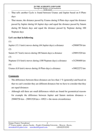 IN THE ALMIGHTY GOD NAME
Through the Mother of God mediation
I do this research
Gerges Francis Tawadrous/
2nd
Course student – physics Faculty – People's Friendship University – Moscow –Russia..
mrwaheid1@yahoo.com mrwaheid@gmail.com +201022532292
4
- That tells another Cycle is found between Uranus and Jupiter based on 8 Pluto
days
- That means, the distance passed by Uranus during 8 Pluto days equal the distance
passed by Jupiter during 64 Jupiter days and equal the distance passed by Saturn
during 80 Saturn days and equal the distance passed by Neptune during 100
Neptune days
Let's see that in following
(1)
Jupiter (13.1 km/s) moves during (64 Jupiter days) a distance =29880756 km
(2)
Saturn (9.7 km/s) moves during (80 Saturn days) a distance =29891520 km
(3)
Neptune (5.4 km/s) moves during (100 Neptune days) a distance =31298400 km
(4)
Uranus (6.8 km/s) moves during (8 Pluto days) a distance =30022272 km
Comments
- The differences between these distances are less than 1 % (generally) and based on
that we can't consider they are different distances but we have to consider that they
are equal distances
- Although still there are small differences which are found for geometrical reasons
for example the difference between Jupiter and Saturn motions distances =
29880756 km – 29891520 km = 10921 = the moon circumference
 