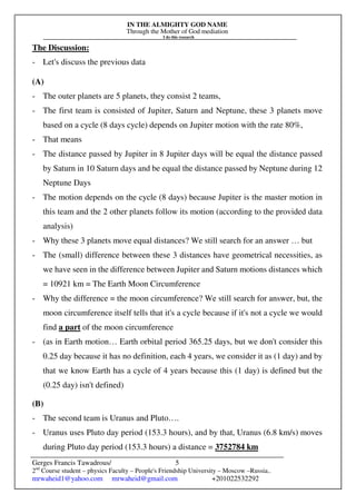 IN THE ALMIGHTY GOD NAME
Through the Mother of God mediation
I do this research
Gerges Francis Tawadrous/
2nd
Course student – physics Faculty – People's Friendship University – Moscow –Russia..
mrwaheid1@yahoo.com mrwaheid@gmail.com +201022532292
5
The Discussion:
- Let's discuss the previous data
(A)
- The outer planets are 5 planets, they consist 2 teams,
- The first team is consisted of Jupiter, Saturn and Neptune, these 3 planets move
based on a cycle (8 days cycle) depends on Jupiter motion with the rate 80%,
- That means
- The distance passed by Jupiter in 8 Jupiter days will be equal the distance passed
by Saturn in 10 Saturn days and be equal the distance passed by Neptune during 12
Neptune Days
- The motion depends on the cycle (8 days) because Jupiter is the master motion in
this team and the 2 other planets follow its motion (according to the provided data
analysis)
- Why these 3 planets move equal distances? We still search for an answer … but
- The (small) difference between these 3 distances have geometrical necessities, as
we have seen in the difference between Jupiter and Saturn motions distances which
= 10921 km = The Earth Moon Circumference
- Why the difference = the moon circumference? We still search for answer, but, the
moon circumference itself tells that it's a cycle because if it's not a cycle we would
find a part of the moon circumference
- (as in Earth motion… Earth orbital period 365.25 days, but we don't consider this
0.25 day because it has no definition, each 4 years, we consider it as (1 day) and by
that we know Earth has a cycle of 4 years because this (1 day) is defined but the
(0.25 day) isn't defined)
(B)
- The second team is Uranus and Pluto….
- Uranus uses Pluto day period (153.3 hours), and by that, Uranus (6.8 km/s) moves
during Pluto day period (153.3 hours) a distance = 3752784 km
 