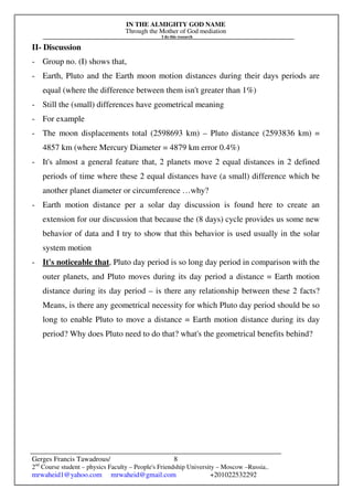 IN THE ALMIGHTY GOD NAME
Through the Mother of God mediation
I do this research
Gerges Francis Tawadrous/
2nd
Course student – physics Faculty – People's Friendship University – Moscow –Russia..
mrwaheid1@yahoo.com mrwaheid@gmail.com +201022532292
8
II- Discussion
- Group no. (I) shows that,
- Earth, Pluto and the Earth moon motion distances during their days periods are
equal (where the difference between them isn't greater than 1%)
- Still the (small) differences have geometrical meaning
- For example
- The moon displacements total (2598693 km) – Pluto distance (2593836 km) =
4857 km (where Mercury Diameter = 4879 km error 0.4%)
- It's almost a general feature that, 2 planets move 2 equal distances in 2 defined
periods of time where these 2 equal distances have (a small) difference which be
another planet diameter or circumference …why?
- Earth motion distance per a solar day discussion is found here to create an
extension for our discussion that because the (8 days) cycle provides us some new
behavior of data and I try to show that this behavior is used usually in the solar
system motion
- It's noticeable that, Pluto day period is so long day period in comparison with the
outer planets, and Pluto moves during its day period a distance = Earth motion
distance during its day period – is there any relationship between these 2 facts?
Means, is there any geometrical necessity for which Pluto day period should be so
long to enable Pluto to move a distance = Earth motion distance during its day
period? Why does Pluto need to do that? what's the geometrical benefits behind?
 