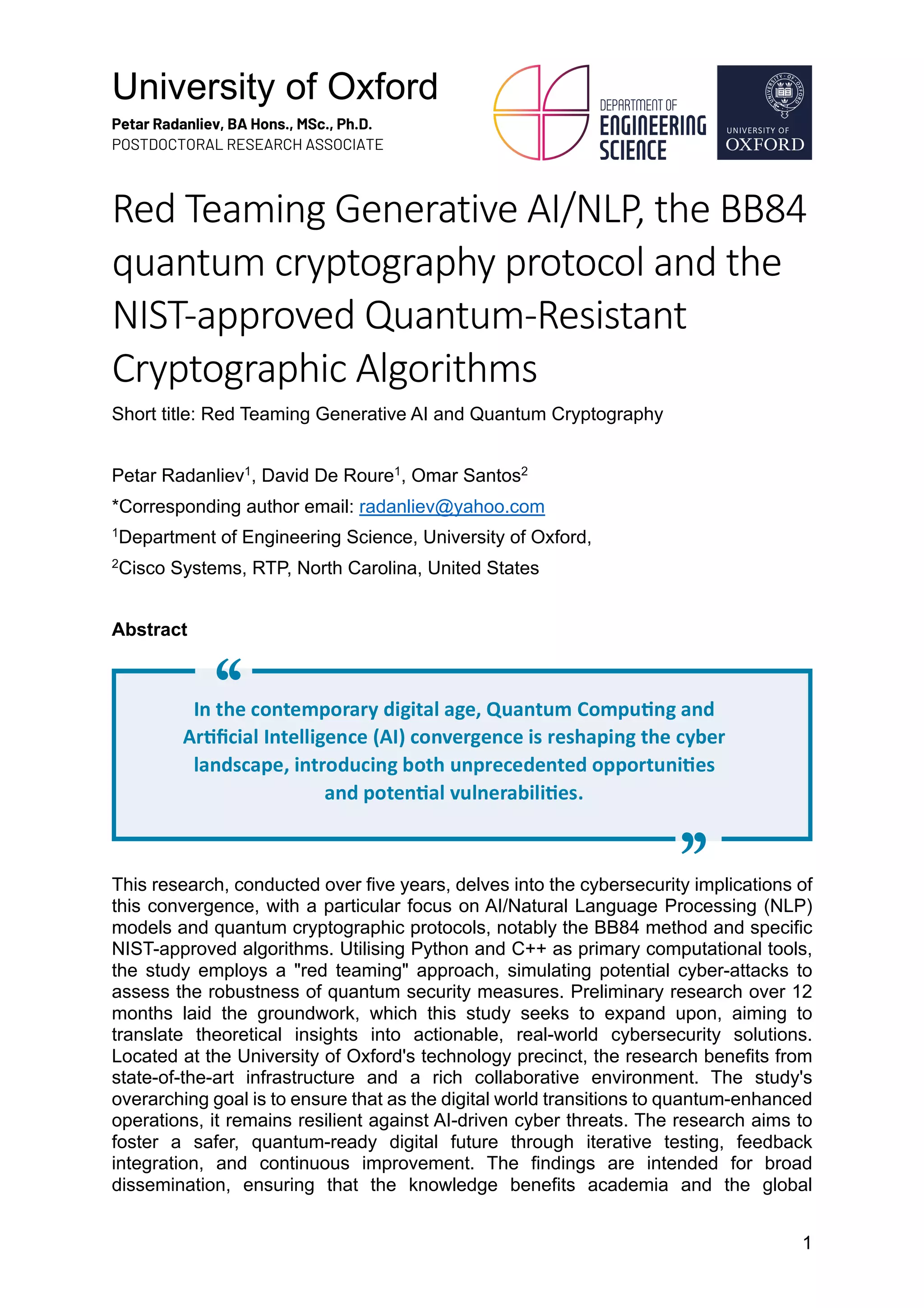 University of Oxford
Petar Radanliev, BA Hons., MSc., Ph.D.
POSTDOCTORAL RESEARCH ASSOCIATE
1
Red Teaming Generative AI/NLP, the BB84
quantum cryptography protocol and the
NIST-approved Quantum-Resistant
Cryptographic Algorithms
Short title: Red Teaming Generative AI and Quantum Cryptography
Petar Radanliev1
, David De Roure1
, Omar Santos2
*Corresponding author email: radanliev@yahoo.com
1
Department of Engineering Science, University of Oxford,
2
Cisco Systems, RTP, North Carolina, United States
Abstract
This research, conducted over five years, delves into the cybersecurity implications of
this convergence, with a particular focus on AI/Natural Language Processing (NLP)
models and quantum cryptographic protocols, notably the BB84 method and specific
NIST-approved algorithms. Utilising Python and C++ as primary computational tools,
the study employs a "red teaming" approach, simulating potential cyber-attacks to
assess the robustness of quantum security measures. Preliminary research over 12
months laid the groundwork, which this study seeks to expand upon, aiming to
translate theoretical insights into actionable, real-world cybersecurity solutions.
Located at the University of Oxford's technology precinct, the research benefits from
state-of-the-art infrastructure and a rich collaborative environment. The study's
overarching goal is to ensure that as the digital world transitions to quantum-enhanced
operations, it remains resilient against AI-driven cyber threats. The research aims to
foster a safer, quantum-ready digital future through iterative testing, feedback
integration, and continuous improvement. The findings are intended for broad
dissemination, ensuring that the knowledge benefits academia and the global
In the contemporary digital age, Quantum Compu6ng and
Ar6ﬁcial Intelligence (AI) convergence is reshaping the cyber
landscape, introducing both unprecedented opportuni6es
and poten6al vulnerabili6es.
"
"
 
