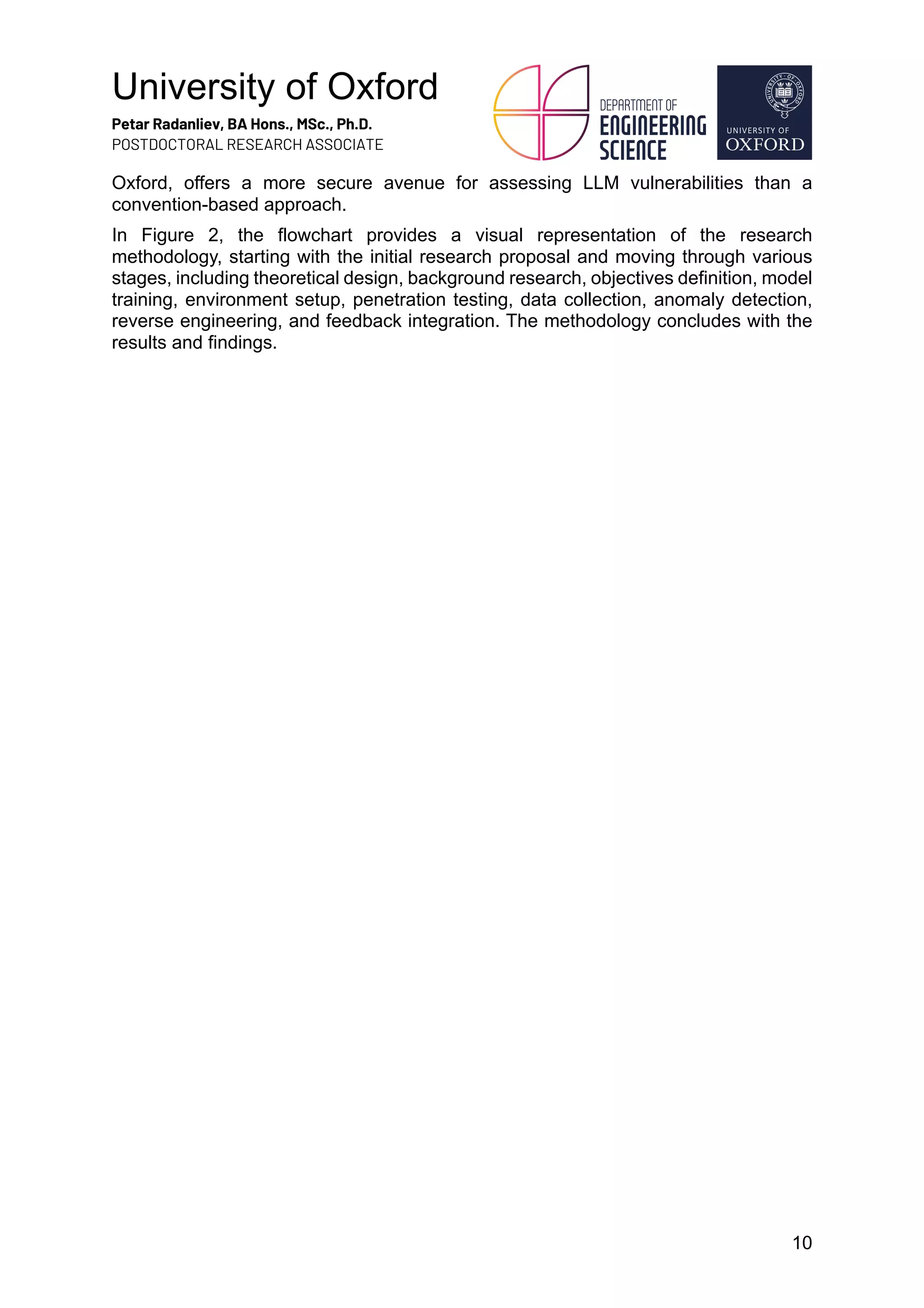 University of Oxford
Petar Radanliev, BA Hons., MSc., Ph.D.
POSTDOCTORAL RESEARCH ASSOCIATE
10
Oxford, offers a more secure avenue for assessing LLM vulnerabilities than a
convention-based approach.
In Figure 2, the flowchart provides a visual representation of the research
methodology, starting with the initial research proposal and moving through various
stages, including theoretical design, background research, objectives definition, model
training, environment setup, penetration testing, data collection, anomaly detection,
reverse engineering, and feedback integration. The methodology concludes with the
results and findings.
 