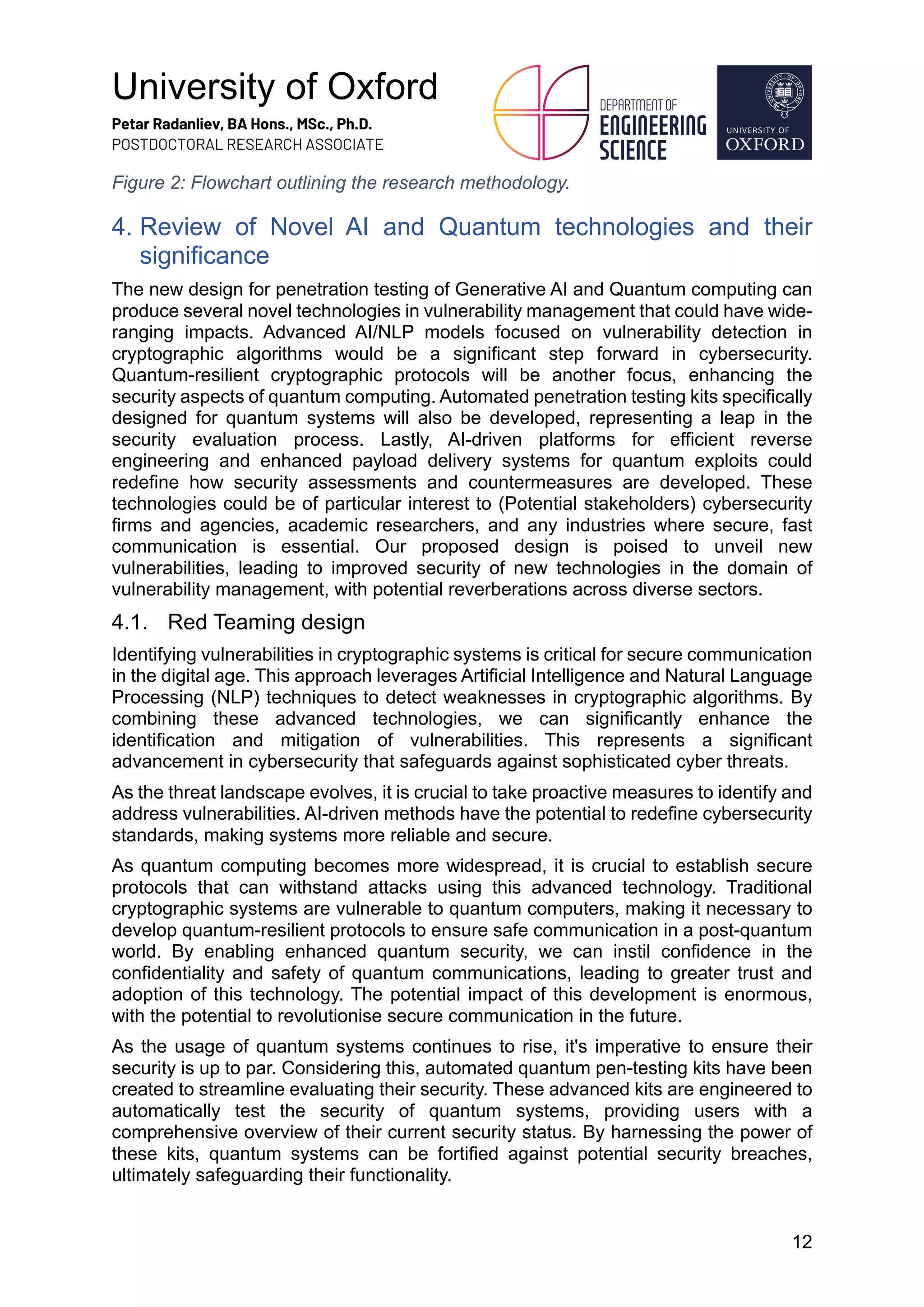 University of Oxford
Petar Radanliev, BA Hons., MSc., Ph.D.
POSTDOCTORAL RESEARCH ASSOCIATE
12
Figure 2: Flowchart outlining the research methodology.
4. Review of Novel AI and Quantum technologies and their
significance
The new design for penetration testing of Generative AI and Quantum computing can
produce several novel technologies in vulnerability management that could have wide-
ranging impacts. Advanced AI/NLP models focused on vulnerability detection in
cryptographic algorithms would be a significant step forward in cybersecurity.
Quantum-resilient cryptographic protocols will be another focus, enhancing the
security aspects of quantum computing. Automated penetration testing kits specifically
designed for quantum systems will also be developed, representing a leap in the
security evaluation process. Lastly, AI-driven platforms for efficient reverse
engineering and enhanced payload delivery systems for quantum exploits could
redefine how security assessments and countermeasures are developed. These
technologies could be of particular interest to (Potential stakeholders) cybersecurity
firms and agencies, academic researchers, and any industries where secure, fast
communication is essential. Our proposed design is poised to unveil new
vulnerabilities, leading to improved security of new technologies in the domain of
vulnerability management, with potential reverberations across diverse sectors.
4.1. Red Teaming design
Identifying vulnerabilities in cryptographic systems is critical for secure communication
in the digital age. This approach leverages Artificial Intelligence and Natural Language
Processing (NLP) techniques to detect weaknesses in cryptographic algorithms. By
combining these advanced technologies, we can significantly enhance the
identification and mitigation of vulnerabilities. This represents a significant
advancement in cybersecurity that safeguards against sophisticated cyber threats.
As the threat landscape evolves, it is crucial to take proactive measures to identify and
address vulnerabilities. AI-driven methods have the potential to redefine cybersecurity
standards, making systems more reliable and secure.
As quantum computing becomes more widespread, it is crucial to establish secure
protocols that can withstand attacks using this advanced technology. Traditional
cryptographic systems are vulnerable to quantum computers, making it necessary to
develop quantum-resilient protocols to ensure safe communication in a post-quantum
world. By enabling enhanced quantum security, we can instil confidence in the
confidentiality and safety of quantum communications, leading to greater trust and
adoption of this technology. The potential impact of this development is enormous,
with the potential to revolutionise secure communication in the future.
As the usage of quantum systems continues to rise, it's imperative to ensure their
security is up to par. Considering this, automated quantum pen-testing kits have been
created to streamline evaluating their security. These advanced kits are engineered to
automatically test the security of quantum systems, providing users with a
comprehensive overview of their current security status. By harnessing the power of
these kits, quantum systems can be fortified against potential security breaches,
ultimately safeguarding their functionality.
 