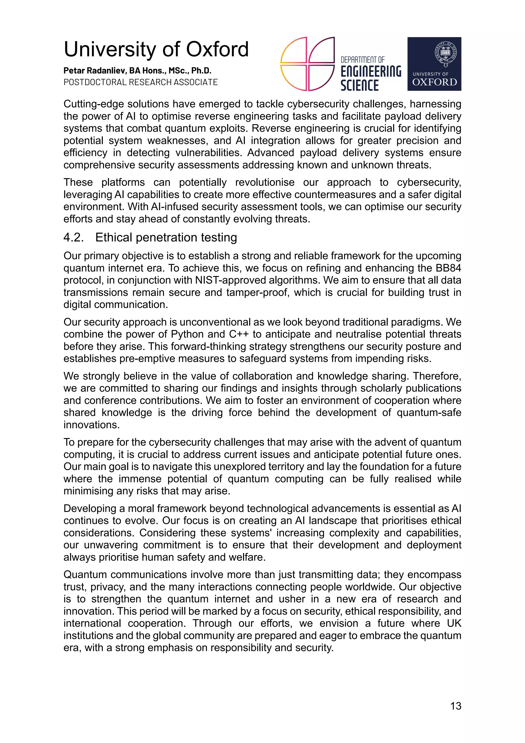 University of Oxford
Petar Radanliev, BA Hons., MSc., Ph.D.
POSTDOCTORAL RESEARCH ASSOCIATE
13
Cutting-edge solutions have emerged to tackle cybersecurity challenges, harnessing
the power of AI to optimise reverse engineering tasks and facilitate payload delivery
systems that combat quantum exploits. Reverse engineering is crucial for identifying
potential system weaknesses, and AI integration allows for greater precision and
efficiency in detecting vulnerabilities. Advanced payload delivery systems ensure
comprehensive security assessments addressing known and unknown threats.
These platforms can potentially revolutionise our approach to cybersecurity,
leveraging AI capabilities to create more effective countermeasures and a safer digital
environment. With AI-infused security assessment tools, we can optimise our security
efforts and stay ahead of constantly evolving threats.
4.2. Ethical penetration testing
Our primary objective is to establish a strong and reliable framework for the upcoming
quantum internet era. To achieve this, we focus on refining and enhancing the BB84
protocol, in conjunction with NIST-approved algorithms. We aim to ensure that all data
transmissions remain secure and tamper-proof, which is crucial for building trust in
digital communication.
Our security approach is unconventional as we look beyond traditional paradigms. We
combine the power of Python and C++ to anticipate and neutralise potential threats
before they arise. This forward-thinking strategy strengthens our security posture and
establishes pre-emptive measures to safeguard systems from impending risks.
We strongly believe in the value of collaboration and knowledge sharing. Therefore,
we are committed to sharing our findings and insights through scholarly publications
and conference contributions. We aim to foster an environment of cooperation where
shared knowledge is the driving force behind the development of quantum-safe
innovations.
To prepare for the cybersecurity challenges that may arise with the advent of quantum
computing, it is crucial to address current issues and anticipate potential future ones.
Our main goal is to navigate this unexplored territory and lay the foundation for a future
where the immense potential of quantum computing can be fully realised while
minimising any risks that may arise.
Developing a moral framework beyond technological advancements is essential as AI
continues to evolve. Our focus is on creating an AI landscape that prioritises ethical
considerations. Considering these systems' increasing complexity and capabilities,
our unwavering commitment is to ensure that their development and deployment
always prioritise human safety and welfare.
Quantum communications involve more than just transmitting data; they encompass
trust, privacy, and the many interactions connecting people worldwide. Our objective
is to strengthen the quantum internet and usher in a new era of research and
innovation. This period will be marked by a focus on security, ethical responsibility, and
international cooperation. Through our efforts, we envision a future where UK
institutions and the global community are prepared and eager to embrace the quantum
era, with a strong emphasis on responsibility and security.
 