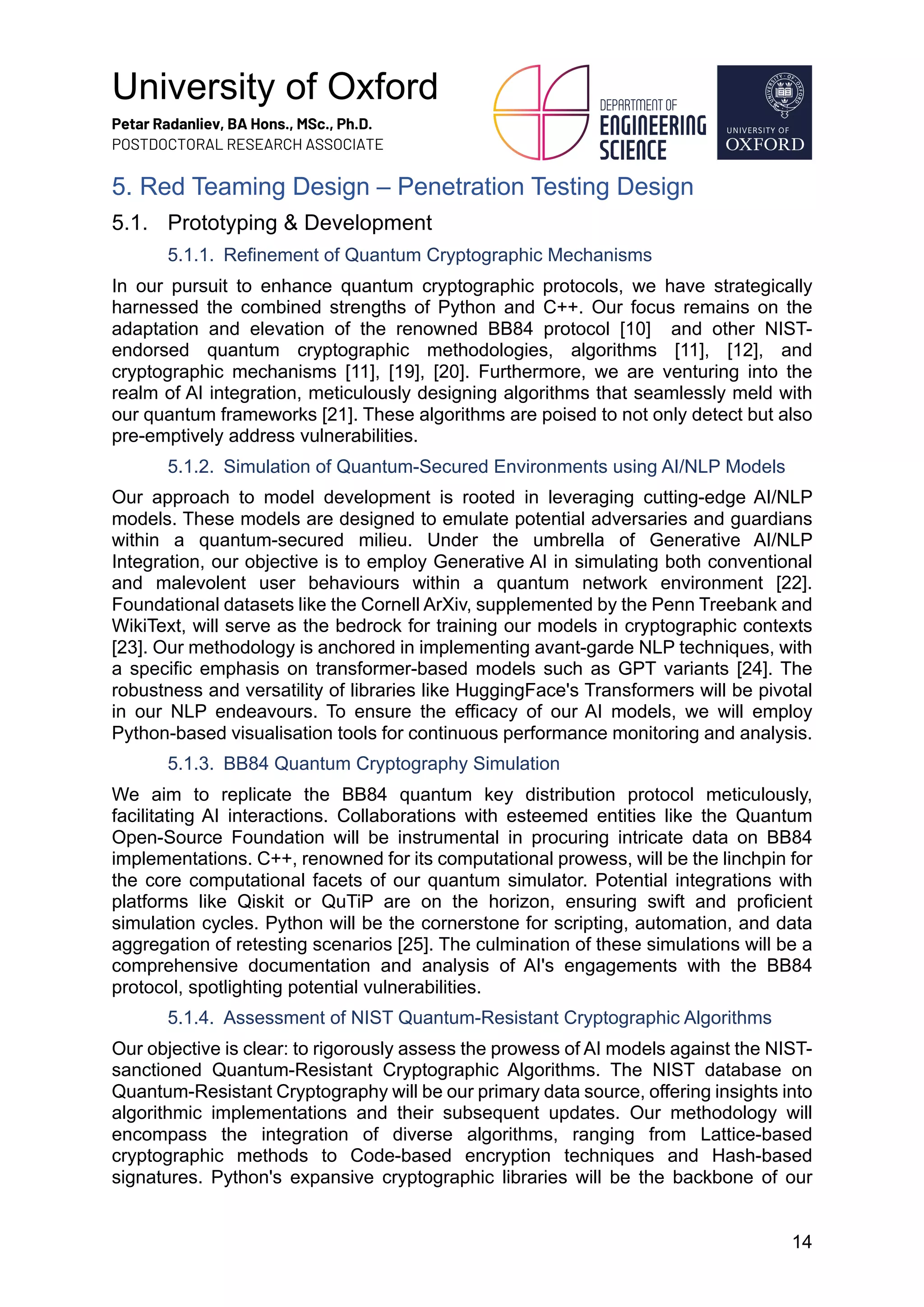 University of Oxford
Petar Radanliev, BA Hons., MSc., Ph.D.
POSTDOCTORAL RESEARCH ASSOCIATE
14
5. Red Teaming Design – Penetration Testing Design
5.1. Prototyping & Development
5.1.1. Refinement of Quantum Cryptographic Mechanisms
In our pursuit to enhance quantum cryptographic protocols, we have strategically
harnessed the combined strengths of Python and C++. Our focus remains on the
adaptation and elevation of the renowned BB84 protocol [10] and other NIST-
endorsed quantum cryptographic methodologies, algorithms [11], [12], and
cryptographic mechanisms [11], [19], [20]. Furthermore, we are venturing into the
realm of AI integration, meticulously designing algorithms that seamlessly meld with
our quantum frameworks [21]. These algorithms are poised to not only detect but also
pre-emptively address vulnerabilities.
5.1.2. Simulation of Quantum-Secured Environments using AI/NLP Models
Our approach to model development is rooted in leveraging cutting-edge AI/NLP
models. These models are designed to emulate potential adversaries and guardians
within a quantum-secured milieu. Under the umbrella of Generative AI/NLP
Integration, our objective is to employ Generative AI in simulating both conventional
and malevolent user behaviours within a quantum network environment [22].
Foundational datasets like the Cornell ArXiv, supplemented by the Penn Treebank and
WikiText, will serve as the bedrock for training our models in cryptographic contexts
[23]. Our methodology is anchored in implementing avant-garde NLP techniques, with
a specific emphasis on transformer-based models such as GPT variants [24]. The
robustness and versatility of libraries like HuggingFace's Transformers will be pivotal
in our NLP endeavours. To ensure the efficacy of our AI models, we will employ
Python-based visualisation tools for continuous performance monitoring and analysis.
5.1.3. BB84 Quantum Cryptography Simulation
We aim to replicate the BB84 quantum key distribution protocol meticulously,
facilitating AI interactions. Collaborations with esteemed entities like the Quantum
Open-Source Foundation will be instrumental in procuring intricate data on BB84
implementations. C++, renowned for its computational prowess, will be the linchpin for
the core computational facets of our quantum simulator. Potential integrations with
platforms like Qiskit or QuTiP are on the horizon, ensuring swift and proficient
simulation cycles. Python will be the cornerstone for scripting, automation, and data
aggregation of retesting scenarios [25]. The culmination of these simulations will be a
comprehensive documentation and analysis of AI's engagements with the BB84
protocol, spotlighting potential vulnerabilities.
5.1.4. Assessment of NIST Quantum-Resistant Cryptographic Algorithms
Our objective is clear: to rigorously assess the prowess of AI models against the NIST-
sanctioned Quantum-Resistant Cryptographic Algorithms. The NIST database on
Quantum-Resistant Cryptography will be our primary data source, offering insights into
algorithmic implementations and their subsequent updates. Our methodology will
encompass the integration of diverse algorithms, ranging from Lattice-based
cryptographic methods to Code-based encryption techniques and Hash-based
signatures. Python's expansive cryptographic libraries will be the backbone of our
 