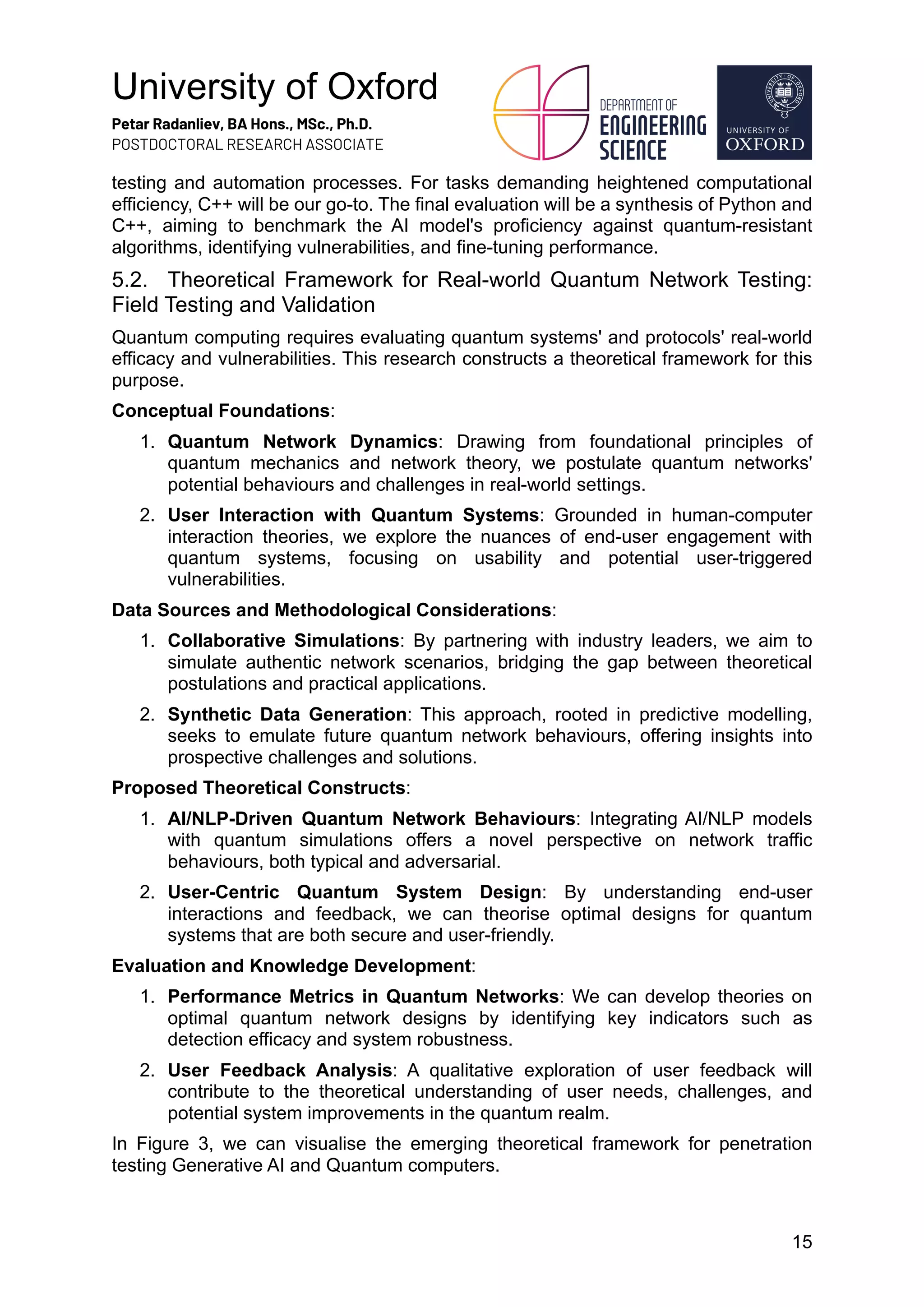 University of Oxford
Petar Radanliev, BA Hons., MSc., Ph.D.
POSTDOCTORAL RESEARCH ASSOCIATE
15
testing and automation processes. For tasks demanding heightened computational
efficiency, C++ will be our go-to. The final evaluation will be a synthesis of Python and
C++, aiming to benchmark the AI model's proficiency against quantum-resistant
algorithms, identifying vulnerabilities, and fine-tuning performance.
5.2. Theoretical Framework for Real-world Quantum Network Testing:
Field Testing and Validation
Quantum computing requires evaluating quantum systems' and protocols' real-world
efficacy and vulnerabilities. This research constructs a theoretical framework for this
purpose.
Conceptual Foundations:
1. Quantum Network Dynamics: Drawing from foundational principles of
quantum mechanics and network theory, we postulate quantum networks'
potential behaviours and challenges in real-world settings.
2. User Interaction with Quantum Systems: Grounded in human-computer
interaction theories, we explore the nuances of end-user engagement with
quantum systems, focusing on usability and potential user-triggered
vulnerabilities.
Data Sources and Methodological Considerations:
1. Collaborative Simulations: By partnering with industry leaders, we aim to
simulate authentic network scenarios, bridging the gap between theoretical
postulations and practical applications.
2. Synthetic Data Generation: This approach, rooted in predictive modelling,
seeks to emulate future quantum network behaviours, offering insights into
prospective challenges and solutions.
Proposed Theoretical Constructs:
1. AI/NLP-Driven Quantum Network Behaviours: Integrating AI/NLP models
with quantum simulations offers a novel perspective on network traffic
behaviours, both typical and adversarial.
2. User-Centric Quantum System Design: By understanding end-user
interactions and feedback, we can theorise optimal designs for quantum
systems that are both secure and user-friendly.
Evaluation and Knowledge Development:
1. Performance Metrics in Quantum Networks: We can develop theories on
optimal quantum network designs by identifying key indicators such as
detection efficacy and system robustness.
2. User Feedback Analysis: A qualitative exploration of user feedback will
contribute to the theoretical understanding of user needs, challenges, and
potential system improvements in the quantum realm.
In Figure 3, we can visualise the emerging theoretical framework for penetration
testing Generative AI and Quantum computers.
 