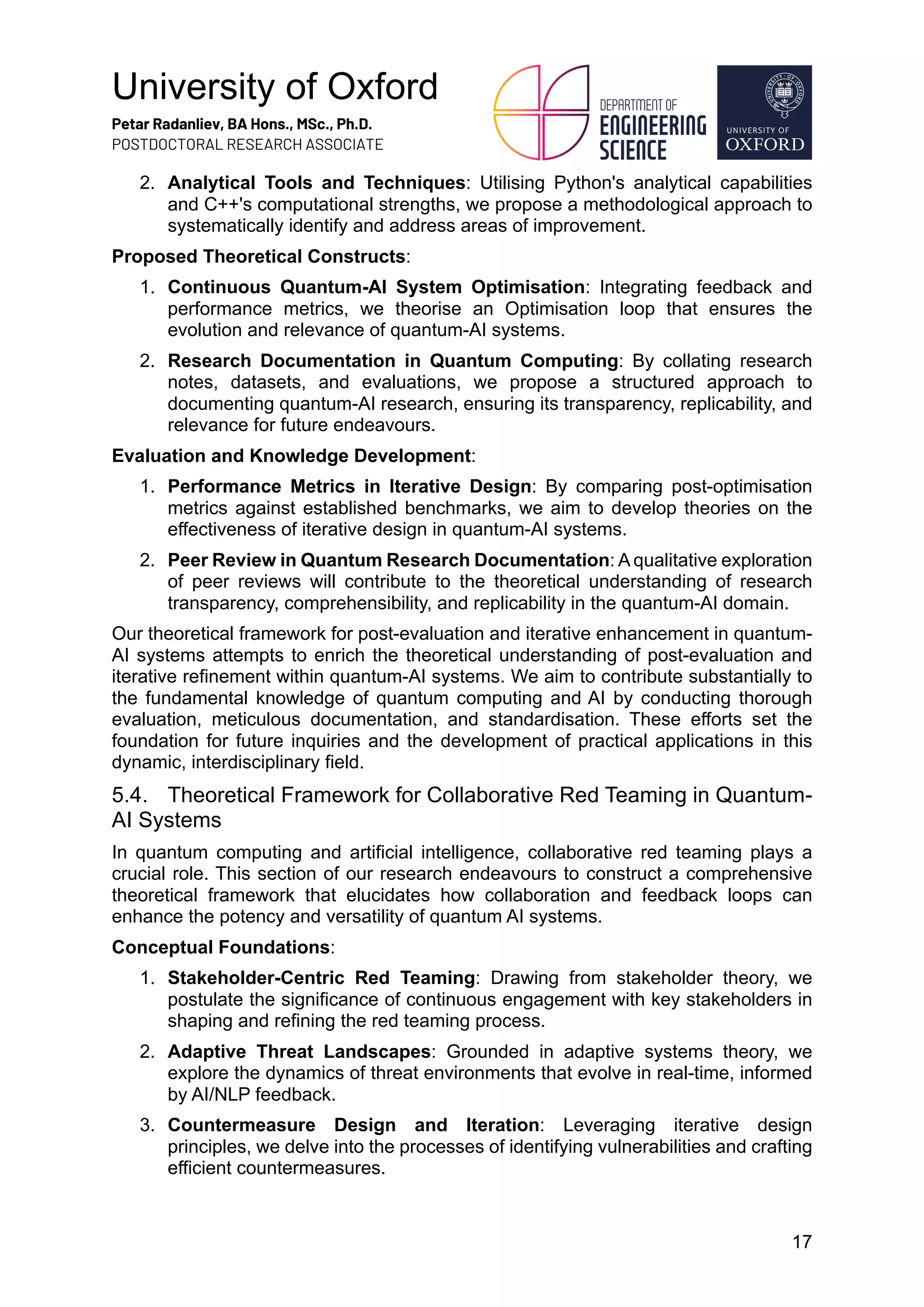 University of Oxford
Petar Radanliev, BA Hons., MSc., Ph.D.
POSTDOCTORAL RESEARCH ASSOCIATE
17
2. Analytical Tools and Techniques: Utilising Python's analytical capabilities
and C++'s computational strengths, we propose a methodological approach to
systematically identify and address areas of improvement.
Proposed Theoretical Constructs:
1. Continuous Quantum-AI System Optimisation: Integrating feedback and
performance metrics, we theorise an Optimisation loop that ensures the
evolution and relevance of quantum-AI systems.
2. Research Documentation in Quantum Computing: By collating research
notes, datasets, and evaluations, we propose a structured approach to
documenting quantum-AI research, ensuring its transparency, replicability, and
relevance for future endeavours.
Evaluation and Knowledge Development:
1. Performance Metrics in Iterative Design: By comparing post-optimisation
metrics against established benchmarks, we aim to develop theories on the
effectiveness of iterative design in quantum-AI systems.
2. Peer Review in Quantum Research Documentation: A qualitative exploration
of peer reviews will contribute to the theoretical understanding of research
transparency, comprehensibility, and replicability in the quantum-AI domain.
Our theoretical framework for post-evaluation and iterative enhancement in quantum-
AI systems attempts to enrich the theoretical understanding of post-evaluation and
iterative refinement within quantum-AI systems. We aim to contribute substantially to
the fundamental knowledge of quantum computing and AI by conducting thorough
evaluation, meticulous documentation, and standardisation. These efforts set the
foundation for future inquiries and the development of practical applications in this
dynamic, interdisciplinary field.
5.4. Theoretical Framework for Collaborative Red Teaming in Quantum-
AI Systems
In quantum computing and artificial intelligence, collaborative red teaming plays a
crucial role. This section of our research endeavours to construct a comprehensive
theoretical framework that elucidates how collaboration and feedback loops can
enhance the potency and versatility of quantum AI systems.
Conceptual Foundations:
1. Stakeholder-Centric Red Teaming: Drawing from stakeholder theory, we
postulate the significance of continuous engagement with key stakeholders in
shaping and refining the red teaming process.
2. Adaptive Threat Landscapes: Grounded in adaptive systems theory, we
explore the dynamics of threat environments that evolve in real-time, informed
by AI/NLP feedback.
3. Countermeasure Design and Iteration: Leveraging iterative design
principles, we delve into the processes of identifying vulnerabilities and crafting
efficient countermeasures.
 