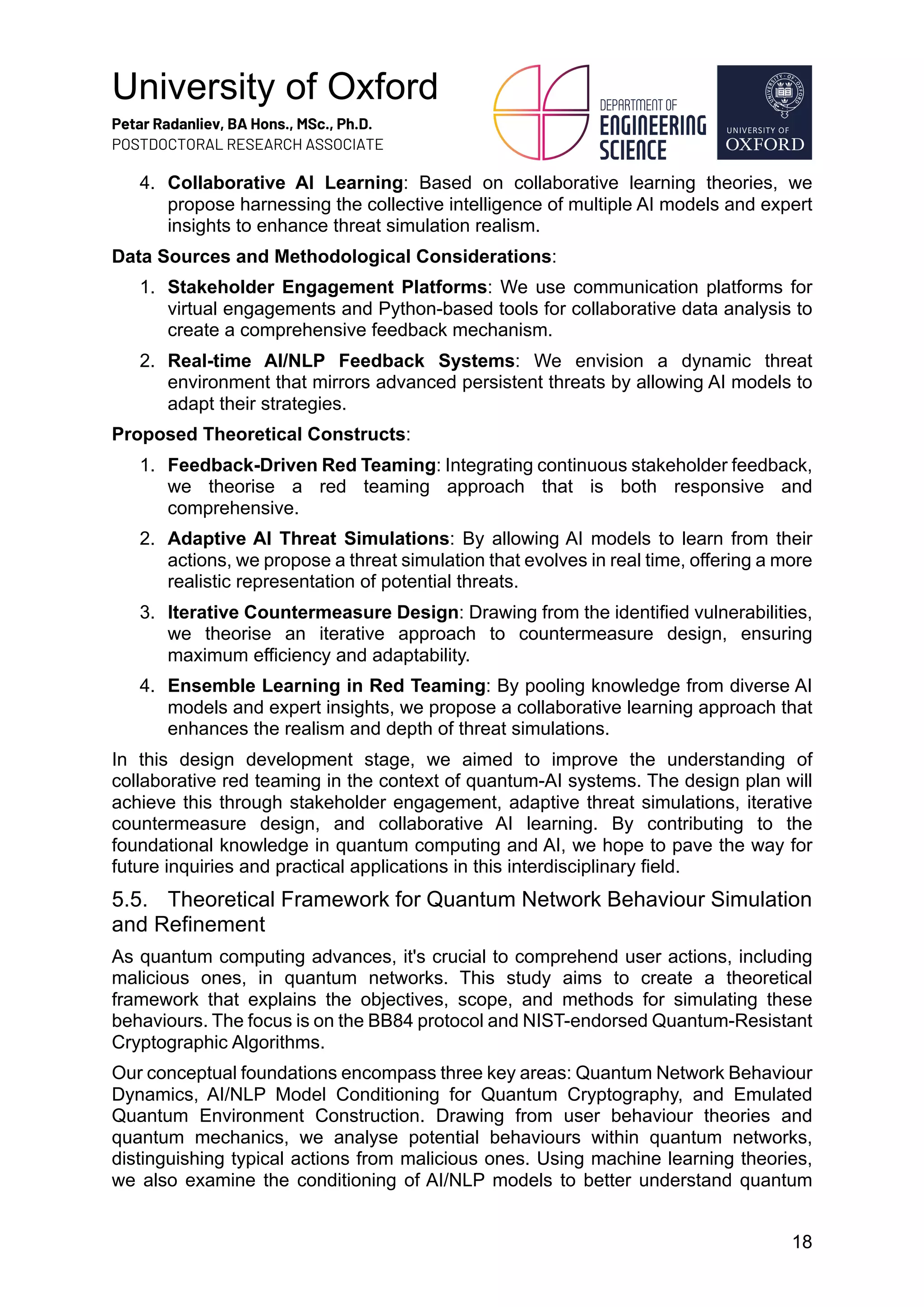 University of Oxford
Petar Radanliev, BA Hons., MSc., Ph.D.
POSTDOCTORAL RESEARCH ASSOCIATE
18
4. Collaborative AI Learning: Based on collaborative learning theories, we
propose harnessing the collective intelligence of multiple AI models and expert
insights to enhance threat simulation realism.
Data Sources and Methodological Considerations:
1. Stakeholder Engagement Platforms: We use communication platforms for
virtual engagements and Python-based tools for collaborative data analysis to
create a comprehensive feedback mechanism.
2. Real-time AI/NLP Feedback Systems: We envision a dynamic threat
environment that mirrors advanced persistent threats by allowing AI models to
adapt their strategies.
Proposed Theoretical Constructs:
1. Feedback-Driven Red Teaming: Integrating continuous stakeholder feedback,
we theorise a red teaming approach that is both responsive and
comprehensive.
2. Adaptive AI Threat Simulations: By allowing AI models to learn from their
actions, we propose a threat simulation that evolves in real time, offering a more
realistic representation of potential threats.
3. Iterative Countermeasure Design: Drawing from the identified vulnerabilities,
we theorise an iterative approach to countermeasure design, ensuring
maximum efficiency and adaptability.
4. Ensemble Learning in Red Teaming: By pooling knowledge from diverse AI
models and expert insights, we propose a collaborative learning approach that
enhances the realism and depth of threat simulations.
In this design development stage, we aimed to improve the understanding of
collaborative red teaming in the context of quantum-AI systems. The design plan will
achieve this through stakeholder engagement, adaptive threat simulations, iterative
countermeasure design, and collaborative AI learning. By contributing to the
foundational knowledge in quantum computing and AI, we hope to pave the way for
future inquiries and practical applications in this interdisciplinary field.
5.5. Theoretical Framework for Quantum Network Behaviour Simulation
and Refinement
As quantum computing advances, it's crucial to comprehend user actions, including
malicious ones, in quantum networks. This study aims to create a theoretical
framework that explains the objectives, scope, and methods for simulating these
behaviours. The focus is on the BB84 protocol and NIST-endorsed Quantum-Resistant
Cryptographic Algorithms.
Our conceptual foundations encompass three key areas: Quantum Network Behaviour
Dynamics, AI/NLP Model Conditioning for Quantum Cryptography, and Emulated
Quantum Environment Construction. Drawing from user behaviour theories and
quantum mechanics, we analyse potential behaviours within quantum networks,
distinguishing typical actions from malicious ones. Using machine learning theories,
we also examine the conditioning of AI/NLP models to better understand quantum
 