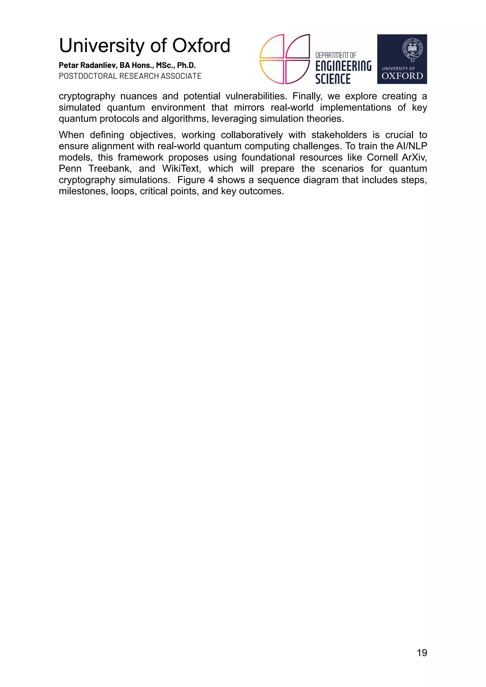 University of Oxford
Petar Radanliev, BA Hons., MSc., Ph.D.
POSTDOCTORAL RESEARCH ASSOCIATE
19
cryptography nuances and potential vulnerabilities. Finally, we explore creating a
simulated quantum environment that mirrors real-world implementations of key
quantum protocols and algorithms, leveraging simulation theories.
When defining objectives, working collaboratively with stakeholders is crucial to
ensure alignment with real-world quantum computing challenges. To train the AI/NLP
models, this framework proposes using foundational resources like Cornell ArXiv,
Penn Treebank, and WikiText, which will prepare the scenarios for quantum
cryptography simulations. Figure 4 shows a sequence diagram that includes steps,
milestones, loops, critical points, and key outcomes.
 
