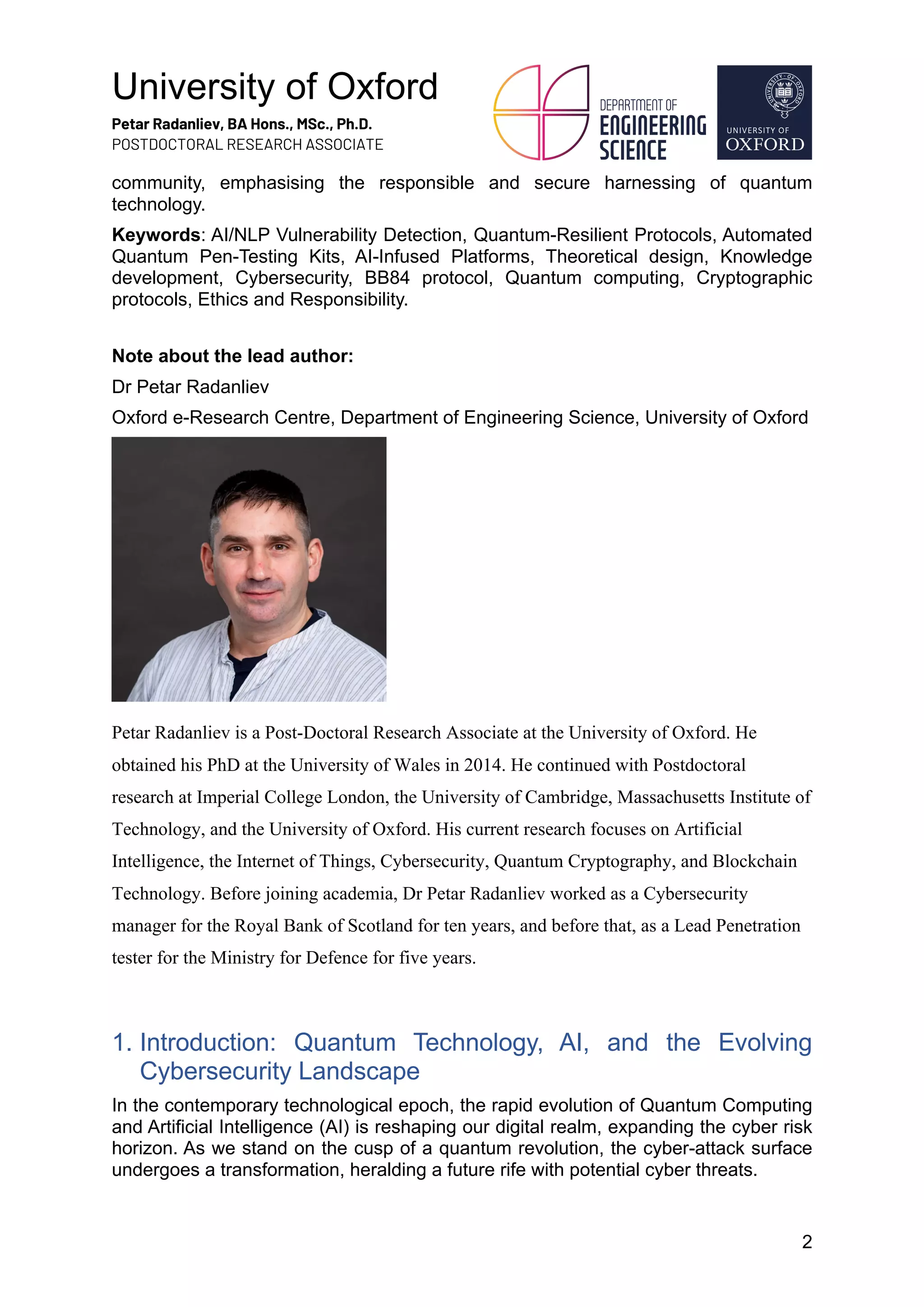 University of Oxford
Petar Radanliev, BA Hons., MSc., Ph.D.
POSTDOCTORAL RESEARCH ASSOCIATE
2
community, emphasising the responsible and secure harnessing of quantum
technology.
Keywords: AI/NLP Vulnerability Detection, Quantum-Resilient Protocols, Automated
Quantum Pen-Testing Kits, AI-Infused Platforms, Theoretical design, Knowledge
development, Cybersecurity, BB84 protocol, Quantum computing, Cryptographic
protocols, Ethics and Responsibility.
Note about the lead author:
Dr Petar Radanliev
Oxford e-Research Centre, Department of Engineering Science, University of Oxford
Petar Radanliev is a Post-Doctoral Research Associate at the University of Oxford. He
obtained his PhD at the University of Wales in 2014. He continued with Postdoctoral
research at Imperial College London, the University of Cambridge, Massachusetts Institute of
Technology, and the University of Oxford. His current research focuses on Artificial
Intelligence, the Internet of Things, Cybersecurity, Quantum Cryptography, and Blockchain
Technology. Before joining academia, Dr Petar Radanliev worked as a Cybersecurity
manager for the Royal Bank of Scotland for ten years, and before that, as a Lead Penetration
tester for the Ministry for Defence for five years.
1. Introduction: Quantum Technology, AI, and the Evolving
Cybersecurity Landscape
In the contemporary technological epoch, the rapid evolution of Quantum Computing
and Artificial Intelligence (AI) is reshaping our digital realm, expanding the cyber risk
horizon. As we stand on the cusp of a quantum revolution, the cyber-attack surface
undergoes a transformation, heralding a future rife with potential cyber threats.
 