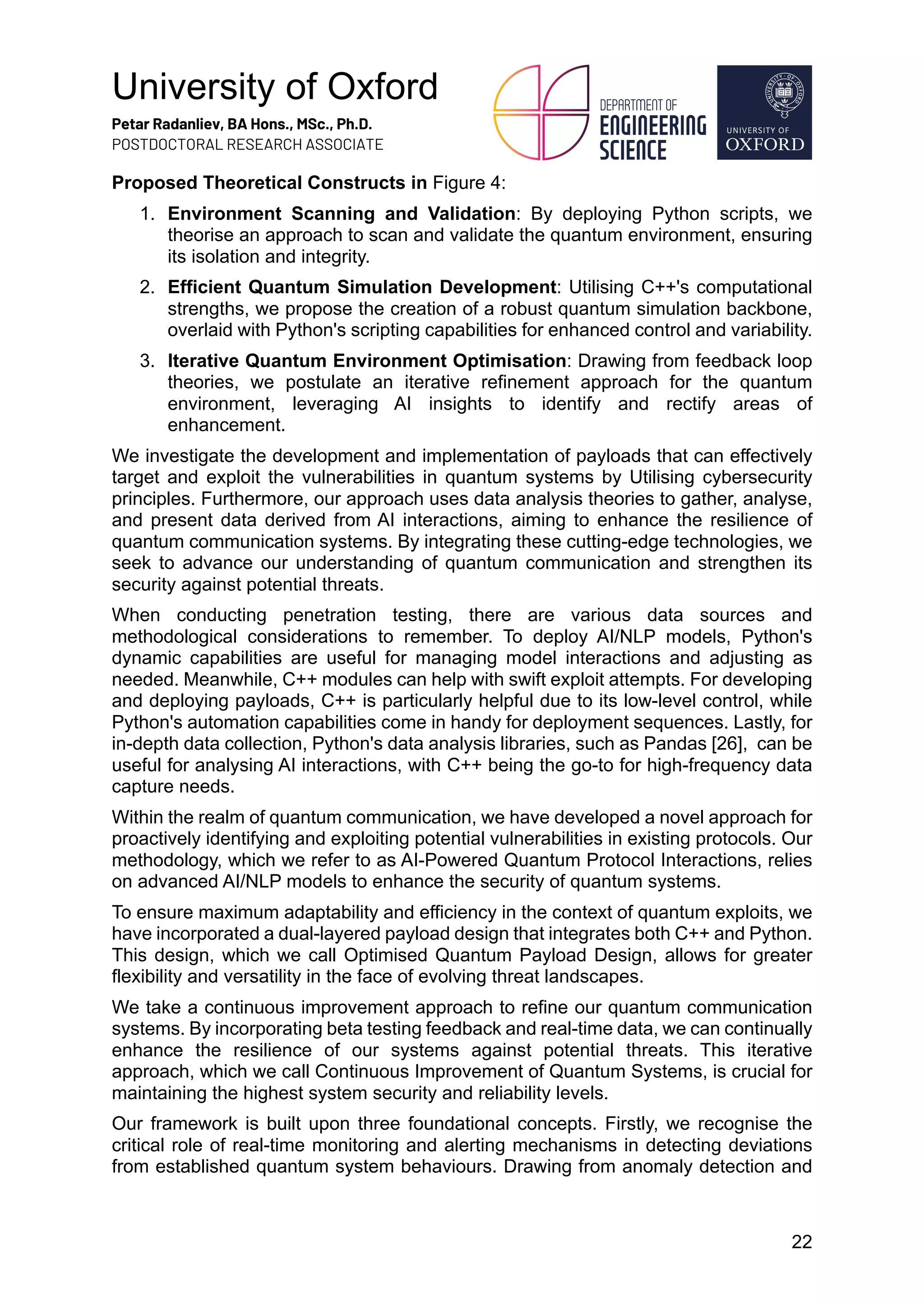 University of Oxford
Petar Radanliev, BA Hons., MSc., Ph.D.
POSTDOCTORAL RESEARCH ASSOCIATE
22
Proposed Theoretical Constructs in Figure 4:
1. Environment Scanning and Validation: By deploying Python scripts, we
theorise an approach to scan and validate the quantum environment, ensuring
its isolation and integrity.
2. Efficient Quantum Simulation Development: Utilising C++'s computational
strengths, we propose the creation of a robust quantum simulation backbone,
overlaid with Python's scripting capabilities for enhanced control and variability.
3. Iterative Quantum Environment Optimisation: Drawing from feedback loop
theories, we postulate an iterative refinement approach for the quantum
environment, leveraging AI insights to identify and rectify areas of
enhancement.
We investigate the development and implementation of payloads that can effectively
target and exploit the vulnerabilities in quantum systems by Utilising cybersecurity
principles. Furthermore, our approach uses data analysis theories to gather, analyse,
and present data derived from AI interactions, aiming to enhance the resilience of
quantum communication systems. By integrating these cutting-edge technologies, we
seek to advance our understanding of quantum communication and strengthen its
security against potential threats.
When conducting penetration testing, there are various data sources and
methodological considerations to remember. To deploy AI/NLP models, Python's
dynamic capabilities are useful for managing model interactions and adjusting as
needed. Meanwhile, C++ modules can help with swift exploit attempts. For developing
and deploying payloads, C++ is particularly helpful due to its low-level control, while
Python's automation capabilities come in handy for deployment sequences. Lastly, for
in-depth data collection, Python's data analysis libraries, such as Pandas [26], can be
useful for analysing AI interactions, with C++ being the go-to for high-frequency data
capture needs.
Within the realm of quantum communication, we have developed a novel approach for
proactively identifying and exploiting potential vulnerabilities in existing protocols. Our
methodology, which we refer to as AI-Powered Quantum Protocol Interactions, relies
on advanced AI/NLP models to enhance the security of quantum systems.
To ensure maximum adaptability and efficiency in the context of quantum exploits, we
have incorporated a dual-layered payload design that integrates both C++ and Python.
This design, which we call Optimised Quantum Payload Design, allows for greater
flexibility and versatility in the face of evolving threat landscapes.
We take a continuous improvement approach to refine our quantum communication
systems. By incorporating beta testing feedback and real-time data, we can continually
enhance the resilience of our systems against potential threats. This iterative
approach, which we call Continuous Improvement of Quantum Systems, is crucial for
maintaining the highest system security and reliability levels.
Our framework is built upon three foundational concepts. Firstly, we recognise the
critical role of real-time monitoring and alerting mechanisms in detecting deviations
from established quantum system behaviours. Drawing from anomaly detection and
 