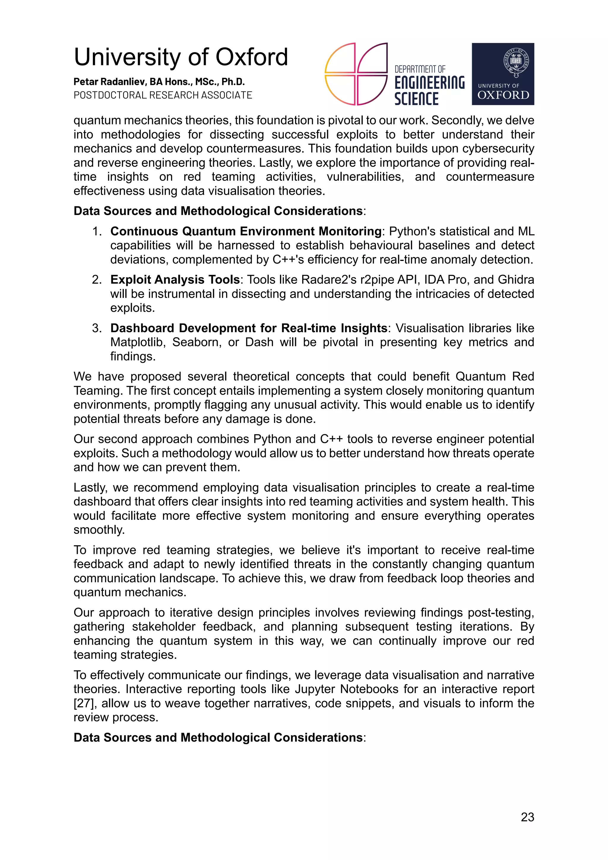 University of Oxford
Petar Radanliev, BA Hons., MSc., Ph.D.
POSTDOCTORAL RESEARCH ASSOCIATE
23
quantum mechanics theories, this foundation is pivotal to our work. Secondly, we delve
into methodologies for dissecting successful exploits to better understand their
mechanics and develop countermeasures. This foundation builds upon cybersecurity
and reverse engineering theories. Lastly, we explore the importance of providing real-
time insights on red teaming activities, vulnerabilities, and countermeasure
effectiveness using data visualisation theories.
Data Sources and Methodological Considerations:
1. Continuous Quantum Environment Monitoring: Python's statistical and ML
capabilities will be harnessed to establish behavioural baselines and detect
deviations, complemented by C++'s efficiency for real-time anomaly detection.
2. Exploit Analysis Tools: Tools like Radare2's r2pipe API, IDA Pro, and Ghidra
will be instrumental in dissecting and understanding the intricacies of detected
exploits.
3. Dashboard Development for Real-time Insights: Visualisation libraries like
Matplotlib, Seaborn, or Dash will be pivotal in presenting key metrics and
findings.
We have proposed several theoretical concepts that could benefit Quantum Red
Teaming. The first concept entails implementing a system closely monitoring quantum
environments, promptly flagging any unusual activity. This would enable us to identify
potential threats before any damage is done.
Our second approach combines Python and C++ tools to reverse engineer potential
exploits. Such a methodology would allow us to better understand how threats operate
and how we can prevent them.
Lastly, we recommend employing data visualisation principles to create a real-time
dashboard that offers clear insights into red teaming activities and system health. This
would facilitate more effective system monitoring and ensure everything operates
smoothly.
To improve red teaming strategies, we believe it's important to receive real-time
feedback and adapt to newly identified threats in the constantly changing quantum
communication landscape. To achieve this, we draw from feedback loop theories and
quantum mechanics.
Our approach to iterative design principles involves reviewing findings post-testing,
gathering stakeholder feedback, and planning subsequent testing iterations. By
enhancing the quantum system in this way, we can continually improve our red
teaming strategies.
To effectively communicate our findings, we leverage data visualisation and narrative
theories. Interactive reporting tools like Jupyter Notebooks for an interactive report
[27], allow us to weave together narratives, code snippets, and visuals to inform the
review process.
Data Sources and Methodological Considerations:
 