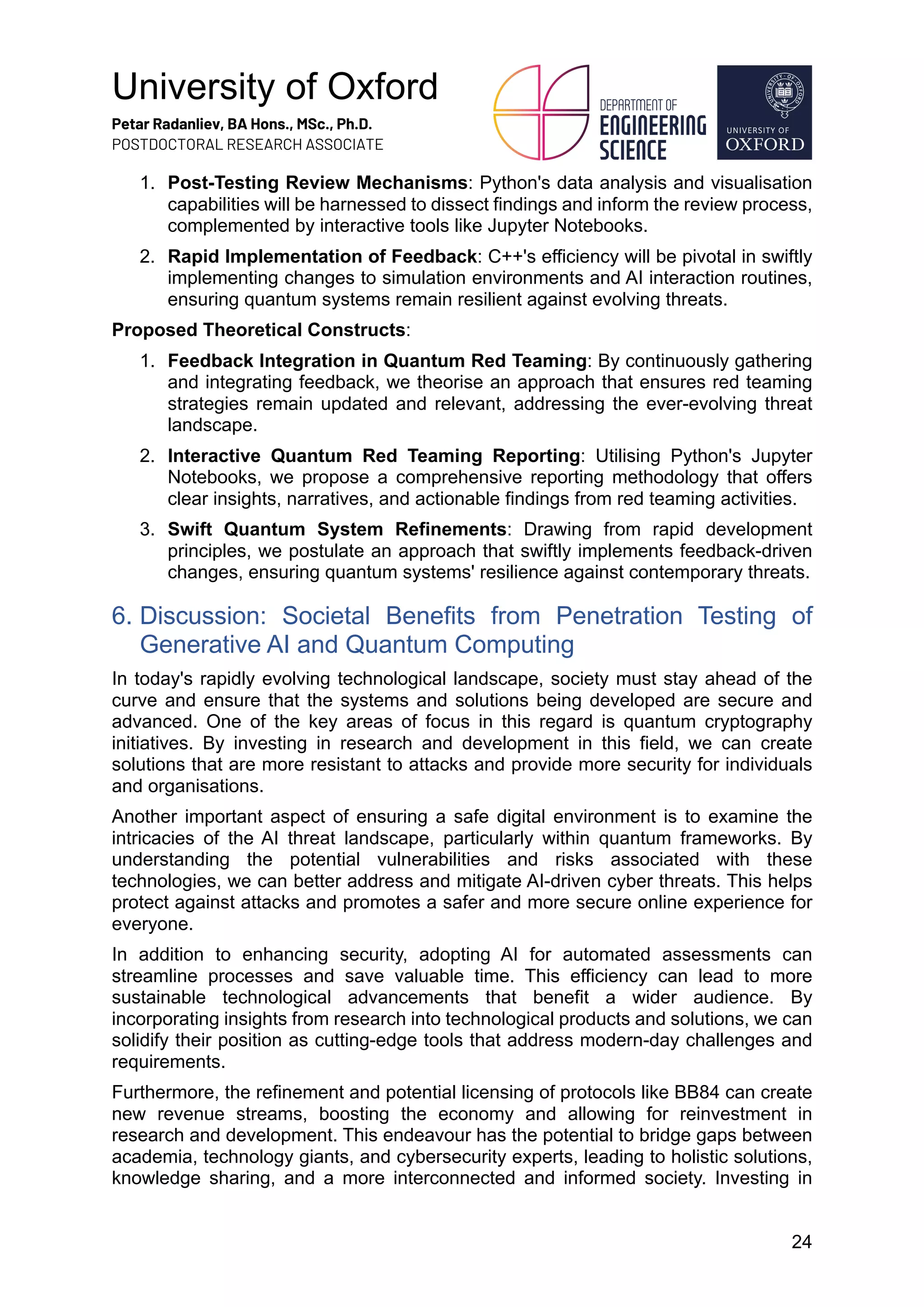 University of Oxford
Petar Radanliev, BA Hons., MSc., Ph.D.
POSTDOCTORAL RESEARCH ASSOCIATE
24
1. Post-Testing Review Mechanisms: Python's data analysis and visualisation
capabilities will be harnessed to dissect findings and inform the review process,
complemented by interactive tools like Jupyter Notebooks.
2. Rapid Implementation of Feedback: C++'s efficiency will be pivotal in swiftly
implementing changes to simulation environments and AI interaction routines,
ensuring quantum systems remain resilient against evolving threats.
Proposed Theoretical Constructs:
1. Feedback Integration in Quantum Red Teaming: By continuously gathering
and integrating feedback, we theorise an approach that ensures red teaming
strategies remain updated and relevant, addressing the ever-evolving threat
landscape.
2. Interactive Quantum Red Teaming Reporting: Utilising Python's Jupyter
Notebooks, we propose a comprehensive reporting methodology that offers
clear insights, narratives, and actionable findings from red teaming activities.
3. Swift Quantum System Refinements: Drawing from rapid development
principles, we postulate an approach that swiftly implements feedback-driven
changes, ensuring quantum systems' resilience against contemporary threats.
6. Discussion: Societal Benefits from Penetration Testing of
Generative AI and Quantum Computing
In today's rapidly evolving technological landscape, society must stay ahead of the
curve and ensure that the systems and solutions being developed are secure and
advanced. One of the key areas of focus in this regard is quantum cryptography
initiatives. By investing in research and development in this field, we can create
solutions that are more resistant to attacks and provide more security for individuals
and organisations.
Another important aspect of ensuring a safe digital environment is to examine the
intricacies of the AI threat landscape, particularly within quantum frameworks. By
understanding the potential vulnerabilities and risks associated with these
technologies, we can better address and mitigate AI-driven cyber threats. This helps
protect against attacks and promotes a safer and more secure online experience for
everyone.
In addition to enhancing security, adopting AI for automated assessments can
streamline processes and save valuable time. This efficiency can lead to more
sustainable technological advancements that benefit a wider audience. By
incorporating insights from research into technological products and solutions, we can
solidify their position as cutting-edge tools that address modern-day challenges and
requirements.
Furthermore, the refinement and potential licensing of protocols like BB84 can create
new revenue streams, boosting the economy and allowing for reinvestment in
research and development. This endeavour has the potential to bridge gaps between
academia, technology giants, and cybersecurity experts, leading to holistic solutions,
knowledge sharing, and a more interconnected and informed society. Investing in
 