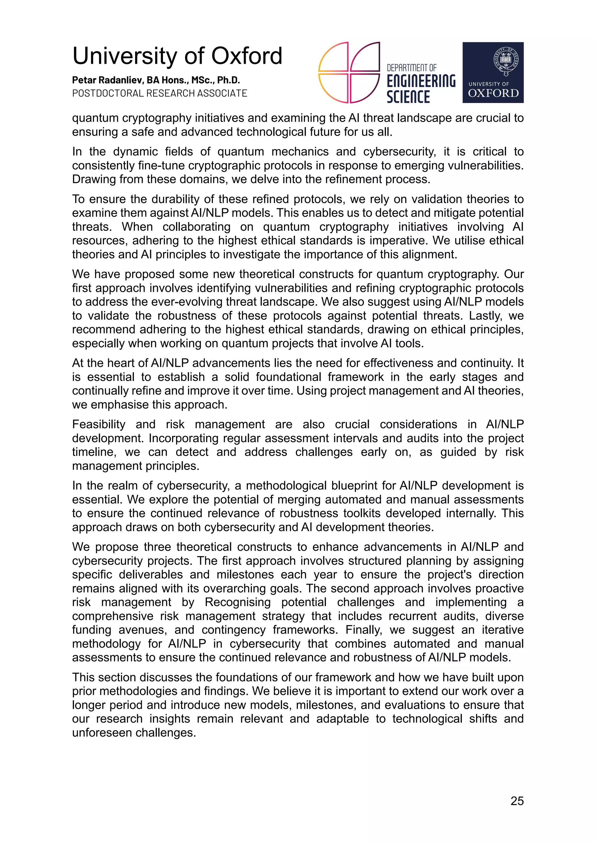 University of Oxford
Petar Radanliev, BA Hons., MSc., Ph.D.
POSTDOCTORAL RESEARCH ASSOCIATE
25
quantum cryptography initiatives and examining the AI threat landscape are crucial to
ensuring a safe and advanced technological future for us all.
In the dynamic fields of quantum mechanics and cybersecurity, it is critical to
consistently fine-tune cryptographic protocols in response to emerging vulnerabilities.
Drawing from these domains, we delve into the refinement process.
To ensure the durability of these refined protocols, we rely on validation theories to
examine them against AI/NLP models. This enables us to detect and mitigate potential
threats. When collaborating on quantum cryptography initiatives involving AI
resources, adhering to the highest ethical standards is imperative. We utilise ethical
theories and AI principles to investigate the importance of this alignment.
We have proposed some new theoretical constructs for quantum cryptography. Our
first approach involves identifying vulnerabilities and refining cryptographic protocols
to address the ever-evolving threat landscape. We also suggest using AI/NLP models
to validate the robustness of these protocols against potential threats. Lastly, we
recommend adhering to the highest ethical standards, drawing on ethical principles,
especially when working on quantum projects that involve AI tools.
At the heart of AI/NLP advancements lies the need for effectiveness and continuity. It
is essential to establish a solid foundational framework in the early stages and
continually refine and improve it over time. Using project management and AI theories,
we emphasise this approach.
Feasibility and risk management are also crucial considerations in AI/NLP
development. Incorporating regular assessment intervals and audits into the project
timeline, we can detect and address challenges early on, as guided by risk
management principles.
In the realm of cybersecurity, a methodological blueprint for AI/NLP development is
essential. We explore the potential of merging automated and manual assessments
to ensure the continued relevance of robustness toolkits developed internally. This
approach draws on both cybersecurity and AI development theories.
We propose three theoretical constructs to enhance advancements in AI/NLP and
cybersecurity projects. The first approach involves structured planning by assigning
specific deliverables and milestones each year to ensure the project's direction
remains aligned with its overarching goals. The second approach involves proactive
risk management by Recognising potential challenges and implementing a
comprehensive risk management strategy that includes recurrent audits, diverse
funding avenues, and contingency frameworks. Finally, we suggest an iterative
methodology for AI/NLP in cybersecurity that combines automated and manual
assessments to ensure the continued relevance and robustness of AI/NLP models.
This section discusses the foundations of our framework and how we have built upon
prior methodologies and findings. We believe it is important to extend our work over a
longer period and introduce new models, milestones, and evaluations to ensure that
our research insights remain relevant and adaptable to technological shifts and
unforeseen challenges.
 