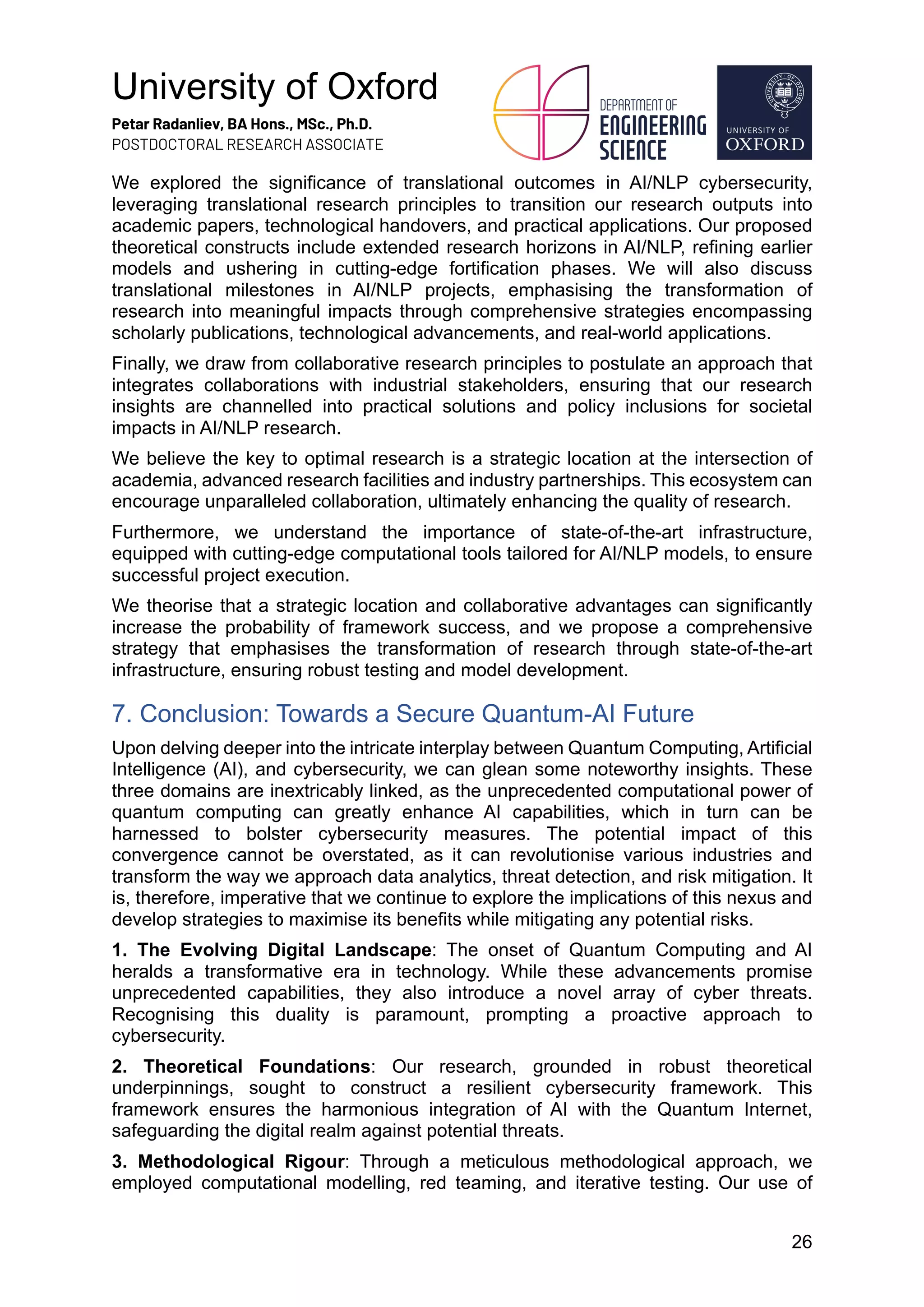 University of Oxford
Petar Radanliev, BA Hons., MSc., Ph.D.
POSTDOCTORAL RESEARCH ASSOCIATE
26
We explored the significance of translational outcomes in AI/NLP cybersecurity,
leveraging translational research principles to transition our research outputs into
academic papers, technological handovers, and practical applications. Our proposed
theoretical constructs include extended research horizons in AI/NLP, refining earlier
models and ushering in cutting-edge fortification phases. We will also discuss
translational milestones in AI/NLP projects, emphasising the transformation of
research into meaningful impacts through comprehensive strategies encompassing
scholarly publications, technological advancements, and real-world applications.
Finally, we draw from collaborative research principles to postulate an approach that
integrates collaborations with industrial stakeholders, ensuring that our research
insights are channelled into practical solutions and policy inclusions for societal
impacts in AI/NLP research.
We believe the key to optimal research is a strategic location at the intersection of
academia, advanced research facilities and industry partnerships. This ecosystem can
encourage unparalleled collaboration, ultimately enhancing the quality of research.
Furthermore, we understand the importance of state-of-the-art infrastructure,
equipped with cutting-edge computational tools tailored for AI/NLP models, to ensure
successful project execution.
We theorise that a strategic location and collaborative advantages can significantly
increase the probability of framework success, and we propose a comprehensive
strategy that emphasises the transformation of research through state-of-the-art
infrastructure, ensuring robust testing and model development.
7. Conclusion: Towards a Secure Quantum-AI Future
Upon delving deeper into the intricate interplay between Quantum Computing, Artificial
Intelligence (AI), and cybersecurity, we can glean some noteworthy insights. These
three domains are inextricably linked, as the unprecedented computational power of
quantum computing can greatly enhance AI capabilities, which in turn can be
harnessed to bolster cybersecurity measures. The potential impact of this
convergence cannot be overstated, as it can revolutionise various industries and
transform the way we approach data analytics, threat detection, and risk mitigation. It
is, therefore, imperative that we continue to explore the implications of this nexus and
develop strategies to maximise its benefits while mitigating any potential risks.
1. The Evolving Digital Landscape: The onset of Quantum Computing and AI
heralds a transformative era in technology. While these advancements promise
unprecedented capabilities, they also introduce a novel array of cyber threats.
Recognising this duality is paramount, prompting a proactive approach to
cybersecurity.
2. Theoretical Foundations: Our research, grounded in robust theoretical
underpinnings, sought to construct a resilient cybersecurity framework. This
framework ensures the harmonious integration of AI with the Quantum Internet,
safeguarding the digital realm against potential threats.
3. Methodological Rigour: Through a meticulous methodological approach, we
employed computational modelling, red teaming, and iterative testing. Our use of
 