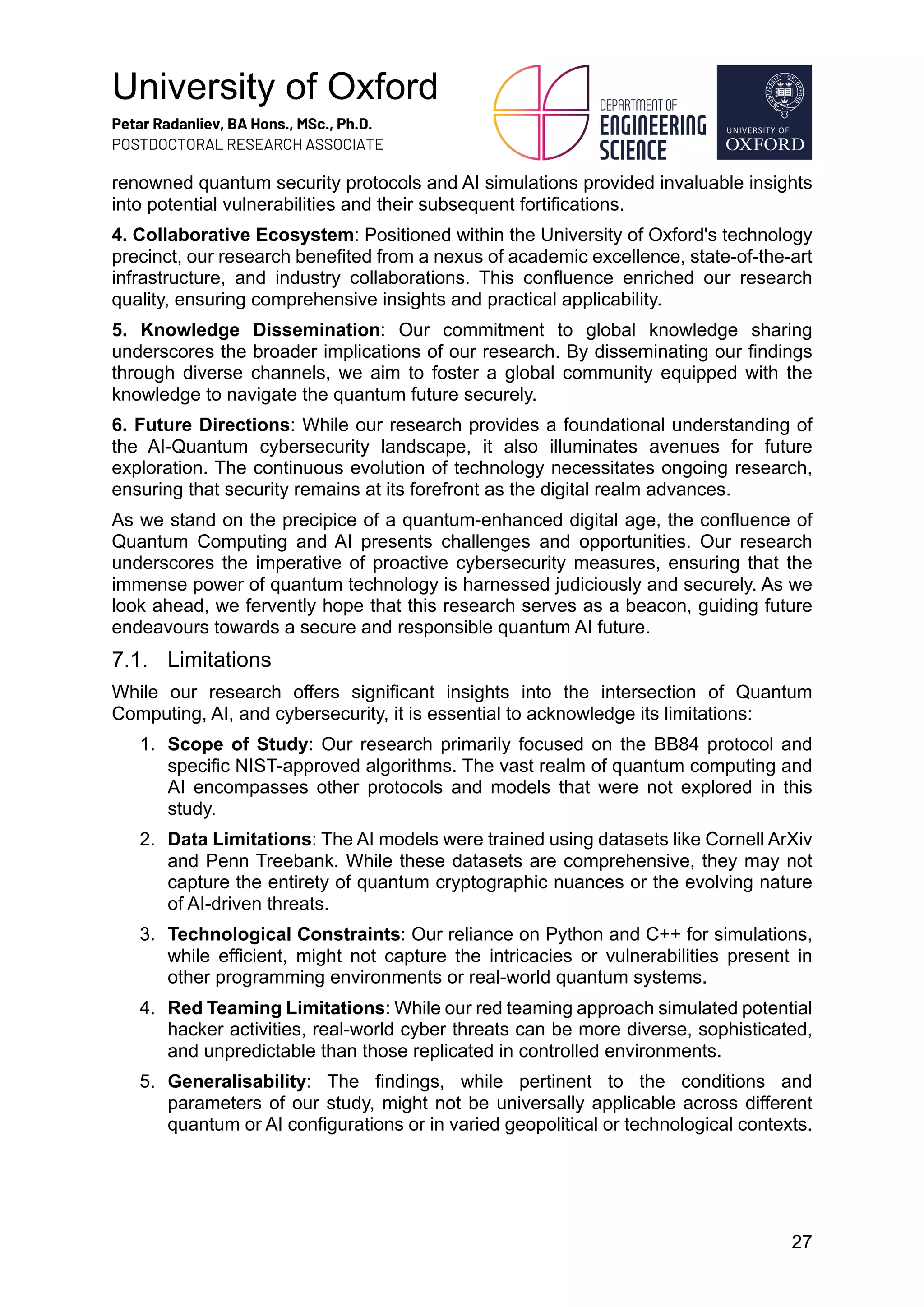 University of Oxford
Petar Radanliev, BA Hons., MSc., Ph.D.
POSTDOCTORAL RESEARCH ASSOCIATE
27
renowned quantum security protocols and AI simulations provided invaluable insights
into potential vulnerabilities and their subsequent fortifications.
4. Collaborative Ecosystem: Positioned within the University of Oxford's technology
precinct, our research benefited from a nexus of academic excellence, state-of-the-art
infrastructure, and industry collaborations. This confluence enriched our research
quality, ensuring comprehensive insights and practical applicability.
5. Knowledge Dissemination: Our commitment to global knowledge sharing
underscores the broader implications of our research. By disseminating our findings
through diverse channels, we aim to foster a global community equipped with the
knowledge to navigate the quantum future securely.
6. Future Directions: While our research provides a foundational understanding of
the AI-Quantum cybersecurity landscape, it also illuminates avenues for future
exploration. The continuous evolution of technology necessitates ongoing research,
ensuring that security remains at its forefront as the digital realm advances.
As we stand on the precipice of a quantum-enhanced digital age, the confluence of
Quantum Computing and AI presents challenges and opportunities. Our research
underscores the imperative of proactive cybersecurity measures, ensuring that the
immense power of quantum technology is harnessed judiciously and securely. As we
look ahead, we fervently hope that this research serves as a beacon, guiding future
endeavours towards a secure and responsible quantum AI future.
7.1. Limitations
While our research offers significant insights into the intersection of Quantum
Computing, AI, and cybersecurity, it is essential to acknowledge its limitations:
1. Scope of Study: Our research primarily focused on the BB84 protocol and
specific NIST-approved algorithms. The vast realm of quantum computing and
AI encompasses other protocols and models that were not explored in this
study.
2. Data Limitations: The AI models were trained using datasets like Cornell ArXiv
and Penn Treebank. While these datasets are comprehensive, they may not
capture the entirety of quantum cryptographic nuances or the evolving nature
of AI-driven threats.
3. Technological Constraints: Our reliance on Python and C++ for simulations,
while efficient, might not capture the intricacies or vulnerabilities present in
other programming environments or real-world quantum systems.
4. Red Teaming Limitations: While our red teaming approach simulated potential
hacker activities, real-world cyber threats can be more diverse, sophisticated,
and unpredictable than those replicated in controlled environments.
5. Generalisability: The findings, while pertinent to the conditions and
parameters of our study, might not be universally applicable across different
quantum or AI configurations or in varied geopolitical or technological contexts.
 