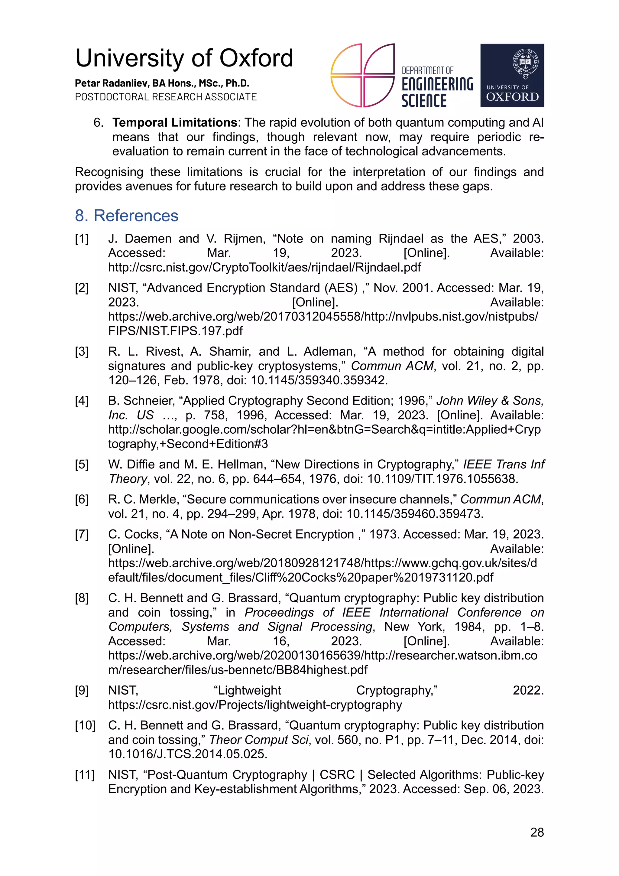 University of Oxford
Petar Radanliev, BA Hons., MSc., Ph.D.
POSTDOCTORAL RESEARCH ASSOCIATE
28
6. Temporal Limitations: The rapid evolution of both quantum computing and AI
means that our findings, though relevant now, may require periodic re-
evaluation to remain current in the face of technological advancements.
Recognising these limitations is crucial for the interpretation of our findings and
provides avenues for future research to build upon and address these gaps.
8. References
[1] J. Daemen and V. Rijmen, “Note on naming Rijndael as the AES,” 2003.
Accessed: Mar. 19, 2023. [Online]. Available:
http://csrc.nist.gov/CryptoToolkit/aes/rijndael/Rijndael.pdf
[2] NIST, “Advanced Encryption Standard (AES) ,” Nov. 2001. Accessed: Mar. 19,
2023. [Online]. Available:
https://web.archive.org/web/20170312045558/http://nvlpubs.nist.gov/nistpubs/
FIPS/NIST.FIPS.197.pdf
[3] R. L. Rivest, A. Shamir, and L. Adleman, “A method for obtaining digital
signatures and public-key cryptosystems,” Commun ACM, vol. 21, no. 2, pp.
120–126, Feb. 1978, doi: 10.1145/359340.359342.
[4] B. Schneier, “Applied Cryptography Second Edition; 1996,” John Wiley & Sons,
Inc. US …, p. 758, 1996, Accessed: Mar. 19, 2023. [Online]. Available:
http://scholar.google.com/scholar?hl=en&btnG=Search&q=intitle:Applied+Cryp
tography,+Second+Edition#3
[5] W. Diffie and M. E. Hellman, “New Directions in Cryptography,” IEEE Trans Inf
Theory, vol. 22, no. 6, pp. 644–654, 1976, doi: 10.1109/TIT.1976.1055638.
[6] R. C. Merkle, “Secure communications over insecure channels,” Commun ACM,
vol. 21, no. 4, pp. 294–299, Apr. 1978, doi: 10.1145/359460.359473.
[7] C. Cocks, “A Note on Non-Secret Encryption ,” 1973. Accessed: Mar. 19, 2023.
[Online]. Available:
https://web.archive.org/web/20180928121748/https://www.gchq.gov.uk/sites/d
efault/files/document_files/Cliff%20Cocks%20paper%2019731120.pdf
[8] C. H. Bennett and G. Brassard, “Quantum cryptography: Public key distribution
and coin tossing,” in Proceedings of IEEE International Conference on
Computers, Systems and Signal Processing, New York, 1984, pp. 1–8.
Accessed: Mar. 16, 2023. [Online]. Available:
https://web.archive.org/web/20200130165639/http://researcher.watson.ibm.co
m/researcher/files/us-bennetc/BB84highest.pdf
[9] NIST, “Lightweight Cryptography,” 2022.
https://csrc.nist.gov/Projects/lightweight-cryptography
[10] C. H. Bennett and G. Brassard, “Quantum cryptography: Public key distribution
and coin tossing,” Theor Comput Sci, vol. 560, no. P1, pp. 7–11, Dec. 2014, doi:
10.1016/J.TCS.2014.05.025.
[11] NIST, “Post-Quantum Cryptography | CSRC | Selected Algorithms: Public-key
Encryption and Key-establishment Algorithms,” 2023. Accessed: Sep. 06, 2023.
 
