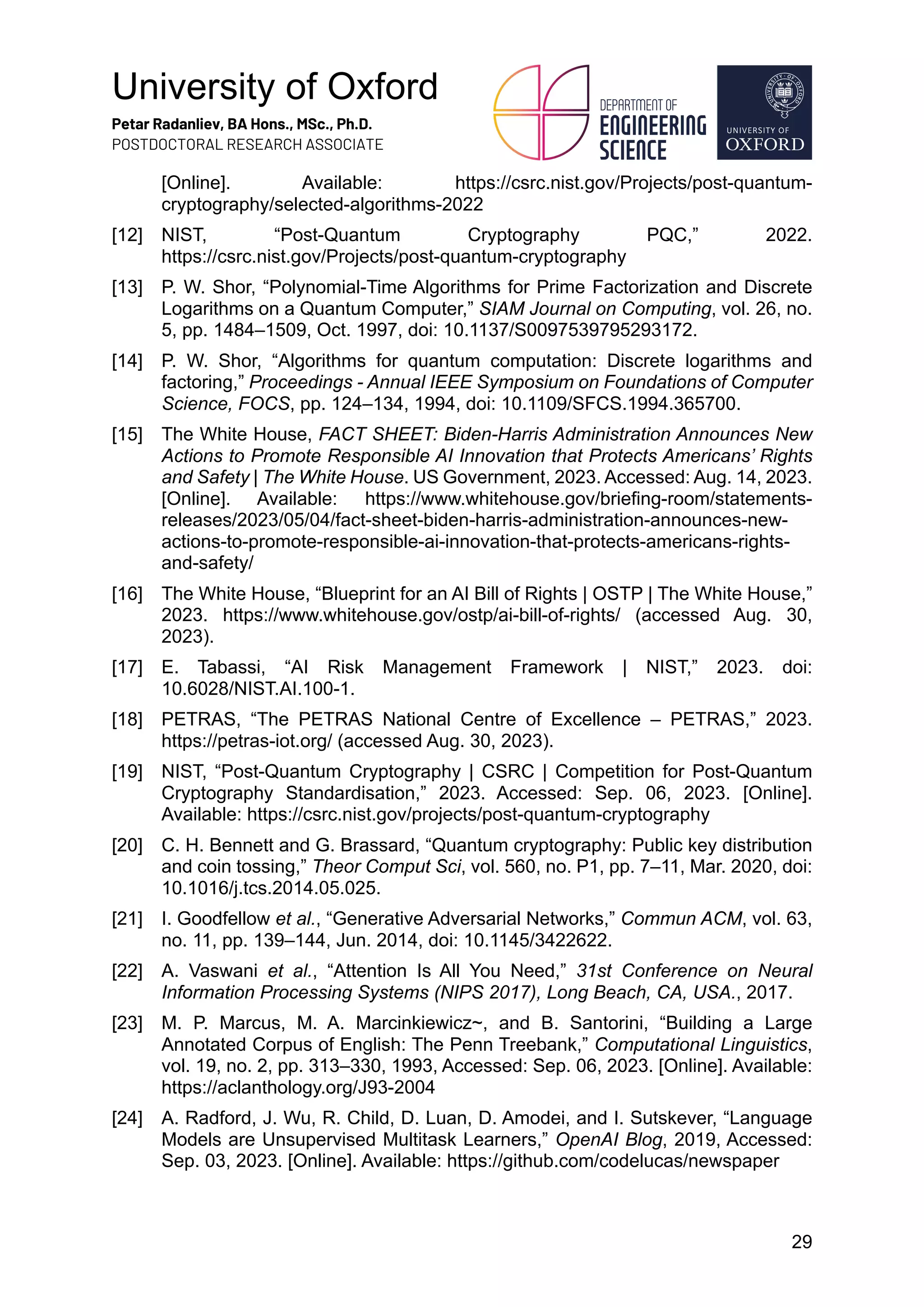 University of Oxford
Petar Radanliev, BA Hons., MSc., Ph.D.
POSTDOCTORAL RESEARCH ASSOCIATE
29
[Online]. Available: https://csrc.nist.gov/Projects/post-quantum-
cryptography/selected-algorithms-2022
[12] NIST, “Post-Quantum Cryptography PQC,” 2022.
https://csrc.nist.gov/Projects/post-quantum-cryptography
[13] P. W. Shor, “Polynomial-Time Algorithms for Prime Factorization and Discrete
Logarithms on a Quantum Computer,” SIAM Journal on Computing, vol. 26, no.
5, pp. 1484–1509, Oct. 1997, doi: 10.1137/S0097539795293172.
[14] P. W. Shor, “Algorithms for quantum computation: Discrete logarithms and
factoring,” Proceedings - Annual IEEE Symposium on Foundations of Computer
Science, FOCS, pp. 124–134, 1994, doi: 10.1109/SFCS.1994.365700.
[15] The White House, FACT SHEET: Biden-Harris Administration Announces New
Actions to Promote Responsible AI Innovation that Protects Americans’ Rights
and Safety | The White House. US Government, 2023. Accessed: Aug. 14, 2023.
[Online]. Available: https://www.whitehouse.gov/briefing-room/statements-
releases/2023/05/04/fact-sheet-biden-harris-administration-announces-new-
actions-to-promote-responsible-ai-innovation-that-protects-americans-rights-
and-safety/
[16] The White House, “Blueprint for an AI Bill of Rights | OSTP | The White House,”
2023. https://www.whitehouse.gov/ostp/ai-bill-of-rights/ (accessed Aug. 30,
2023).
[17] E. Tabassi, “AI Risk Management Framework | NIST,” 2023. doi:
10.6028/NIST.AI.100-1.
[18] PETRAS, “The PETRAS National Centre of Excellence – PETRAS,” 2023.
https://petras-iot.org/ (accessed Aug. 30, 2023).
[19] NIST, “Post-Quantum Cryptography | CSRC | Competition for Post-Quantum
Cryptography Standardisation,” 2023. Accessed: Sep. 06, 2023. [Online].
Available: https://csrc.nist.gov/projects/post-quantum-cryptography
[20] C. H. Bennett and G. Brassard, “Quantum cryptography: Public key distribution
and coin tossing,” Theor Comput Sci, vol. 560, no. P1, pp. 7–11, Mar. 2020, doi:
10.1016/j.tcs.2014.05.025.
[21] I. Goodfellow et al., “Generative Adversarial Networks,” Commun ACM, vol. 63,
no. 11, pp. 139–144, Jun. 2014, doi: 10.1145/3422622.
[22] A. Vaswani et al., “Attention Is All You Need,” 31st Conference on Neural
Information Processing Systems (NIPS 2017), Long Beach, CA, USA., 2017.
[23] M. P. Marcus, M. A. Marcinkiewicz~, and B. Santorini, “Building a Large
Annotated Corpus of English: The Penn Treebank,” Computational Linguistics,
vol. 19, no. 2, pp. 313–330, 1993, Accessed: Sep. 06, 2023. [Online]. Available:
https://aclanthology.org/J93-2004
[24] A. Radford, J. Wu, R. Child, D. Luan, D. Amodei, and I. Sutskever, “Language
Models are Unsupervised Multitask Learners,” OpenAI Blog, 2019, Accessed:
Sep. 03, 2023. [Online]. Available: https://github.com/codelucas/newspaper
 